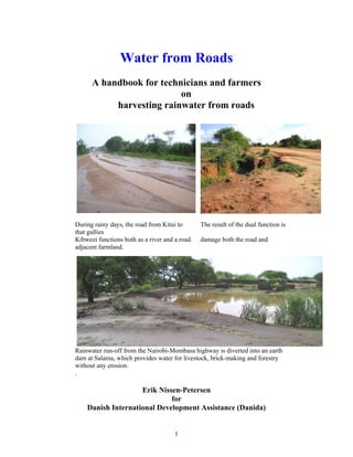 Water from Roads
      A handbook for technicians and farmers
                          on
           harvesting rainwater from roads




During rainy days, the road from Kitui to       The result of the dual function is
that gullies
Kibwezi functions both as a river and a road.   damage both the road and
adjacent farmland.




Rainwater run-off from the Nairobi-Mombasa highway is diverted into an earth
dam at Salama, which provides water for livestock, brick-making and forestry
without any erosion.
.

                    Erik Nissen-Petersen
                             for
    Danish International Development Assistance (Danida)


                                      1
 