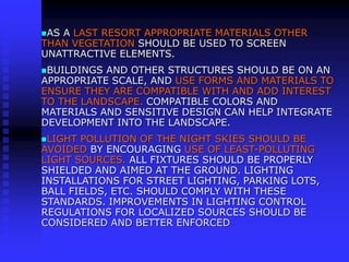 AS A LAST RESORT APPROPRIATE MATERIALS OTHER
THAN VEGETATION SHOULD BE USED TO SCREEN
UNATTRACTIVE ELEMENTS.
BUILDINGS AND OTHER STRUCTURES SHOULD BE ON AN
APPROPRIATE SCALE, AND USE FORMS AND MATERIALS TO
ENSURE THEY ARE COMPATIBLE WITH AND ADD INTEREST
TO THE LANDSCAPE. COMPATIBLE COLORS AND
MATERIALS AND SENSITIVE DESIGN CAN HELP INTEGRATE
DEVELOPMENT INTO THE LANDSCAPE.
LIGHT POLLUTION OF THE NIGHT SKIES SHOULD BE
AVOIDED BY ENCOURAGING USE OF LEAST-POLLUTING
LIGHT SOURCES. ALL FIXTURES SHOULD BE PROPERLY
SHIELDED AND AIMED AT THE GROUND. LIGHTING
INSTALLATIONS FOR STREET LIGHTING, PARKING LOTS,
BALL FIELDS, ETC. SHOULD COMPLY WITH THESE
STANDARDS. IMPROVEMENTS IN LIGHTING CONTROL
REGULATIONS FOR LOCALIZED SOURCES SHOULD BE
CONSIDERED AND BETTER ENFORCED
 