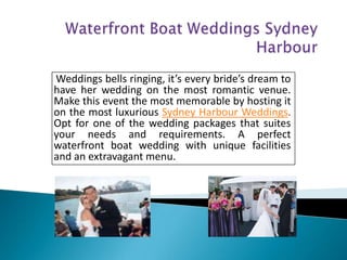 Weddings bells ringing, it’s every bride’s dream to
have her wedding on the most romantic venue.
Make this event the most memorable by hosting it
on the most luxurious Sydney Harbour Weddings.
Opt for one of the wedding packages that suites
your needs and requirements. A perfect
waterfront boat wedding with unique facilities
and an extravagant menu.
 