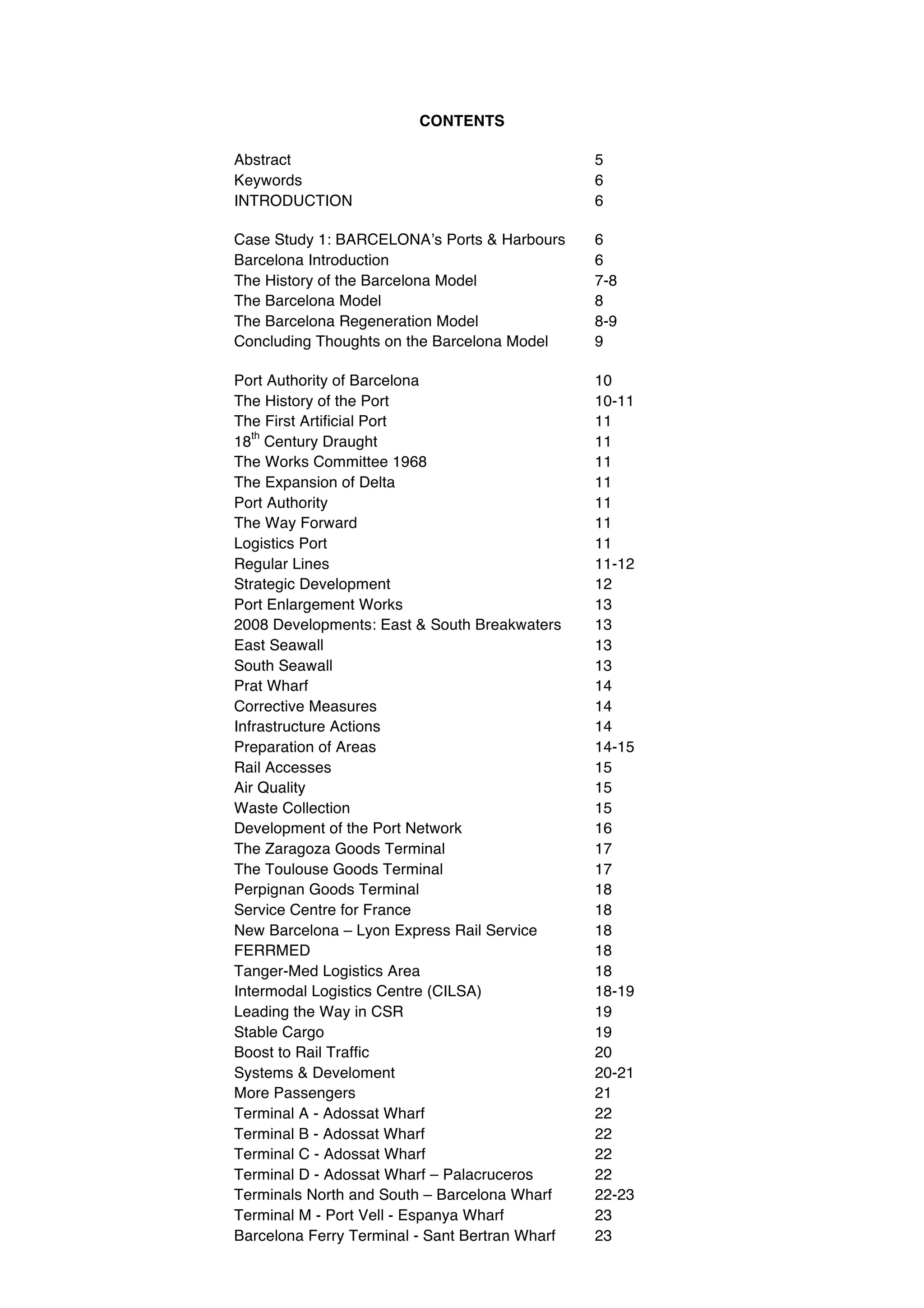 CONTENTS

Abstract                                        5
Keywords                                        6
INTRODUCTION                                    6

Case Study 1: BARCELONAʼs Ports & Harbours      6
Barcelona Introduction                          6
The History of the Barcelona Model              7-8
The Barcelona Model                             8
The Barcelona Regeneration Model                8-9
Concluding Thoughts on the Barcelona Model      9

Port Authority of Barcelona                     10
The History of the Port                         10-11
The First Artificial Port                       11
   th
18 Century Draught                              11
The Works Committee 1968                        11
The Expansion of Delta                          11
Port Authority                                  11
The Way Forward                                 11
Logistics Port                                  11
Regular Lines                                   11-12
Strategic Development                           12
Port Enlargement Works                          13
2008 Developments: East & South Breakwaters     13
East Seawall                                    13
South Seawall                                   13
Prat Wharf                                      14
Corrective Measures                             14
Infrastructure Actions                          14
Preparation of Areas                            14-15
Rail Accesses                                   15
Air Quality                                     15
Waste Collection                                15
Development of the Port Network                 16
The Zaragoza Goods Terminal                     17
The Toulouse Goods Terminal                     17
Perpignan Goods Terminal                        18
Service Centre for France                       18
New Barcelona – Lyon Express Rail Service       18
FERRMED                                         18
Tanger-Med Logistics Area                       18
Intermodal Logistics Centre (CILSA)             18-19
Leading the Way in CSR                          19
Stable Cargo                                    19
Boost to Rail Traffic                           20
Systems & Develoment                            20-21
More Passengers                                 21
Terminal A - Adossat Wharf                      22
Terminal B - Adossat Wharf                      22
Terminal C - Adossat Wharf                      22
Terminal D - Adossat Wharf – Palacruceros       22
Terminals North and South – Barcelona Wharf     22-23
Terminal M - Port Vell - Espanya Wharf          23
Barcelona Ferry Terminal - Sant Bertran Wharf   23
 