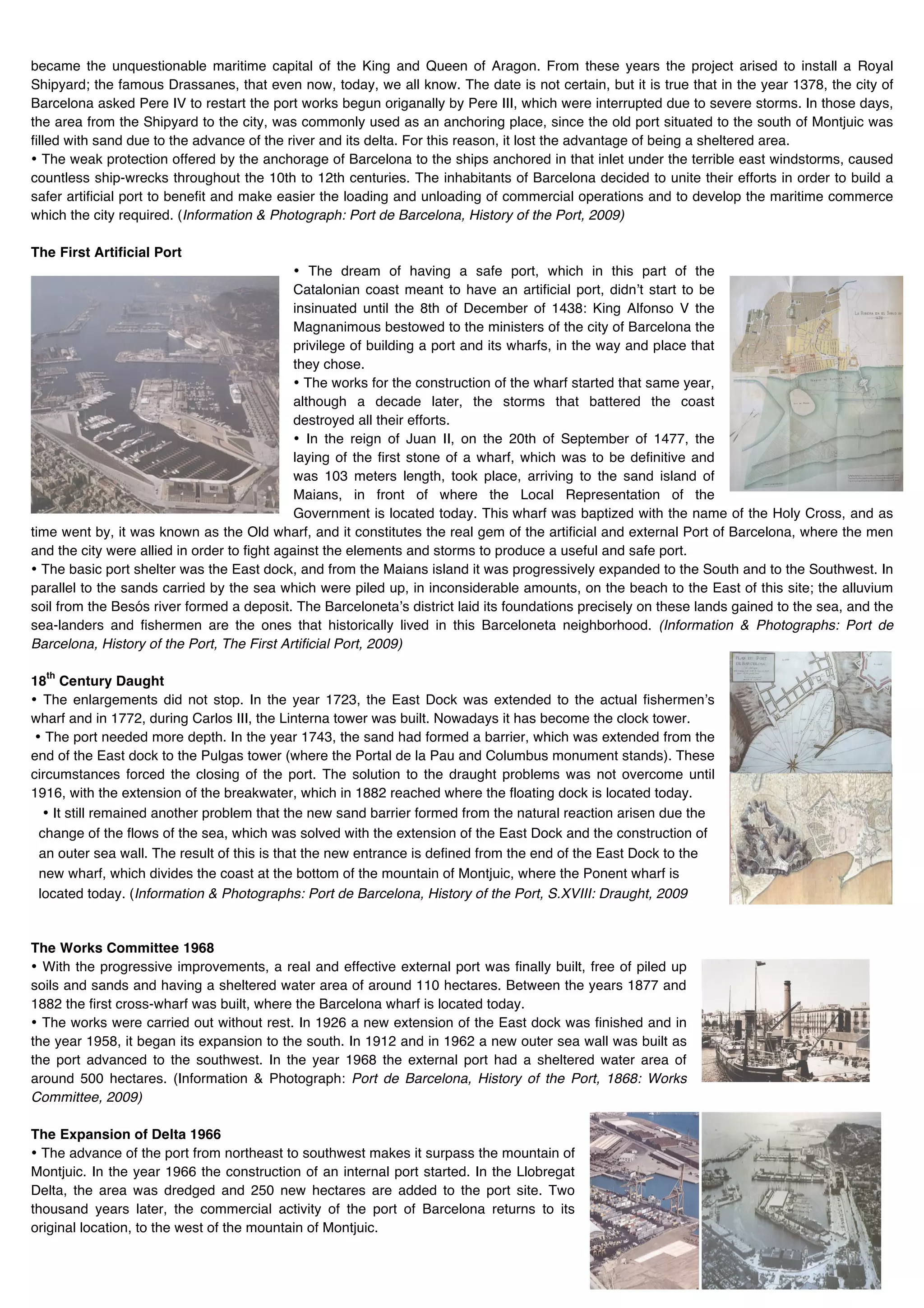 became the unquestionable maritime capital of the King and Queen of Aragon. From these years the project arised to install a Royal
Shipyard; the famous Drassanes, that even now, today, we all know. The date is not certain, but it is true that in the year 1378, the city of
Barcelona asked Pere IV to restart the port works begun origanally by Pere III, which were interrupted due to severe storms. In those days,
the area from the Shipyard to the city, was commonly used as an anchoring place, since the old port situated to the south of Montjuic was
filled with sand due to the advance of the river and its delta. For this reason, it lost the advantage of being a sheltered area.
• The weak protection offered by the anchorage of Barcelona to the ships anchored in that inlet under the terrible east windstorms, caused
countless ship-wrecks throughout the 10th to 12th centuries. The inhabitants of Barcelona decided to unite their efforts in order to build a
safer artificial port to benefit and make easier the loading and unloading of commercial operations and to develop the maritime commerce
which the city required. (Information & Photograph: Port de Barcelona, History of the Port, 2009)

The First Artificial Port
                                              • The dream of having a safe port, which in this part of the
                                              Catalonian coast meant to have an artificial port, didnʼt start to be
                                              insinuated until the 8th of December of 1438: King Alfonso V the
                                              Magnanimous bestowed to the ministers of the city of Barcelona the
                                              privilege of building a port and its wharfs, in the way and place that
                                              they chose.
                                              • The works for the construction of the wharf started that same year,
                                              although a decade later, the storms that battered the coast
                                              destroyed all their efforts.
                                              • In the reign of Juan II, on the 20th of September of 1477, the
                                              laying of the first stone of a wharf, which was to be definitive and
                                              was 103 meters length, took place, arriving to the sand island of
                                              Maians, in front of where the Local Representation of the
                                              Government is located today. This wharf was baptized with the name of the Holy Cross, and as
time went by, it was known as the Old wharf, and it constitutes the real gem of the artificial and external Port of Barcelona, where the men
and the city were allied in order to fight against the elements and storms to produce a useful and safe port.
• The basic port shelter was the East dock, and from the Maians island it was progressively expanded to the South and to the Southwest. In
parallel to the sands carried by the sea which were piled up, in inconsiderable amounts, on the beach to the East of this site; the alluvium
soil from the Besós river formed a deposit. The Barcelonetaʼs district laid its foundations precisely on these lands gained to the sea, and the
sea-landers and fishermen are the ones that historically lived in this Barceloneta neighborhood. (Information & Photographs: Port de
Barcelona, History of the Port, The First Artificial Port, 2009)

  th
18 Century Daught
• The enlargements did not stop. In the year 1723, the East Dock was extended to the actual fishermenʼs
wharf and in 1772, during Carlos III, the Linterna tower was built. Nowadays it has become the clock tower.
 • The port needed more depth. In the year 1743, the sand had formed a barrier, which was extended from the
end of the East dock to the Pulgas tower (where the Portal de la Pau and Columbus monument stands). These
circumstances forced the closing of the port. The solution to the draught problems was not overcome until
1916, with the extension of the breakwater, which in 1882 reached where the floating dock is located today.
   • It still remained another problem that the new sand barrier formed from the natural reaction arisen due the
  change of the flows of the sea, which was solved with the extension of the East Dock and the construction of
  an outer sea wall. The result of this is that the new entrance is defined from the end of the East Dock to the
  new wharf, which divides the coast at the bottom of the mountain of Montjuic, where the Ponent wharf is
  located today. (Information & Photographs: Port de Barcelona, History of the Port, S.XVIII: Draught, 2009


The Works Committee 1968
• With the progressive improvements, a real and effective external port was finally built, free of piled up
soils and sands and having a sheltered water area of around 110 hectares. Between the years 1877 and
1882 the first cross-wharf was built, where the Barcelona wharf is located today.
• The works were carried out without rest. In 1926 a new extension of the East dock was finished and in
the year 1958, it began its expansion to the south. In 1912 and in 1962 a new outer sea wall was built as
the port advanced to the southwest. In the year 1968 the external port had a sheltered water area of
around 500 hectares. (Information & Photograph: Port de Barcelona, History of the Port, 1868: Works
Committee, 2009)

The Expansion of Delta 1966
• The advance of the port from northeast to southwest makes it surpass the mountain of
Montjuic. In the year 1966 the construction of an internal port started. In the Llobregat
Delta, the area was dredged and 250 new hectares are added to the port site. Two
thousand years later, the commercial activity of the port of Barcelona returns to its
original location, to the west of the mountain of Montjuic.
 