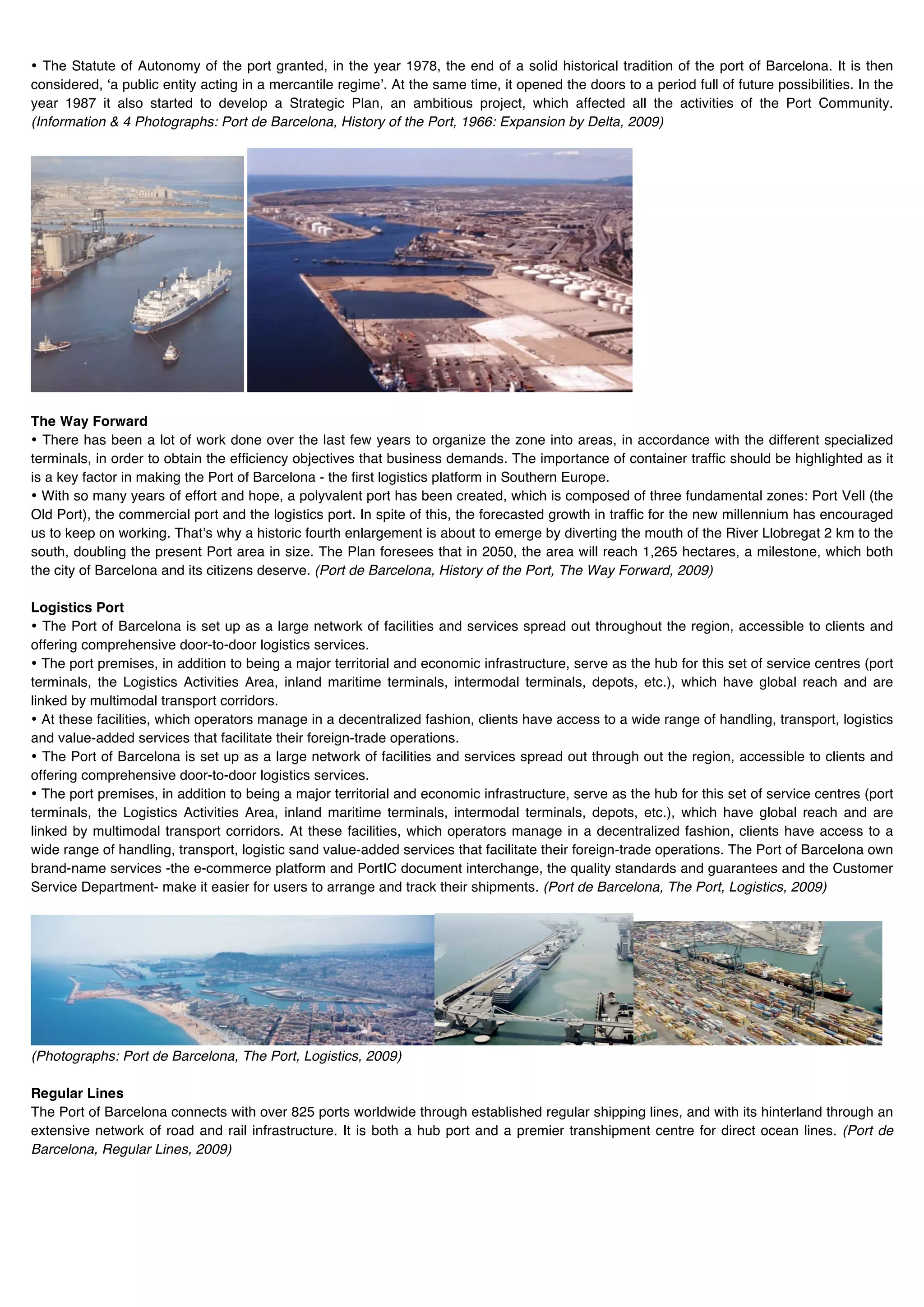 • The Statute of Autonomy of the port granted, in the year 1978, the end of a solid historical tradition of the port of Barcelona. It is then
considered, ʻa public entity acting in a mercantile regimeʼ. At the same time, it opened the doors to a period full of future possibilities. In the
year 1987 it also started to develop a Strategic Plan, an ambitious project, which affected all the activities of the Port Community.
(Information & 4 Photographs: Port de Barcelona, History of the Port, 1966: Expansion by Delta, 2009)




The Way Forward
• There has been a lot of work done over the last few years to organize the zone into areas, in accordance with the different specialized
terminals, in order to obtain the efficiency objectives that business demands. The importance of container traffic should be highlighted as it
is a key factor in making the Port of Barcelona - the first logistics platform in Southern Europe.
• With so many years of effort and hope, a polyvalent port has been created, which is composed of three fundamental zones: Port Vell (the
Old Port), the commercial port and the logistics port. In spite of this, the forecasted growth in traffic for the new millennium has encouraged
us to keep on working. Thatʼs why a historic fourth enlargement is about to emerge by diverting the mouth of the River Llobregat 2 km to the
south, doubling the present Port area in size. The Plan foresees that in 2050, the area will reach 1,265 hectares, a milestone, which both
the city of Barcelona and its citizens deserve. (Port de Barcelona, History of the Port, The Way Forward, 2009)

Logistics Port
• The Port of Barcelona is set up as a large network of facilities and services spread out throughout the region, accessible to clients and
offering comprehensive door-to-door logistics services.
• The port premises, in addition to being a major territorial and economic infrastructure, serve as the hub for this set of service centres (port
terminals, the Logistics Activities Area, inland maritime terminals, intermodal terminals, depots, etc.), which have global reach and are
linked by multimodal transport corridors.
• At these facilities, which operators manage in a decentralized fashion, clients have access to a wide range of handling, transport, logistics
and value-added services that facilitate their foreign-trade operations.
• The Port of Barcelona is set up as a large network of facilities and services spread out through out the region, accessible to clients and
offering comprehensive door-to-door logistics services.
• The port premises, in addition to being a major territorial and economic infrastructure, serve as the hub for this set of service centres (port
terminals, the Logistics Activities Area, inland maritime terminals, intermodal terminals, depots, etc.), which have global reach and are
linked by multimodal transport corridors. At these facilities, which operators manage in a decentralized fashion, clients have access to a
wide range of handling, transport, logistic sand value-added services that facilitate their foreign-trade operations. The Port of Barcelona own
brand-name services -the e-commerce platform and PortIC document interchange, the quality standards and guarantees and the Customer
Service Department- make it easier for users to arrange and track their shipments. (Port de Barcelona, The Port, Logistics, 2009)




(Photographs: Port de Barcelona, The Port, Logistics, 2009)

Regular Lines
The Port of Barcelona connects with over 825 ports worldwide through established regular shipping lines, and with its hinterland through an
extensive network of road and rail infrastructure. It is both a hub port and a premier transhipment centre for direct ocean lines. (Port de
Barcelona, Regular Lines, 2009)
 