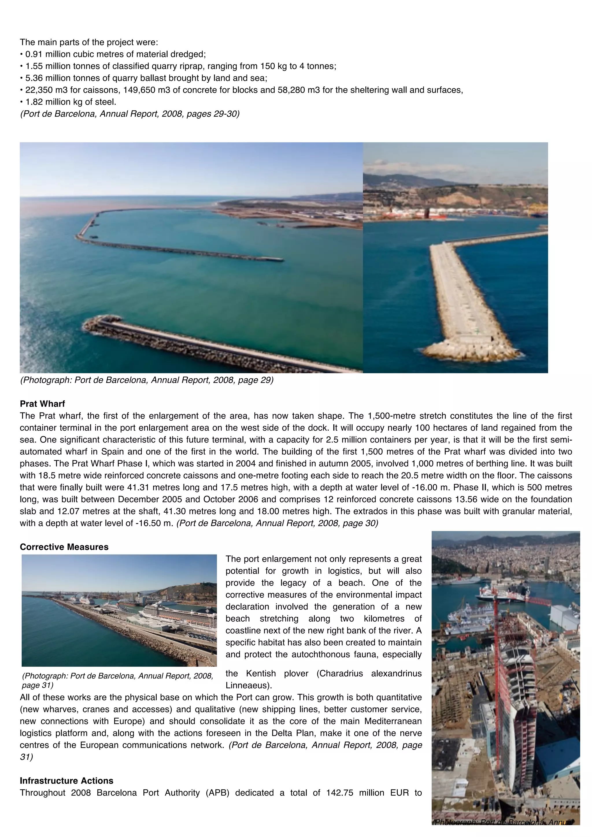 The main parts of the project were:
• 0.91 million cubic metres of material dredged;
• 1.55 million tonnes of classified quarry riprap, ranging from 150 kg to 4 tonnes;
• 5.36 million tonnes of quarry ballast brought by land and sea;
• 22,350 m3 for caissons, 149,650 m3 of concrete for blocks and 58,280 m3 for the sheltering wall and surfaces,
• 1.82 million kg of steel.
(Port de Barcelona, Annual Report, 2008, pages 29-30)




(Photograph: Port de Barcelona, Annual Report, 2008, page 29)

Prat Wharf
The Prat wharf, the first of the enlargement of the area, has now taken shape. The 1,500-metre stretch constitutes the line of the first
container terminal in the port enlargement area on the west side of the dock. It will occupy nearly 100 hectares of land regained from the
sea. One significant characteristic of this future terminal, with a capacity for 2.5 million containers per year, is that it will be the first semi-
automated wharf in Spain and one of the first in the world. The building of the first 1,500 metres of the Prat wharf was divided into two
phases. The Prat Wharf Phase I, which was started in 2004 and finished in autumn 2005, involved 1,000 metres of berthing line. It was built
with 18.5 metre wide reinforced concrete caissons and one-metre footing each side to reach the 20.5 metre width on the floor. The caissons
that were finally built were 41.31 metres long and 17.5 metres high, with a depth at water level of -16.00 m. Phase II, which is 500 metres
long, was built between December 2005 and October 2006 and comprises 12 reinforced concrete caissons 13.56 wide on the foundation
slab and 12.07 metres at the shaft, 41.30 metres long and 18.00 metres high. The extrados in this phase was built with granular material,
with a depth at water level of -16.50 m. (Port de Barcelona, Annual Report, 2008, page 30)

Corrective Measures
                                                       The port enlargement not only represents a great
                                                       potential for growth in logistics, but will also
                                                       provide the legacy of a beach. One of the
                                                       corrective measures of the environmental impact
                                                       declaration involved the generation of a new
                                                       beach stretching along two kilometres of
                                                       coastline next of the new right bank of the river. A
                                                       specific habitat has also been created to maintain
                                                       and protect the autochthonous fauna, especially

(Photograph: Port de Barcelona, Annual Report, 2008,the Kentish plover (Charadrius alexandrinus
page 31)!                                           Linneaeus).
All of these works are the physical base on which the Port can grow. This growth is both quantitative
(new wharves, cranes and accesses) and qualitative (new shipping lines, better customer service,
new connections with Europe) and should consolidate it as the core of the main Mediterranean
logistics platform and, along with the actions foreseen in the Delta Plan, make it one of the nerve
centres of the European communications network. (Port de Barcelona, Annual Report, 2008, page
31)

Infrastructure Actions
Throughout 2008 Barcelona Port Authority (APB) dedicated a total of 142.75 million EUR to


                                                                                                              (Photograph: Port de Barcelona, Annual
                                                                                                              Report, 2008, page 32)!
 