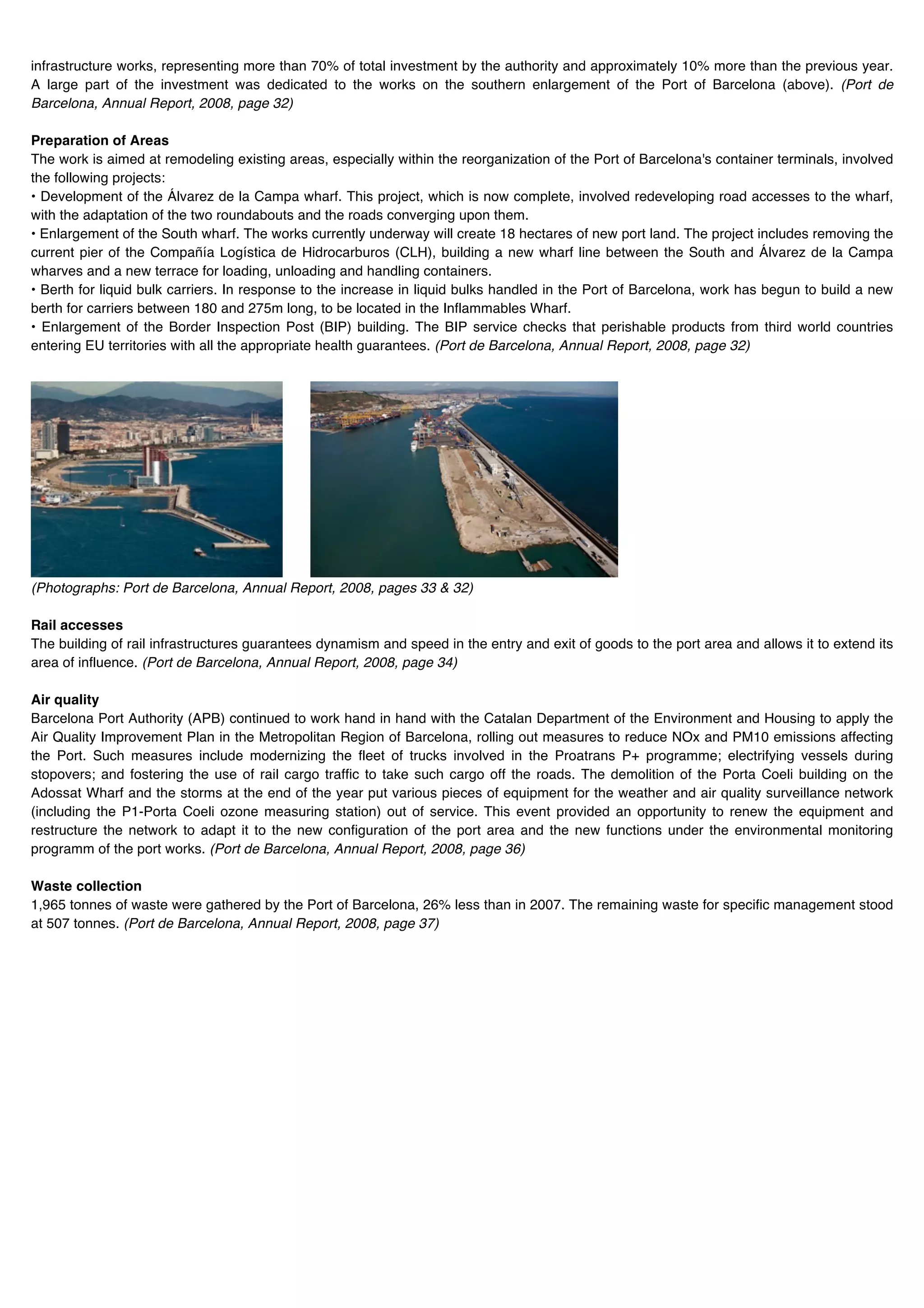 infrastructure works, representing more than 70% of total investment by the authority and approximately 10% more than the previous year.
A large part of the investment was dedicated to the works on the southern enlargement of the Port of Barcelona (above). (Port de
Barcelona, Annual Report, 2008, page 32)

Preparation of Areas
The work is aimed at remodeling existing areas, especially within the reorganization of the Port of Barcelona's container terminals, involved
the following projects:
• Development of the Álvarez de la Campa wharf. This project, which is now complete, involved redeveloping road accesses to the wharf,
with the adaptation of the two roundabouts and the roads converging upon them.
• Enlargement of the South wharf. The works currently underway will create 18 hectares of new port land. The project includes removing the
current pier of the Compañía Logística de Hidrocarburos (CLH), building a new wharf line between the South and Álvarez de la Campa
wharves and a new terrace for loading, unloading and handling containers.
• Berth for liquid bulk carriers. In response to the increase in liquid bulks handled in the Port of Barcelona, work has begun to build a new
berth for carriers between 180 and 275m long, to be located in the Inflammables Wharf.
• Enlargement of the Border Inspection Post (BIP) building. The BIP service checks that perishable products from third world countries
entering EU territories with all the appropriate health guarantees. (Port de Barcelona, Annual Report, 2008, page 32)

                                                                                                  t




(Photographs: Port de Barcelona, Annual Report, 2008, pages 33 & 32)

Rail accesses
The building of rail infrastructures guarantees dynamism and speed in the entry and exit of goods to the port area and allows it to extend its
area of influence. (Port de Barcelona, Annual Report, 2008, page 34)

Air quality
Barcelona Port Authority (APB) continued to work hand in hand with the Catalan Department of the Environment and Housing to apply the
Air Quality Improvement Plan in the Metropolitan Region of Barcelona, rolling out measures to reduce NOx and PM10 emissions affecting
the Port. Such measures include modernizing the fleet of trucks involved in the Proatrans P+ programme; electrifying vessels during
stopovers; and fostering the use of rail cargo traffic to take such cargo off the roads. The demolition of the Porta Coeli building on the
Adossat Wharf and the storms at the end of the year put various pieces of equipment for the weather and air quality surveillance network
(including the P1-Porta Coeli ozone measuring station) out of service. This event provided an opportunity to renew the equipment and
restructure the network to adapt it to the new configuration of the port area and the new functions under the environmental monitoring
programm of the port works. (Port de Barcelona, Annual Report, 2008, page 36)

Waste collection
1,965 tonnes of waste were gathered by the Port of Barcelona, 26% less than in 2007. The remaining waste for specific management stood
at 507 tonnes. (Port de Barcelona, Annual Report, 2008, page 37)
 