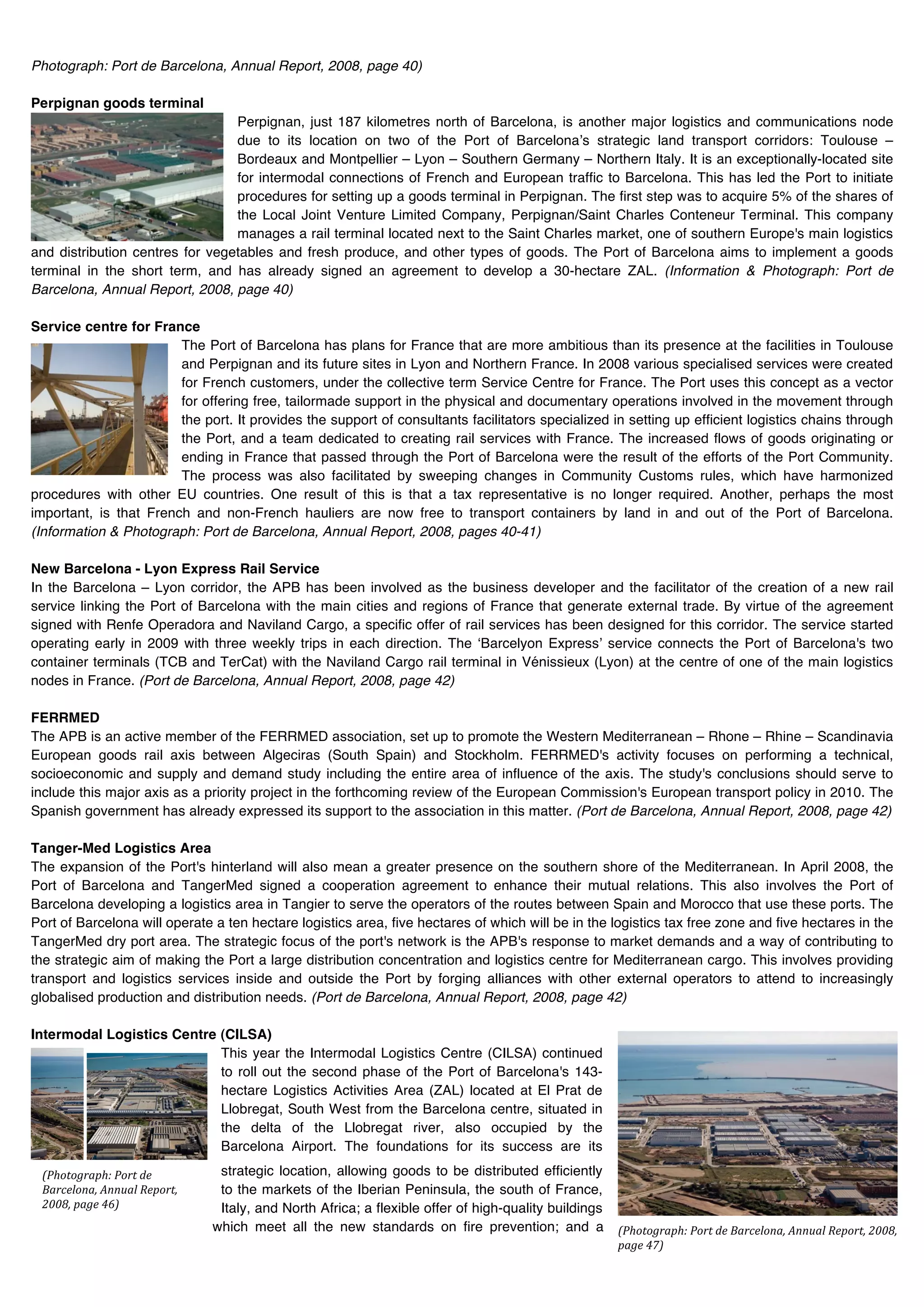 Photograph: Port de Barcelona, Annual Report, 2008, page 40)

Perpignan goods terminal
                                 Perpignan, just 187 kilometres north of Barcelona, is another major logistics and communications node
                                 due to its location on two of the Port of Barcelonaʼs strategic land transport corridors: Toulouse –
                                 Bordeaux and Montpellier – Lyon – Southern Germany – Northern Italy. It is an exceptionally-located site
                                 for intermodal connections of French and European traffic to Barcelona. This has led the Port to initiate
                                 procedures for setting up a goods terminal in Perpignan. The first step was to acquire 5% of the shares of
                                 the Local Joint Venture Limited Company, Perpignan/Saint Charles Conteneur Terminal. This company
                                 manages a rail terminal located next to the Saint Charles market, one of southern Europe's main logistics
and distribution centres for vegetables and fresh produce, and other types of goods. The Port of Barcelona aims to implement a goods
terminal in the short term, and has already signed an agreement to develop a 30-hectare ZAL. (Information & Photograph: Port de
Barcelona, Annual Report, 2008, page 40)

Service centre for France
                        The Port of Barcelona has plans for France that are more ambitious than its presence at the facilities in Toulouse
                        and Perpignan and its future sites in Lyon and Northern France. In 2008 various specialised services were created
                        for French customers, under the collective term Service Centre for France. The Port uses this concept as a vector
                        for offering free, tailormade support in the physical and documentary operations involved in the movement through
                        the port. It provides the support of consultants facilitators specialized in setting up efficient logistics chains through
                        the Port, and a team dedicated to creating rail services with France. The increased flows of goods originating or
                        ending in France that passed through the Port of Barcelona were the result of the efforts of the Port Community.
                        The process was also facilitated by sweeping changes in Community Customs rules, which have harmonized
procedures with other EU countries. One result of this is that a tax representative is no longer required. Another, perhaps the most
important, is that French and non-French hauliers are now free to transport containers by land in and out of the Port of Barcelona.
(Information & Photograph: Port de Barcelona, Annual Report, 2008, pages 40-41)

New Barcelona - Lyon Express Rail Service
In the Barcelona – Lyon corridor, the APB has been involved as the business developer and the facilitator of the creation of a new rail
service linking the Port of Barcelona with the main cities and regions of France that generate external trade. By virtue of the agreement
signed with Renfe Operadora and Naviland Cargo, a specific offer of rail services has been designed for this corridor. The service started
operating early in 2009 with three weekly trips in each direction. The ʻBarcelyon Expressʼ service connects the Port of Barcelona's two
container terminals (TCB and TerCat) with the Naviland Cargo rail terminal in Vénissieux (Lyon) at the centre of one of the main logistics
nodes in France. (Port de Barcelona, Annual Report, 2008, page 42)

FERRMED
The APB is an active member of the FERRMED association, set up to promote the Western Mediterranean – Rhone – Rhine – Scandinavia
European goods rail axis between Algeciras (South Spain) and Stockholm. FERRMED's activity focuses on performing a technical,
socioeconomic and supply and demand study including the entire area of influence of the axis. The study's conclusions should serve to
include this major axis as a priority project in the forthcoming review of the European Commission's European transport policy in 2010. The
Spanish government has already expressed its support to the association in this matter. (Port de Barcelona, Annual Report, 2008, page 42)

Tanger-Med Logistics Area
The expansion of the Port's hinterland will also mean a greater presence on the southern shore of the Mediterranean. In April 2008, the
Port of Barcelona and TangerMed signed a cooperation agreement to enhance their mutual relations. This also involves the Port of
Barcelona developing a logistics area in Tangier to serve the operators of the routes between Spain and Morocco that use these ports. The
Port of Barcelona will operate a ten hectare logistics area, five hectares of which will be in the logistics tax free zone and five hectares in the
TangerMed dry port area. The strategic focus of the port's network is the APB's response to market demands and a way of contributing to
the strategic aim of making the Port a large distribution concentration and logistics centre for Mediterranean cargo. This involves providing
transport and logistics services inside and outside the Port by forging alliances with other external operators to attend to increasingly
globalised production and distribution needs. (Port de Barcelona, Annual Report, 2008, page 42)

Intermodal Logistics Centre (CILSA)
                            This year the Intermodal Logistics Centre (CILSA) continued
                            to roll out the second phase of the Port of Barcelona's 143-
                            hectare Logistics Activities Area (ZAL) located at El Prat de
                            Llobregat, South West from the Barcelona centre, situated in
                            the delta of the Llobregat river, also occupied by the
                            Barcelona Airport. The foundations for its success are its
                               strategic location, allowing goods to be distributed efficiently
         !
 !"#$%$&'()#*+"$'%+,-+
 .('/-0$1(2+3114(0+5-)$'%2+    to the markets of the Iberian Peninsula, the south of France,
 67782+)(&-+9<;+               Italy, and North Africa; a flexible offer of high-quality buildings
                              which meet all the new standards on fire prevention; and a             !"#$%$&'()#*+"$'%+,-+.('/-0$1(2+3114(0+5-)$'%2+67782+
                                                                                                     )(&-+9:;+
                                                                                                     !
 