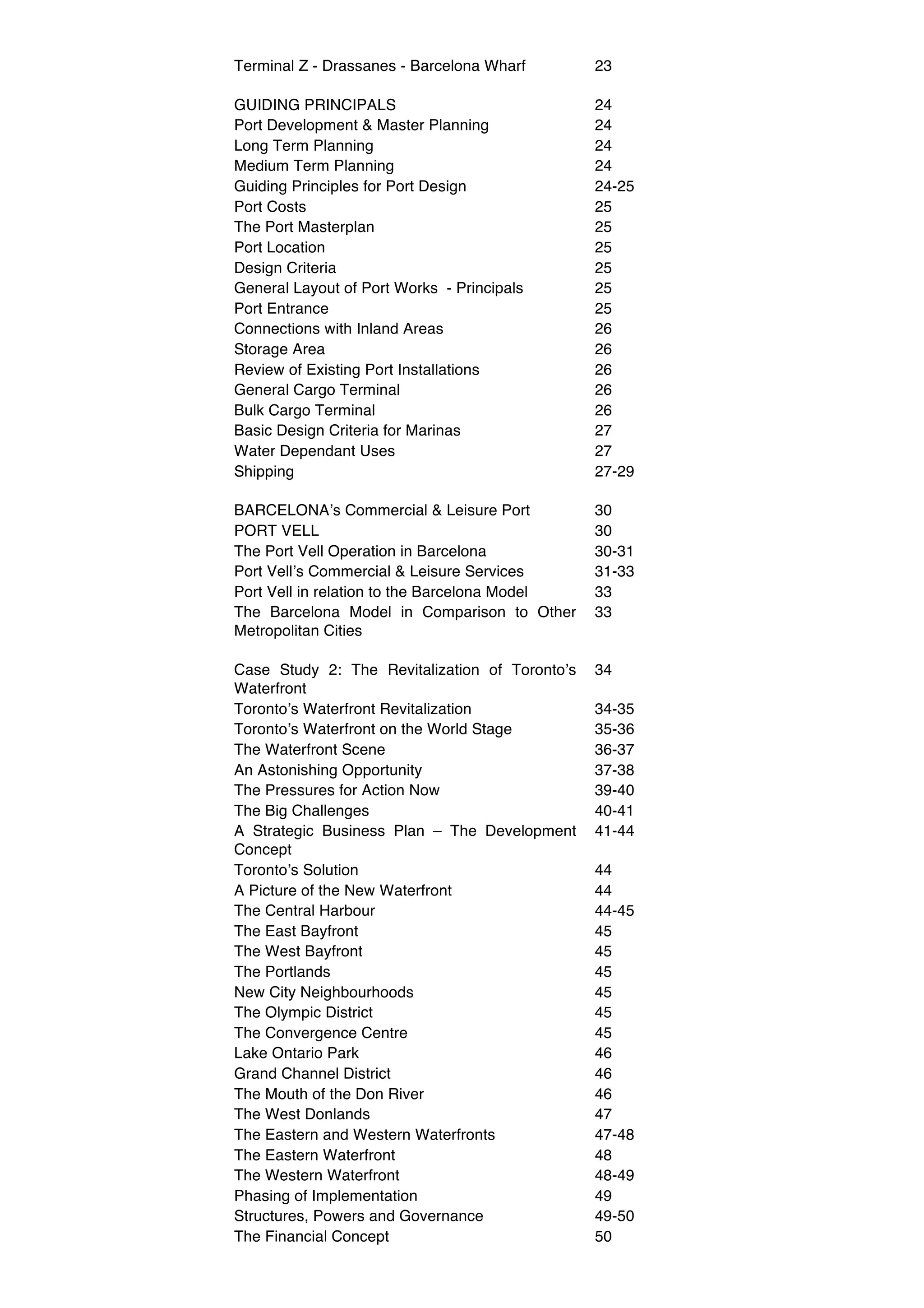 Terminal Z - Drassanes - Barcelona Wharf        23

GUIDING PRINCIPALS                              24
Port Development & Master Planning              24
Long Term Planning                              24
Medium Term Planning                            24
Guiding Principles for Port Design              24-25
Port Costs                                      25
The Port Masterplan                             25
Port Location                                   25
Design Criteria                                 25
General Layout of Port Works - Principals       25
Port Entrance                                   25
Connections with Inland Areas                   26
Storage Area                                    26
Review of Existing Port Installations           26
General Cargo Terminal                          26
Bulk Cargo Terminal                             26
Basic Design Criteria for Marinas               27
Water Dependant Uses                            27
Shipping                                        27-29

BARCELONAʼs Commercial & Leisure Port           30
PORT VELL                                       30
The Port Vell Operation in Barcelona            30-31
Port Vellʼs Commercial & Leisure Services       31-33
Port Vell in relation to the Barcelona Model    33
The Barcelona Model in Comparison to Other      33
Metropolitan Cities

Case Study 2: The Revitalization of Torontoʼs   34
Waterfront
Torontoʼs Waterfront Revitalization             34-35
Torontoʼs Waterfront on the World Stage         35-36
The Waterfront Scene                            36-37
An Astonishing Opportunity                      37-38
The Pressures for Action Now                    39-40
The Big Challenges                              40-41
A Strategic Business Plan – The Development     41-44
Concept
Torontoʼs Solution                              44
A Picture of the New Waterfront                 44
The Central Harbour                             44-45
The East Bayfront                               45
The West Bayfront                               45
The Portlands                                   45
New City Neighbourhoods                         45
The Olympic District                            45
The Convergence Centre                          45
Lake Ontario Park                               46
Grand Channel District                          46
The Mouth of the Don River                      46
The West Donlands                               47
The Eastern and Western Waterfronts             47-48
The Eastern Waterfront                          48
The Western Waterfront                          48-49
Phasing of Implementation                       49
Structures, Powers and Governance               49-50
The Financial Concept                           50
 