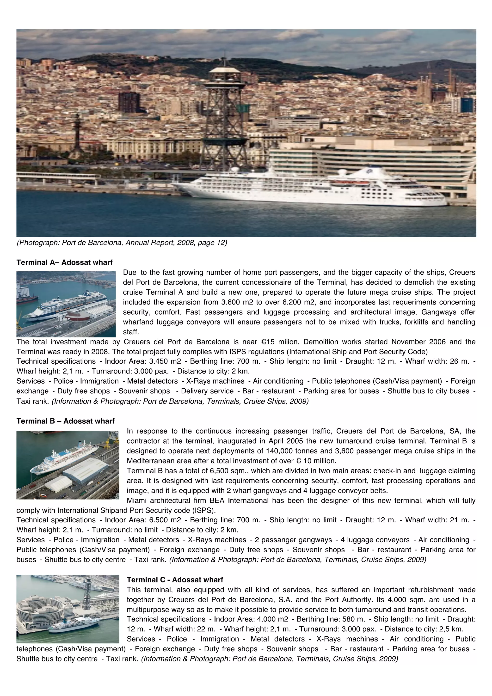 (Photograph: Port de Barcelona, Annual Report, 2008, page 12)

Terminal A– Adossat wharf
                                Due to the fast growing number of home port passengers, and the bigger capacity of the ships, Creuers
                                del Port de Barcelona, the current concessionaire of the Terminal, has decided to demolish the existing
                                cruise Terminal A and build a new one, prepared to operate the future mega cruise ships. The project
                                included the expansion from 3.600 m2 to over 6.200 m2, and incorporates last requeriments concerning
                                security, comfort. Fast passengers and luggage processing and architectural image. Gangways offer
                                wharfand luggage conveyors will ensure passengers not to be mixed with trucks, forklitfs and handling
                                staff.
The total investment made by Creuers del Port de Barcelona is near €15 milion. Demolition works started November 2006 and the
Terminal was ready in 2008. The total project fully complies with ISPS regulations (International Ship and Port Security Code)
Technical specifications - Indoor Area: 3.450 m2 - Berthing line: 700 m. - Ship length: no limit - Draught: 12 m. - Wharf width: 26 m. -
Wharf height: 2,1 m. - Turnaround: 3.000 pax. - Distance to city: 2 km.
Services - Police - Immigration - Metal detectors - X-Rays machines - Air conditioning - Public telephones (Cash/Visa payment) - Foreign
exchange - Duty free shops - Souvenir shops - Delivery service - Bar - restaurant - Parking area for buses - Shuttle bus to city buses -
Taxi rank. (Information & Photograph: Port de Barcelona, Terminals, Cruise Ships, 2009)

Terminal B – Adossat wharf
                                  In response to the continuous increasing passenger traffic, Creuers del Port de Barcelona, SA, the
                                  contractor at the terminal, inaugurated in April 2005 the new turnaround cruise terminal. Terminal B is
                                  designed to operate next deployments of 140,000 tonnes and 3,600 passenger mega cruise ships in the
                                  Mediterranean area after a total investment of over € 10 million.
                                  Terminal B has a total of 6,500 sqm., which are divided in two main areas: check-in and luggage claiming
                                  area. It is designed with last requirements concerning security, comfort, fast processing operations and
                                  image, and it is equipped with 2 wharf gangways and 4 luggage conveyor belts.
                                  Miami architectural firm BEA International has been the designer of this new terminal, which will fully
comply with International Shipand Port Security code (ISPS).
Technical specifications - Indoor Area: 6.500 m2 - Berthing line: 700 m. - Ship length: no limit - Draught: 12 m. - Wharf width: 21 m. -
Wharf height: 2,1 m. - Turnaround: no limit - Distance to city: 2 km.
Services - Police - Immigration - Metal detectors - X-Rays machines - 2 passanger gangways - 4 luggage conveyors - Air conditioning -
Public telephones (Cash/Visa payment) - Foreign exchange - Duty free shops - Souvenir shops - Bar - restaurant - Parking area for
buses - Shuttle bus to city centre - Taxi rank. (Information & Photograph: Port de Barcelona, Terminals, Cruise Ships, 2009)

                                    Terminal C - Adossat wharf
                                    This terminal, also equipped with all kind of services, has suffered an important refurbishment made
                                    together by Creuers del Port de Barcelona, S.A. and the Port Authority. Its 4,000 sqm. are used in a
                                    multipurpose way so as to make it possible to provide service to both turnaround and transit operations.
                                    Technical specifications - Indoor Area: 4.000 m2 - Berthing line: 580 m. - Ship length: no limit - Draught:
                                    12 m. - Wharf width: 22 m. - Wharf height: 2,1 m. - Turnaround: 3.000 pax. - Distance to city: 2,5 km.
                                    Services - Police - Immigration - Metal detectors - X-Rays machines - Air conditioning - Public
telephones (Cash/Visa payment) - Foreign exchange - Duty free shops - Souvenir shops - Bar - restaurant - Parking area for buses -
Shuttle bus to city centre - Taxi rank. (Information & Photograph: Port de Barcelona, Terminals, Cruise Ships, 2009)
 