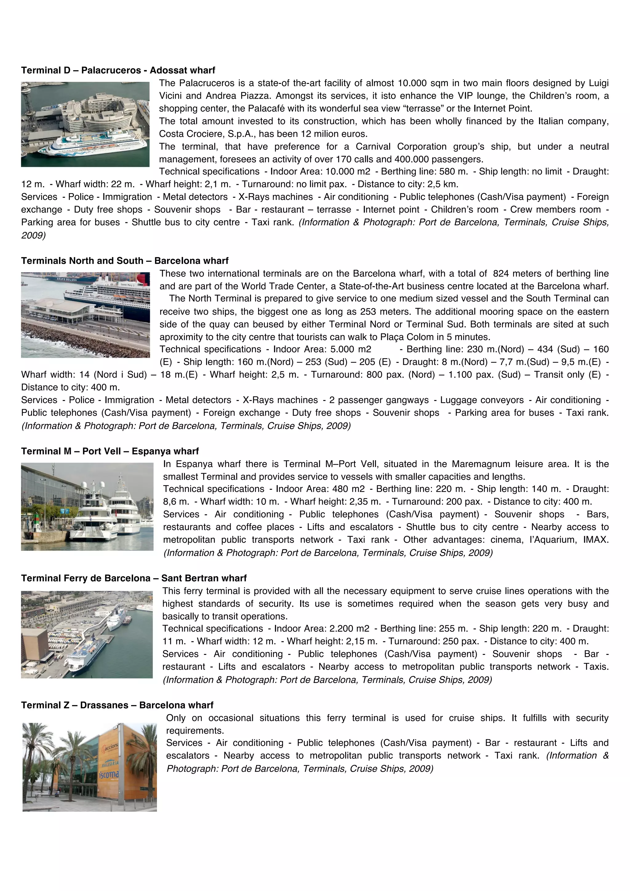 Terminal D – Palacruceros - Adossat wharf
                                 The Palacruceros is a state-of the-art facility of almost 10.000 sqm in two main floors designed by Luigi
                                 Vicini and Andrea Piazza. Amongst its services, it isto enhance the VIP lounge, the Childrenʼs room, a
                                 shopping center, the Palacafé with its wonderful sea view “terrasse” or the Internet Point.
                                 The total amount invested to its construction, which has been wholly financed by the Italian company,
                                 Costa Crociere, S.p.A., has been 12 milion euros.
                                 The terminal, that have preference for a Carnival Corporation groupʼs ship, but under a neutral
                                 management, foresees an activity of over 170 calls and 400.000 passengers.
                                 Technical specifications - Indoor Area: 10.000 m2 - Berthing line: 580 m. - Ship length: no limit - Draught:
12 m. - Wharf width: 22 m. - Wharf height: 2,1 m. - Turnaround: no limit pax. - Distance to city: 2,5 km.
Services - Police - Immigration - Metal detectors - X-Rays machines - Air conditioning - Public telephones (Cash/Visa payment) - Foreign
exchange - Duty free shops - Souvenir shops - Bar - restaurant – terrasse - Internet point - Childrenʼs room - Crew members room -
Parking area for buses - Shuttle bus to city centre - Taxi rank. (Information & Photograph: Port de Barcelona, Terminals, Cruise Ships,
2009)

Terminals North and South – Barcelona wharf
                                These two international terminals are on the Barcelona wharf, with a total of 824 meters of berthing line
                                and are part of the World Trade Center, a State-of-the-Art business centre located at the Barcelona wharf.
                                  The North Terminal is prepared to give service to one medium sized vessel and the South Terminal can
                                receive two ships, the biggest one as long as 253 meters. The additional mooring space on the eastern
                                side of the quay can beused by either Terminal Nord or Terminal Sud. Both terminals are sited at such
                                aproximity to the city centre that tourists can walk to Plaça Colom in 5 minutes.
                                Technical specifications - Indoor Area: 5.000 m2            - Berthing line: 230 m.(Nord) – 434 (Sud) – 160
                                (E) - Ship length: 160 m.(Nord) – 253 (Sud) – 205 (E) - Draught: 8 m.(Nord) – 7,7 m.(Sud) – 9,5 m.(E) -
Wharf width: 14 (Nord i Sud) – 18 m.(E) - Wharf height: 2,5 m. - Turnaround: 800 pax. (Nord) – 1.100 pax. (Sud) – Transit only (E) -
Distance to city: 400 m.
Services - Police - Immigration - Metal detectors - X-Rays machines - 2 passenger gangways - Luggage conveyors - Air conditioning -
Public telephones (Cash/Visa payment) - Foreign exchange - Duty free shops - Souvenir shops - Parking area for buses - Taxi rank.
(Information & Photograph: Port de Barcelona, Terminals, Cruise Ships, 2009)

Terminal M – Port Vell – Espanya wharf
                               In Espanya wharf there is Terminal M–Port Vell, situated in the Maremagnum leisure area. It is the
                               smallest Terminal and provides service to vessels with smaller capacities and lengths.
                               Technical specifications - Indoor Area: 480 m2 - Berthing line: 220 m. - Ship length: 140 m. - Draught:
                               8,6 m. - Wharf width: 10 m. - Wharf height: 2,35 m. - Turnaround: 200 pax. - Distance to city: 400 m.
                               Services - Air conditioning - Public telephones (Cash/Visa payment) - Souvenir shops - Bars,
                               restaurants and coffee places - Lifts and escalators - Shuttle bus to city centre - Nearby access to
                               metropolitan public transports network - Taxi rank - Other advantages: cinema, lʼAquarium, IMAX.
                               (Information & Photograph: Port de Barcelona, Terminals, Cruise Ships, 2009)

Terminal Ferry de Barcelona – Sant Bertran wharf
                              This ferry terminal is provided with all the necessary equipment to serve cruise lines operations with the
                              highest standards of security. Its use is sometimes required when the season gets very busy and
                              basically to transit operations.
                              Technical specifications - Indoor Area: 2.200 m2 - Berthing line: 255 m. - Ship length: 220 m. - Draught:
                              11 m. - Wharf width: 12 m. - Wharf height: 2,15 m. - Turnaround: 250 pax. - Distance to city: 400 m.
                              Services - Air conditioning - Public telephones (Cash/Visa payment) - Souvenir shops - Bar -
                              restaurant - Lifts and escalators - Nearby access to metropolitan public transports network - Taxis.
                              (Information & Photograph: Port de Barcelona, Terminals, Cruise Ships, 2009)

Terminal Z – Drassanes – Barcelona wharf
                              Only on occasional situations this ferry terminal is used for cruise ships. It fulfills with security
                              requirements.
                              Services - Air conditioning - Public telephones (Cash/Visa payment) - Bar - restaurant - Lifts and
                              escalators - Nearby access to metropolitan public transports network - Taxi rank. (Information &
                              Photograph: Port de Barcelona, Terminals, Cruise Ships, 2009)
 