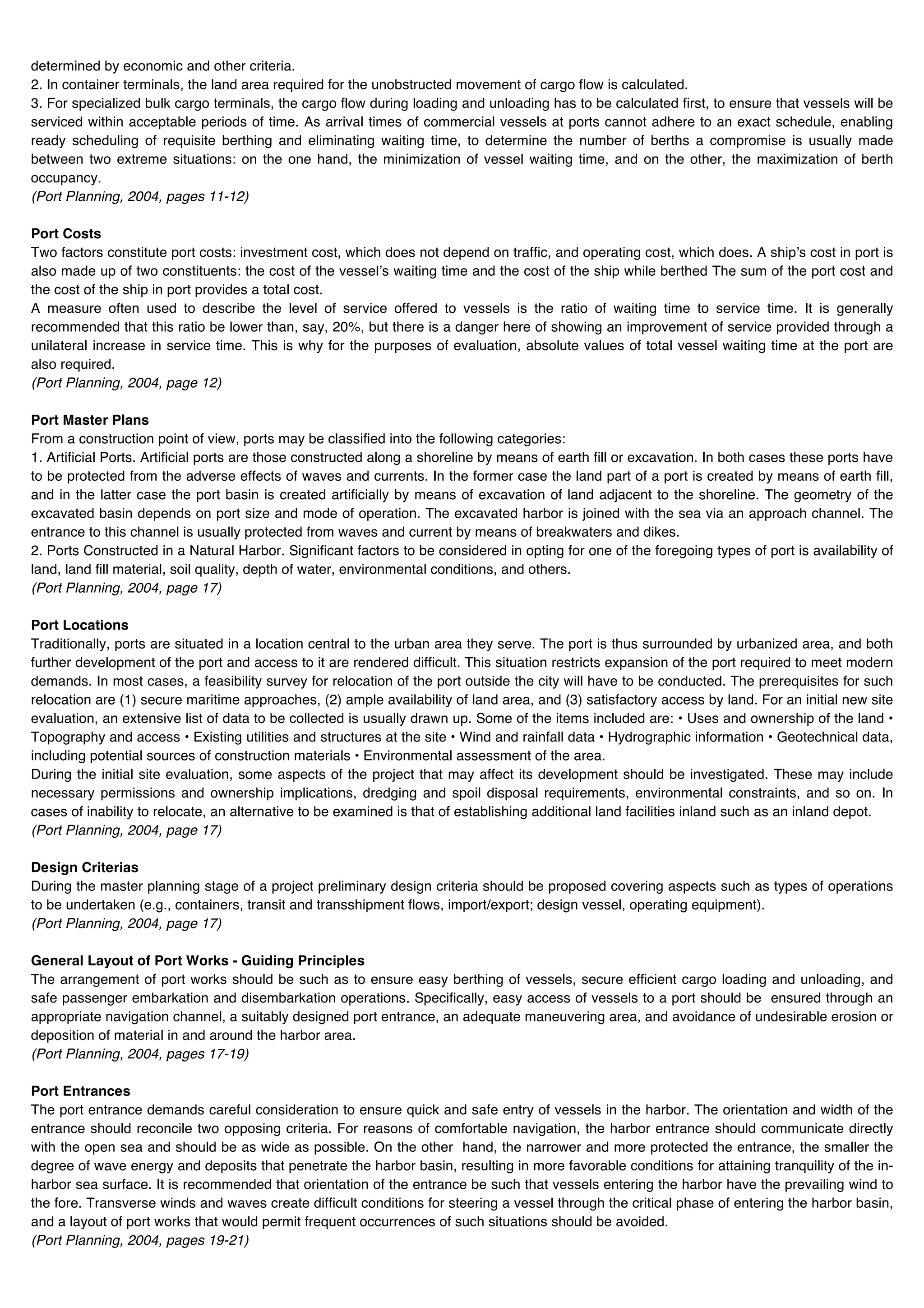 determined by economic and other criteria.
2. In container terminals, the land area required for the unobstructed movement of cargo flow is calculated.
3. For specialized bulk cargo terminals, the cargo flow during loading and unloading has to be calculated first, to ensure that vessels will be
serviced within acceptable periods of time. As arrival times of commercial vessels at ports cannot adhere to an exact schedule, enabling
ready scheduling of requisite berthing and eliminating waiting time, to determine the number of berths a compromise is usually made
between two extreme situations: on the one hand, the minimization of vessel waiting time, and on the other, the maximization of berth
occupancy.
(Port Planning, 2004, pages 11-12)

Port Costs
Two factors constitute port costs: investment cost, which does not depend on traffic, and operating cost, which does. A shipʼs cost in port is
also made up of two constituents: the cost of the vesselʼs waiting time and the cost of the ship while berthed The sum of the port cost and
the cost of the ship in port provides a total cost.
A measure often used to describe the level of service offered to vessels is the ratio of waiting time to service time. It is generally
recommended that this ratio be lower than, say, 20%, but there is a danger here of showing an improvement of service provided through a
unilateral increase in service time. This is why for the purposes of evaluation, absolute values of total vessel waiting time at the port are
also required.
(Port Planning, 2004, page 12)

Port Master Plans
From a construction point of view, ports may be classified into the following categories:
1. Artificial Ports. Artificial ports are those constructed along a shoreline by means of earth fill or excavation. In both cases these ports have
to be protected from the adverse effects of waves and currents. In the former case the land part of a port is created by means of earth fill,
and in the latter case the port basin is created artificially by means of excavation of land adjacent to the shoreline. The geometry of the
excavated basin depends on port size and mode of operation. The excavated harbor is joined with the sea via an approach channel. The
entrance to this channel is usually protected from waves and current by means of breakwaters and dikes.
2. Ports Constructed in a Natural Harbor. Significant factors to be considered in opting for one of the foregoing types of port is availability of
land, land fill material, soil quality, depth of water, environmental conditions, and others.
(Port Planning, 2004, page 17)

Port Locations
Traditionally, ports are situated in a location central to the urban area they serve. The port is thus surrounded by urbanized area, and both
further development of the port and access to it are rendered difficult. This situation restricts expansion of the port required to meet modern
demands. In most cases, a feasibility survey for relocation of the port outside the city will have to be conducted. The prerequisites for such
relocation are (1) secure maritime approaches, (2) ample availability of land area, and (3) satisfactory access by land. For an initial new site
evaluation, an extensive list of data to be collected is usually drawn up. Some of the items included are: • Uses and ownership of the land •
Topography and access • Existing utilities and structures at the site • Wind and rainfall data • Hydrographic information • Geotechnical data,
including potential sources of construction materials • Environmental assessment of the area.
During the initial site evaluation, some aspects of the project that may affect its development should be investigated. These may include
necessary permissions and ownership implications, dredging and spoil disposal requirements, environmental constraints, and so on. In
cases of inability to relocate, an alternative to be examined is that of establishing additional land facilities inland such as an inland depot.
(Port Planning, 2004, page 17)

Design Criterias
During the master planning stage of a project preliminary design criteria should be proposed covering aspects such as types of operations
to be undertaken (e.g., containers, transit and transshipment flows, import/export; design vessel, operating equipment).
(Port Planning, 2004, page 17)

General Layout of Port Works - Guiding Principles
The arrangement of port works should be such as to ensure easy berthing of vessels, secure efficient cargo loading and unloading, and
safe passenger embarkation and disembarkation operations. Specifically, easy access of vessels to a port should be ensured through an
appropriate navigation channel, a suitably designed port entrance, an adequate maneuvering area, and avoidance of undesirable erosion or
deposition of material in and around the harbor area.
(Port Planning, 2004, pages 17-19)

Port Entrances
The port entrance demands careful consideration to ensure quick and safe entry of vessels in the harbor. The orientation and width of the
entrance should reconcile two opposing criteria. For reasons of comfortable navigation, the harbor entrance should communicate directly
with the open sea and should be as wide as possible. On the other hand, the narrower and more protected the entrance, the smaller the
degree of wave energy and deposits that penetrate the harbor basin, resulting in more favorable conditions for attaining tranquility of the in-
harbor sea surface. It is recommended that orientation of the entrance be such that vessels entering the harbor have the prevailing wind to
the fore. Transverse winds and waves create difficult conditions for steering a vessel through the critical phase of entering the harbor basin,
and a layout of port works that would permit frequent occurrences of such situations should be avoided.
(Port Planning, 2004, pages 19-21)
 