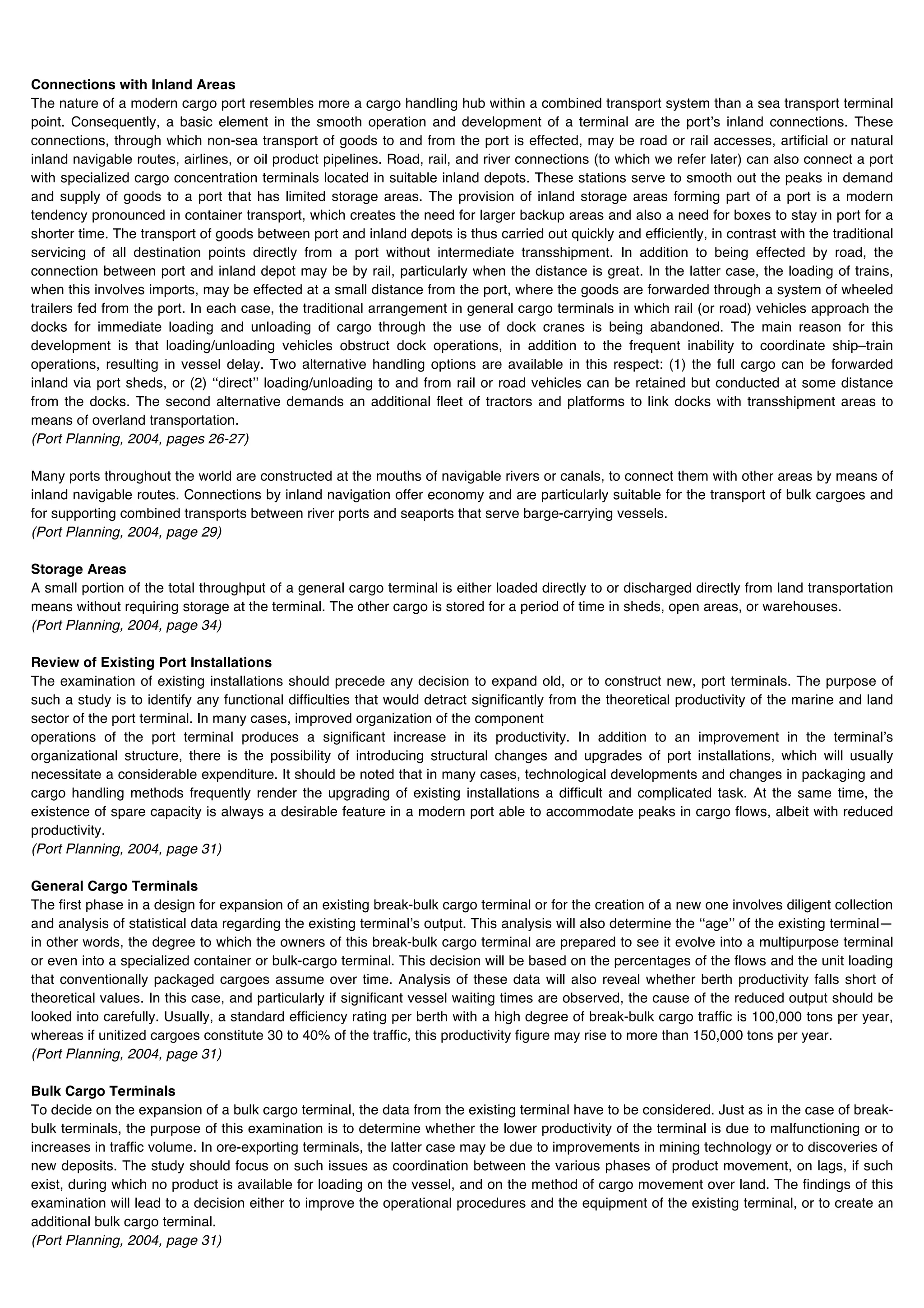 Connections with Inland Areas
The nature of a modern cargo port resembles more a cargo handling hub within a combined transport system than a sea transport terminal
point. Consequently, a basic element in the smooth operation and development of a terminal are the portʼs inland connections. These
connections, through which non-sea transport of goods to and from the port is effected, may be road or rail accesses, artificial or natural
inland navigable routes, airlines, or oil product pipelines. Road, rail, and river connections (to which we refer later) can also connect a port
with specialized cargo concentration terminals located in suitable inland depots. These stations serve to smooth out the peaks in demand
and supply of goods to a port that has limited storage areas. The provision of inland storage areas forming part of a port is a modern
tendency pronounced in container transport, which creates the need for larger backup areas and also a need for boxes to stay in port for a
shorter time. The transport of goods between port and inland depots is thus carried out quickly and efficiently, in contrast with the traditional
servicing of all destination points directly from a port without intermediate transshipment. In addition to being effected by road, the
connection between port and inland depot may be by rail, particularly when the distance is great. In the latter case, the loading of trains,
when this involves imports, may be effected at a small distance from the port, where the goods are forwarded through a system of wheeled
trailers fed from the port. In each case, the traditional arrangement in general cargo terminals in which rail (or road) vehicles approach the
docks for immediate loading and unloading of cargo through the use of dock cranes is being abandoned. The main reason for this
development is that loading/unloading vehicles obstruct dock operations, in addition to the frequent inability to coordinate ship–train
operations, resulting in vessel delay. Two alternative handling options are available in this respect: (1) the full cargo can be forwarded
inland via port sheds, or (2) ʻʻdirectʼʼ loading/unloading to and from rail or road vehicles can be retained but conducted at some distance
from the docks. The second alternative demands an additional fleet of tractors and platforms to link docks with transshipment areas to
means of overland transportation.
(Port Planning, 2004, pages 26-27)

Many ports throughout the world are constructed at the mouths of navigable rivers or canals, to connect them with other areas by means of
inland navigable routes. Connections by inland navigation offer economy and are particularly suitable for the transport of bulk cargoes and
for supporting combined transports between river ports and seaports that serve barge-carrying vessels.
(Port Planning, 2004, page 29)

Storage Areas
A small portion of the total throughput of a general cargo terminal is either loaded directly to or discharged directly from land transportation
means without requiring storage at the terminal. The other cargo is stored for a period of time in sheds, open areas, or warehouses.
(Port Planning, 2004, page 34)

Review of Existing Port Installations
The examination of existing installations should precede any decision to expand old, or to construct new, port terminals. The purpose of
such a study is to identify any functional difficulties that would detract significantly from the theoretical productivity of the marine and land
sector of the port terminal. In many cases, improved organization of the component
operations of the port terminal produces a significant increase in its productivity. In addition to an improvement in the terminalʼs
organizational structure, there is the possibility of introducing structural changes and upgrades of port installations, which will usually
necessitate a considerable expenditure. It should be noted that in many cases, technological developments and changes in packaging and
cargo handling methods frequently render the upgrading of existing installations a difficult and complicated task. At the same time, the
existence of spare capacity is always a desirable feature in a modern port able to accommodate peaks in cargo flows, albeit with reduced
productivity.
(Port Planning, 2004, page 31)

General Cargo Terminals
The first phase in a design for expansion of an existing break-bulk cargo terminal or for the creation of a new one involves diligent collection
and analysis of statistical data regarding the existing terminalʼs output. This analysis will also determine the ʻʻageʼʼ of the existing terminal—
in other words, the degree to which the owners of this break-bulk cargo terminal are prepared to see it evolve into a multipurpose terminal
or even into a specialized container or bulk-cargo terminal. This decision will be based on the percentages of the flows and the unit loading
that conventionally packaged cargoes assume over time. Analysis of these data will also reveal whether berth productivity falls short of
theoretical values. In this case, and particularly if significant vessel waiting times are observed, the cause of the reduced output should be
looked into carefully. Usually, a standard efficiency rating per berth with a high degree of break-bulk cargo traffic is 100,000 tons per year,
whereas if unitized cargoes constitute 30 to 40% of the traffic, this productivity figure may rise to more than 150,000 tons per year.
(Port Planning, 2004, page 31)

Bulk Cargo Terminals
To decide on the expansion of a bulk cargo terminal, the data from the existing terminal have to be considered. Just as in the case of break-
bulk terminals, the purpose of this examination is to determine whether the lower productivity of the terminal is due to malfunctioning or to
increases in traffic volume. In ore-exporting terminals, the latter case may be due to improvements in mining technology or to discoveries of
new deposits. The study should focus on such issues as coordination between the various phases of product movement, on lags, if such
exist, during which no product is available for loading on the vessel, and on the method of cargo movement over land. The findings of this
examination will lead to a decision either to improve the operational procedures and the equipment of the existing terminal, or to create an
additional bulk cargo terminal.
(Port Planning, 2004, page 31)
 