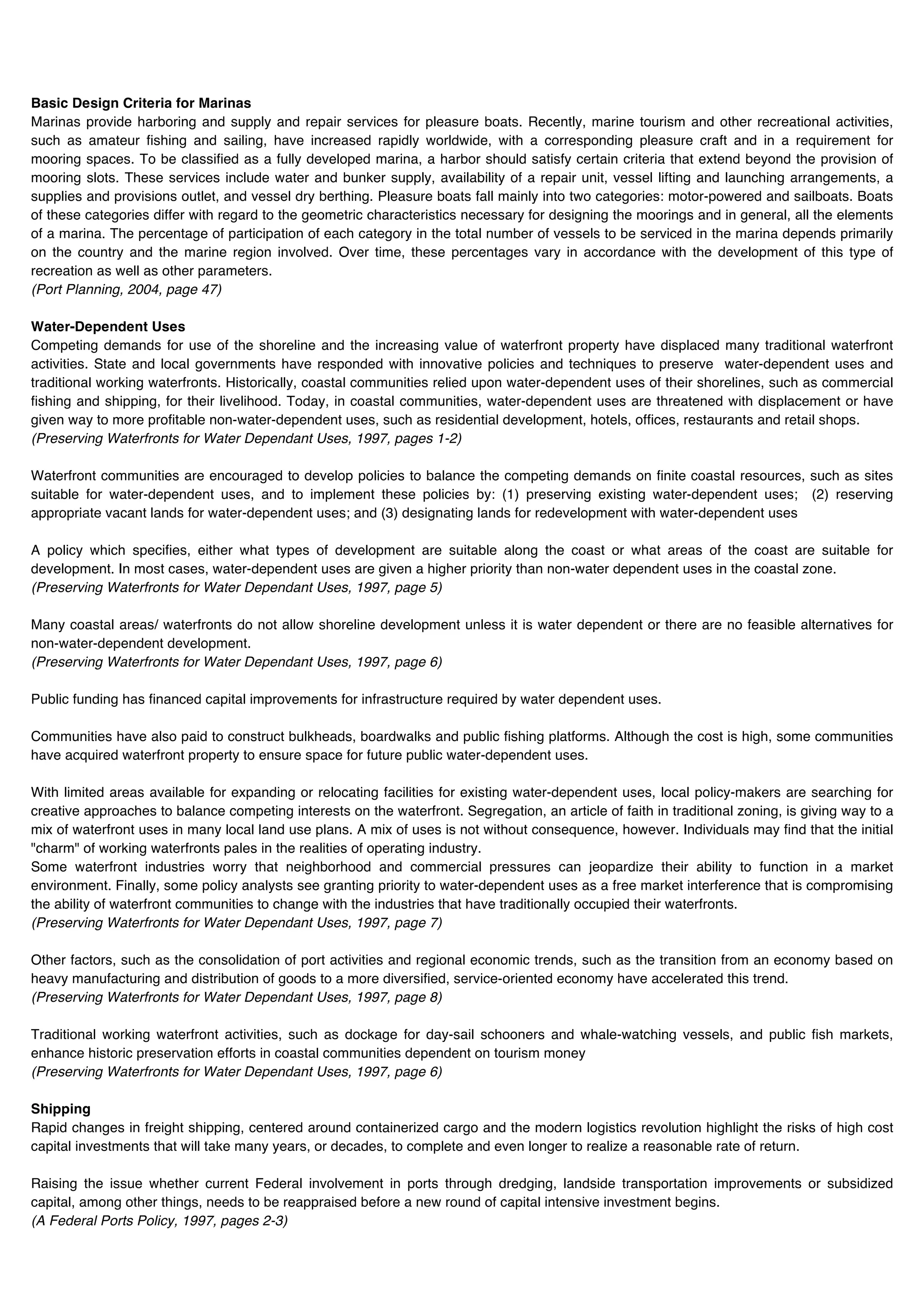 Basic Design Criteria for Marinas
Marinas provide harboring and supply and repair services for pleasure boats. Recently, marine tourism and other recreational activities,
such as amateur fishing and sailing, have increased rapidly worldwide, with a corresponding pleasure craft and in a requirement for
mooring spaces. To be classified as a fully developed marina, a harbor should satisfy certain criteria that extend beyond the provision of
mooring slots. These services include water and bunker supply, availability of a repair unit, vessel lifting and launching arrangements, a
supplies and provisions outlet, and vessel dry berthing. Pleasure boats fall mainly into two categories: motor-powered and sailboats. Boats
of these categories differ with regard to the geometric characteristics necessary for designing the moorings and in general, all the elements
of a marina. The percentage of participation of each category in the total number of vessels to be serviced in the marina depends primarily
on the country and the marine region involved. Over time, these percentages vary in accordance with the development of this type of
recreation as well as other parameters.
(Port Planning, 2004, page 47)

Water-Dependent Uses
Competing demands for use of the shoreline and the increasing value of waterfront property have displaced many traditional waterfront
activities. State and local governments have responded with innovative policies and techniques to preserve water-dependent uses and
traditional working waterfronts. Historically, coastal communities relied upon water-dependent uses of their shorelines, such as commercial
fishing and shipping, for their livelihood. Today, in coastal communities, water-dependent uses are threatened with displacement or have
given way to more profitable non-water-dependent uses, such as residential development, hotels, offices, restaurants and retail shops.
(Preserving Waterfronts for Water Dependant Uses, 1997, pages 1-2)

Waterfront communities are encouraged to develop policies to balance the competing demands on finite coastal resources, such as sites
suitable for water-dependent uses, and to implement these policies by: (1) preserving existing water-dependent uses; (2) reserving
appropriate vacant lands for water-dependent uses; and (3) designating lands for redevelopment with water-dependent uses

A policy which specifies, either what types of development are suitable along the coast or what areas of the coast are suitable for
development. In most cases, water-dependent uses are given a higher priority than non-water dependent uses in the coastal zone.
(Preserving Waterfronts for Water Dependant Uses, 1997, page 5)

Many coastal areas/ waterfronts do not allow shoreline development unless it is water dependent or there are no feasible alternatives for
non-water-dependent development.
(Preserving Waterfronts for Water Dependant Uses, 1997, page 6)

Public funding has financed capital improvements for infrastructure required by water dependent uses.

Communities have also paid to construct bulkheads, boardwalks and public fishing platforms. Although the cost is high, some communities
have acquired waterfront property to ensure space for future public water-dependent uses.

With limited areas available for expanding or relocating facilities for existing water-dependent uses, local policy-makers are searching for
creative approaches to balance competing interests on the waterfront. Segregation, an article of faith in traditional zoning, is giving way to a
mix of waterfront uses in many local land use plans. A mix of uses is not without consequence, however. Individuals may find that the initial
"charm" of working waterfronts pales in the realities of operating industry.
Some waterfront industries worry that neighborhood and commercial pressures can jeopardize their ability to function in a market
environment. Finally, some policy analysts see granting priority to water-dependent uses as a free market interference that is compromising
the ability of waterfront communities to change with the industries that have traditionally occupied their waterfronts.
(Preserving Waterfronts for Water Dependant Uses, 1997, page 7)

Other factors, such as the consolidation of port activities and regional economic trends, such as the transition from an economy based on
heavy manufacturing and distribution of goods to a more diversified, service-oriented economy have accelerated this trend.
(Preserving Waterfronts for Water Dependant Uses, 1997, page 8)

Traditional working waterfront activities, such as dockage for day-sail schooners and whale-watching vessels, and public fish markets,
enhance historic preservation efforts in coastal communities dependent on tourism money
(Preserving Waterfronts for Water Dependant Uses, 1997, page 6)

Shipping
Rapid changes in freight shipping, centered around containerized cargo and the modern logistics revolution highlight the risks of high cost
capital investments that will take many years, or decades, to complete and even longer to realize a reasonable rate of return.

Raising the issue whether current Federal involvement in ports through dredging, landside transportation improvements or subsidized
capital, among other things, needs to be reappraised before a new round of capital intensive investment begins.
(A Federal Ports Policy, 1997, pages 2-3)
 