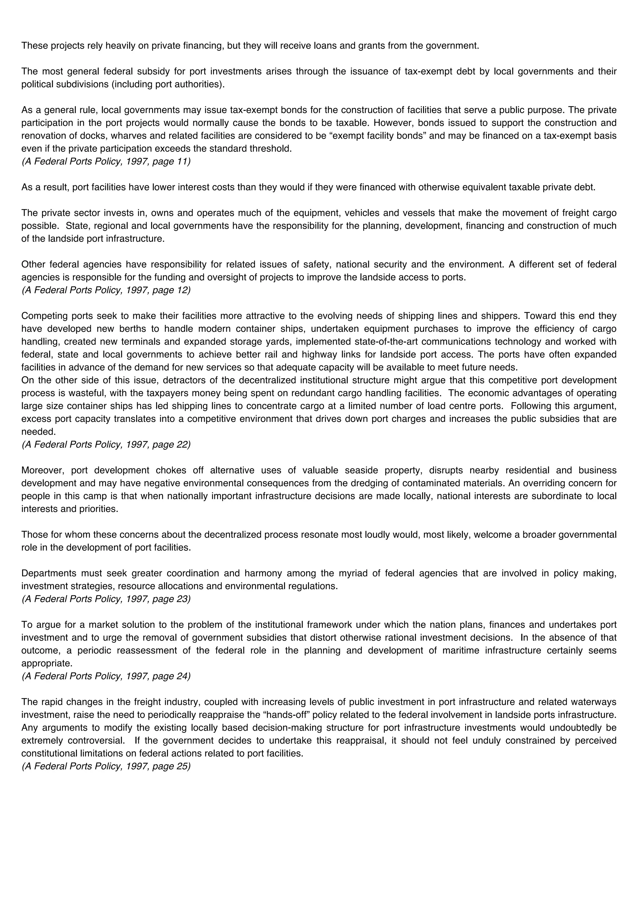 These projects rely heavily on private financing, but they will receive loans and grants from the government.

The most general federal subsidy for port investments arises through the issuance of tax-exempt debt by local governments and their
political subdivisions (including port authorities).

As a general rule, local governments may issue tax-exempt bonds for the construction of facilities that serve a public purpose. The private
participation in the port projects would normally cause the bonds to be taxable. However, bonds issued to support the construction and
renovation of docks, wharves and related facilities are considered to be “exempt facility bonds” and may be financed on a tax-exempt basis
even if the private participation exceeds the standard threshold.
(A Federal Ports Policy, 1997, page 11)

As a result, port facilities have lower interest costs than they would if they were financed with otherwise equivalent taxable private debt.

The private sector invests in, owns and operates much of the equipment, vehicles and vessels that make the movement of freight cargo
possible. State, regional and local governments have the responsibility for the planning, development, financing and construction of much
of the landside port infrastructure.

Other federal agencies have responsibility for related issues of safety, national security and the environment. A different set of federal
agencies is responsible for the funding and oversight of projects to improve the landside access to ports.
(A Federal Ports Policy, 1997, page 12)

Competing ports seek to make their facilities more attractive to the evolving needs of shipping lines and shippers. Toward this end they
have developed new berths to handle modern container ships, undertaken equipment purchases to improve the efficiency of cargo
handling, created new terminals and expanded storage yards, implemented state-of-the-art communications technology and worked with
federal, state and local governments to achieve better rail and highway links for landside port access. The ports have often expanded
facilities in advance of the demand for new services so that adequate capacity will be available to meet future needs.
On the other side of this issue, detractors of the decentralized institutional structure might argue that this competitive port development
process is wasteful, with the taxpayers money being spent on redundant cargo handling facilities. The economic advantages of operating
large size container ships has led shipping lines to concentrate cargo at a limited number of load centre ports. Following this argument,
excess port capacity translates into a competitive environment that drives down port charges and increases the public subsidies that are
needed.
(A Federal Ports Policy, 1997, page 22)

Moreover, port development chokes off alternative uses of valuable seaside property, disrupts nearby residential and business
development and may have negative environmental consequences from the dredging of contaminated materials. An overriding concern for
people in this camp is that when nationally important infrastructure decisions are made locally, national interests are subordinate to local
interests and priorities.

Those for whom these concerns about the decentralized process resonate most loudly would, most likely, welcome a broader governmental
role in the development of port facilities.

Departments must seek greater coordination and harmony among the myriad of federal agencies that are involved in policy making,
investment strategies, resource allocations and environmental regulations.
(A Federal Ports Policy, 1997, page 23)

To argue for a market solution to the problem of the institutional framework under which the nation plans, finances and undertakes port
investment and to urge the removal of government subsidies that distort otherwise rational investment decisions. In the absence of that
outcome, a periodic reassessment of the federal role in the planning and development of maritime infrastructure certainly seems
appropriate.
(A Federal Ports Policy, 1997, page 24)

The rapid changes in the freight industry, coupled with increasing levels of public investment in port infrastructure and related waterways
investment, raise the need to periodically reappraise the “hands-off” policy related to the federal involvement in landside ports infrastructure.
Any arguments to modify the existing locally based decision-making structure for port infrastructure investments would undoubtedly be
extremely controversial. If the government decides to undertake this reappraisal, it should not feel unduly constrained by perceived
constitutional limitations on federal actions related to port facilities.
(A Federal Ports Policy, 1997, page 25)
 