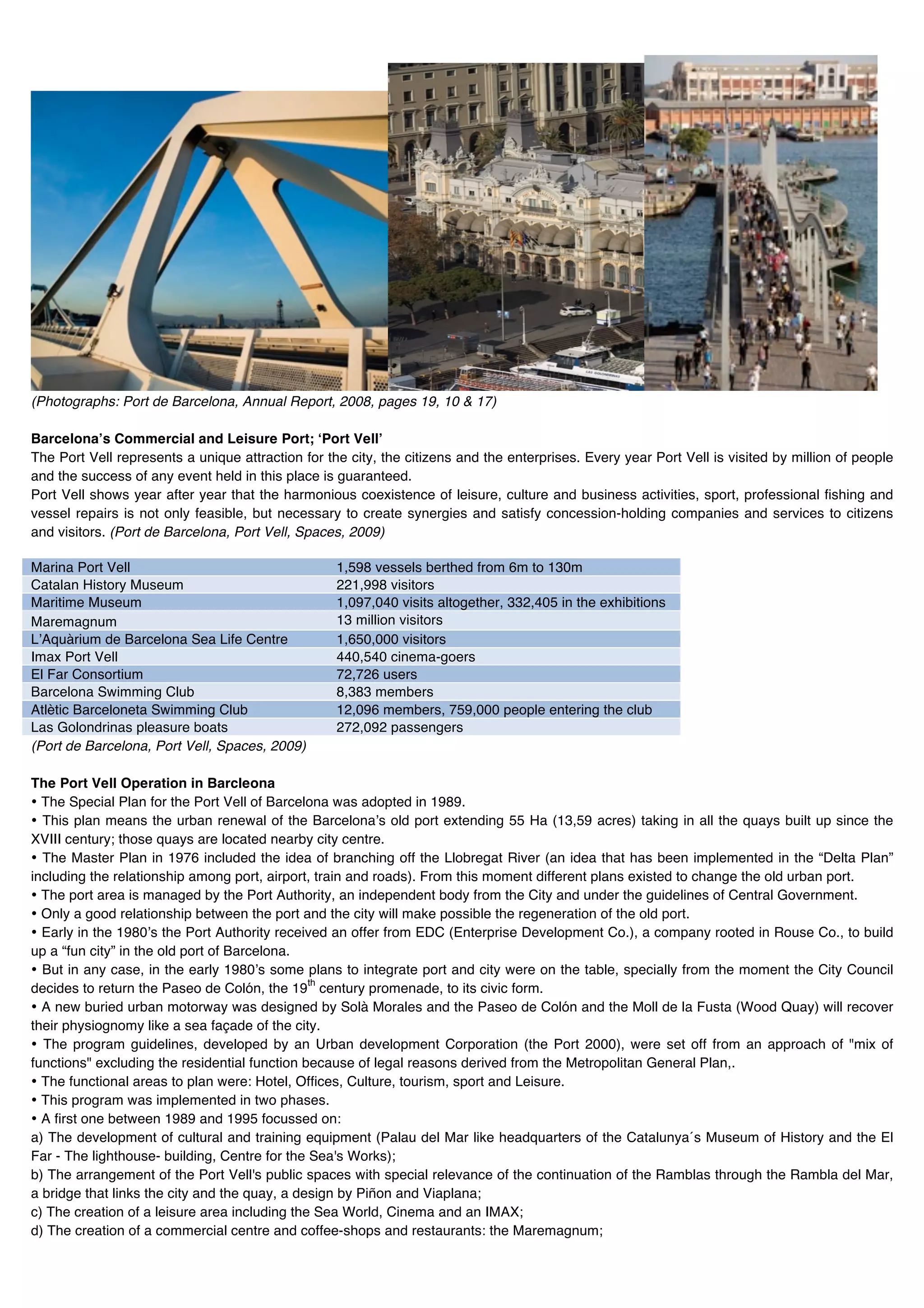 (Photographs: Port de Barcelona, Annual Report, 2008, pages 19, 10 & 17)

Barcelonaʼs Commercial and Leisure Port; ʻPort Vellʼ
The Port Vell represents a unique attraction for the city, the citizens and the enterprises. Every year Port Vell is visited by million of people
and the success of any event held in this place is guaranteed.
Port Vell shows year after year that the harmonious coexistence of leisure, culture and business activities, sport, professional fishing and
vessel repairs is not only feasible, but necessary to create synergies and satisfy concession-holding companies and services to citizens
and visitors. (Port de Barcelona, Port Vell, Spaces, 2009)

Marina Port Vell                                   1,598 vessels berthed from 6m to 130m
Catalan History Museum                             221,998 visitors
Maritime Museum                                    1,097,040 visits altogether, 332,405 in the exhibitions
Maremagnum                                         13 million visitors
LʼAquàrium de Barcelona Sea Life Centre            1,650,000 visitors
Imax Port Vell                                     440,540 cinema-goers
El Far Consortium                                  72,726 users
Barcelona Swimming Club                            8,383 members
Atlètic Barceloneta Swimming Club                  12,096 members, 759,000 people entering the club
Las Golondrinas pleasure boats                     272,092 passengers
(Port de Barcelona, Port Vell, Spaces, 2009)

The Port Vell Operation in Barcleona
• The Special Plan for the Port Vell of Barcelona was adopted in 1989.
• This plan means the urban renewal of the Barcelonaʼs old port extending 55 Ha (13,59 acres) taking in all the quays built up since the
XVIII century; those quays are located nearby city centre.
• The Master Plan in 1976 included the idea of branching off the Llobregat River (an idea that has been implemented in the “Delta Plan”
including the relationship among port, airport, train and roads). From this moment different plans existed to change the old urban port.
• The port area is managed by the Port Authority, an independent body from the City and under the guidelines of Central Government.
• Only a good relationship between the port and the city will make possible the regeneration of the old port.
• Early in the 1980ʼs the Port Authority received an offer from EDC (Enterprise Development Co.), a company rooted in Rouse Co., to build
up a “fun city” in the old port of Barcelona.
• But in any case, in the early 1980ʼs some plans to integrate port and city were on the table, specially from the moment the City Council
                                               th
decides to return the Paseo de Colón, the 19 century promenade, to its civic form.
• A new buried urban motorway was designed by Solà Morales and the Paseo de Colón and the Moll de la Fusta (Wood Quay) will recover
their physiognomy like a sea façade of the city.
• The program guidelines, developed by an Urban development Corporation (the Port 2000), were set off from an approach of "mix of
functions" excluding the residential function because of legal reasons derived from the Metropolitan General Plan,.
• The functional areas to plan were: Hotel, Offices, Culture, tourism, sport and Leisure.
• This program was implemented in two phases.
• A first one between 1989 and 1995 focussed on:
a) The development of cultural and training equipment (Palau del Mar like headquarters of the Catalunya´s Museum of History and the El
Far - The lighthouse- building, Centre for the Sea's Works);
b) The arrangement of the Port Vell's public spaces with special relevance of the continuation of the Ramblas through the Rambla del Mar,
a bridge that links the city and the quay, a design by Piñon and Viaplana;
c) The creation of a leisure area including the Sea World, Cinema and an IMAX;
d) The creation of a commercial centre and coffee-shops and restaurants: the Maremagnum;
 