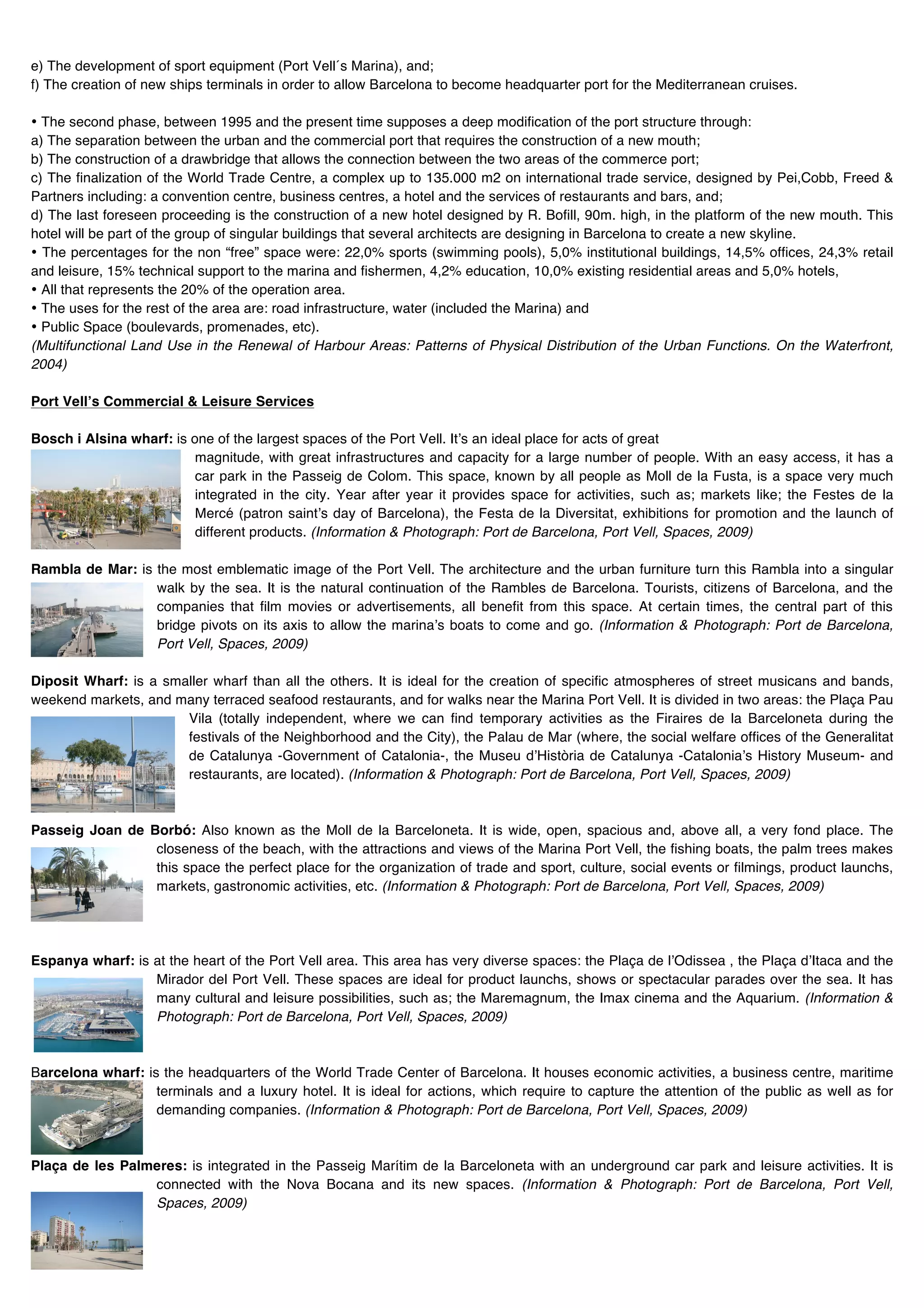 e) The development of sport equipment (Port Vell´s Marina), and;
f) The creation of new ships terminals in order to allow Barcelona to become headquarter port for the Mediterranean cruises.

• The second phase, between 1995 and the present time supposes a deep modification of the port structure through:
a) The separation between the urban and the commercial port that requires the construction of a new mouth;
b) The construction of a drawbridge that allows the connection between the two areas of the commerce port;
c) The finalization of the World Trade Centre, a complex up to 135.000 m2 on international trade service, designed by Pei,Cobb, Freed &
Partners including: a convention centre, business centres, a hotel and the services of restaurants and bars, and;
d) The last foreseen proceeding is the construction of a new hotel designed by R. Bofill, 90m. high, in the platform of the new mouth. This
hotel will be part of the group of singular buildings that several architects are designing in Barcelona to create a new skyline.
• The percentages for the non “free” space were: 22,0% sports (swimming pools), 5,0% institutional buildings, 14,5% offices, 24,3% retail
and leisure, 15% technical support to the marina and fishermen, 4,2% education, 10,0% existing residential areas and 5,0% hotels,
• All that represents the 20% of the operation area.
• The uses for the rest of the area are: road infrastructure, water (included the Marina) and
• Public Space (boulevards, promenades, etc).
(Multifunctional Land Use in the Renewal of Harbour Areas: Patterns of Physical Distribution of the Urban Functions. On the Waterfront,
2004)

Port Vellʼs Commercial & Leisure Services

Bosch i Alsina wharf: is one of the largest spaces of the Port Vell. Itʼs an ideal place for acts of great
                          magnitude, with great infrastructures and capacity for a large number of people. With an easy access, it has a
                          car park in the Passeig de Colom. This space, known by all people as Moll de la Fusta, is a space very much
                          integrated in the city. Year after year it provides space for activities, such as; markets like; the Festes de la
                          Mercé (patron saintʼs day of Barcelona), the Festa de la Diversitat, exhibitions for promotion and the launch of
                          different products. (Information & Photograph: Port de Barcelona, Port Vell, Spaces, 2009)

Rambla de Mar: is the most emblematic image of the Port Vell. The architecture and the urban furniture turn this Rambla into a singular
                  walk by the sea. It is the natural continuation of the Rambles de Barcelona. Tourists, citizens of Barcelona, and the
                  companies that film movies or advertisements, all benefit from this space. At certain times, the central part of this
                  bridge pivots on its axis to allow the marinaʼs boats to come and go. (Information & Photograph: Port de Barcelona,
                  Port Vell, Spaces, 2009)

Diposit Wharf: is a smaller wharf than all the others. It is ideal for the creation of specific atmospheres of street musicans and bands,
weekend markets, and many terraced seafood restaurants, and for walks near the Marina Port Vell. It is divided in two areas: the Plaça Pau
                       Vila (totally independent, where we can find temporary activities as the Firaires de la Barceloneta during the
                       festivals of the Neighborhood and the City), the Palau de Mar (where, the social welfare offices of the Generalitat
                       de Catalunya -Government of Catalonia-, the Museu dʼHistòria de Catalunya -Cataloniaʼs History Museum- and
                       restaurants, are located). (Information & Photograph: Port de Barcelona, Port Vell, Spaces, 2009)



Passeig Joan de Borbó: Also known as the Moll de la Barceloneta. It is wide, open, spacious and, above all, a very fond place. The
                 closeness of the beach, with the attractions and views of the Marina Port Vell, the fishing boats, the palm trees makes
                 this space the perfect place for the organization of trade and sport, culture, social events or filmings, product launchs,
                 markets, gastronomic activities, etc. (Information & Photograph: Port de Barcelona, Port Vell, Spaces, 2009)




Espanya wharf: is at the heart of the Port Vell area. This area has very diverse spaces: the Plaça de lʼOdissea , the Plaça dʼItaca and the
                  Mirador del Port Vell. These spaces are ideal for product launchs, shows or spectacular parades over the sea. It has
                  many cultural and leisure possibilities, such as; the Maremagnum, the Imax cinema and the Aquarium. (Information &
                  Photograph: Port de Barcelona, Port Vell, Spaces, 2009)



Barcelona wharf: is the headquarters of the World Trade Center of Barcelona. It houses economic activities, a business centre, maritime
                   terminals and a luxury hotel. It is ideal for actions, which require to capture the attention of the public as well as for
                   demanding companies. (Information & Photograph: Port de Barcelona, Port Vell, Spaces, 2009)



Plaça de les Palmeres: is integrated in the Passeig Marítim de la Barceloneta with an underground car park and leisure activities. It is
                 connected with the Nova Bocana and its new spaces. (Information & Photograph: Port de Barcelona, Port Vell,
                 Spaces, 2009)
 