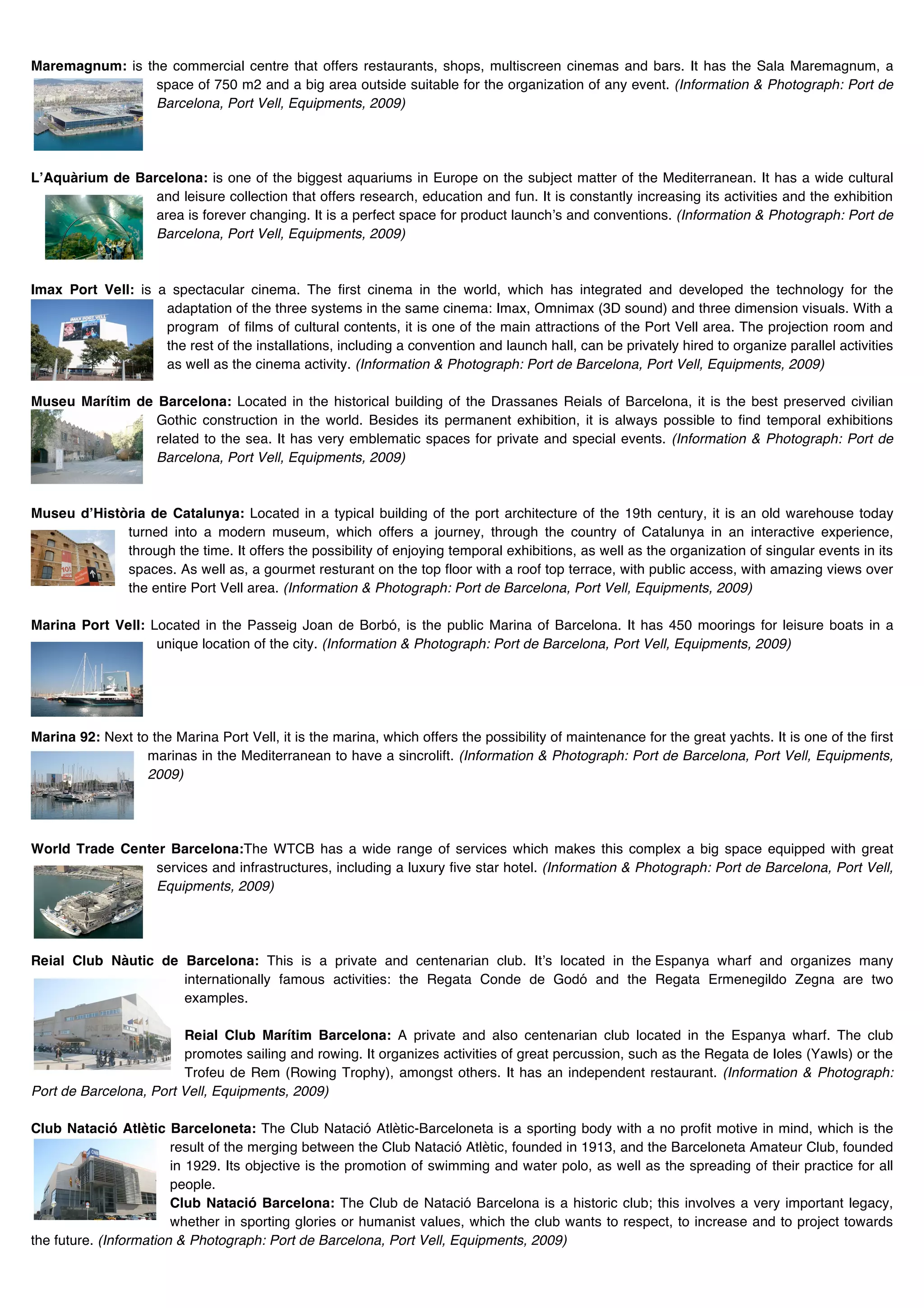Maremagnum: is the commercial centre that offers restaurants, shops, multiscreen cinemas and bars. It has the Sala Maremagnum, a
                 space of 750 m2 and a big area outside suitable for the organization of any event. (Information & Photograph: Port de
                 Barcelona, Port Vell, Equipments, 2009)




LʼAquàrium de Barcelona: is one of the biggest aquariums in Europe on the subject matter of the Mediterranean. It has a wide cultural
                 and leisure collection that offers research, education and fun. It is constantly increasing its activities and the exhibition
                 area is forever changing. It is a perfect space for product launchʼs and conventions. (Information & Photograph: Port de
                 Barcelona, Port Vell, Equipments, 2009)



Imax Port Vell: is a spectacular cinema. The first cinema in the world, which has integrated and developed the technology for the
                    adaptation of the three systems in the same cinema: Imax, Omnimax (3D sound) and three dimension visuals. With a
                    program of films of cultural contents, it is one of the main attractions of the Port Vell area. The projection room and
                    the rest of the installations, including a convention and launch hall, can be privately hired to organize parallel activities
                    as well as the cinema activity. (Information & Photograph: Port de Barcelona, Port Vell, Equipments, 2009)

Museu Marítim de Barcelona: Located in the historical building of the Drassanes Reials of Barcelona, it is the best preserved civilian
                 Gothic construction in the world. Besides its permanent exhibition, it is always possible to find temporal exhibitions
                 related to the sea. It has very emblematic spaces for private and special events. (Information & Photograph: Port de
                 Barcelona, Port Vell, Equipments, 2009)



Museu dʼHistòria de Catalunya: Located in a typical building of the port architecture of the 19th century, it is an old warehouse today
             turned into a modern museum, which offers a journey, through the country of Catalunya in an interactive experience,
             through the time. It offers the possibility of enjoying temporal exhibitions, as well as the organization of singular events in its
             spaces. As well as, a gourmet resturant on the top floor with a roof top terrace, with public access, with amazing views over
             the entire Port Vell area. (Information & Photograph: Port de Barcelona, Port Vell, Equipments, 2009)

Marina Port Vell: Located in the Passeig Joan de Borbó, is the public Marina of Barcelona. It has 450 moorings for leisure boats in a
                   unique location of the city. (Information & Photograph: Port de Barcelona, Port Vell, Equipments, 2009)




Marina 92: Next to the Marina Port Vell, it is the marina, which offers the possibility of maintenance for the great yachts. It is one of the first
                  marinas in the Mediterranean to have a sincrolift. (Information & Photograph: Port de Barcelona, Port Vell, Equipments,
                  2009)




World Trade Center Barcelona:The WTCB has a wide range of services which makes this complex a big space equipped with great
                 services and infrastructures, including a luxury five star hotel. (Information & Photograph: Port de Barcelona, Port Vell,
                 Equipments, 2009)




Reial Club Nàutic de Barcelona: This is a private and centenarian club. Itʼs located in the Espanya wharf and organizes many
                     internationally famous activities: the Regata Conde de Godó and the Regata Ermenegildo Zegna are two
                     examples.

                        Reial Club Marítim Barcelona: A private and also centenarian club located in the Espanya wharf. The club
                        promotes sailing and rowing. It organizes activities of great percussion, such as the Regata de Ioles (Yawls) or the
                        Trofeu de Rem (Rowing Trophy), amongst others. It has an independent restaurant. (Information & Photograph:
Port de Barcelona, Port Vell, Equipments, 2009)

Club Natació Atlètic Barceloneta: The Club Natació Atlètic-Barceloneta is a sporting body with a no profit motive in mind, which is the
                        result of the merging between the Club Natació Atlètic, founded in 1913, and the Barceloneta Amateur Club, founded
                        in 1929. Its objective is the promotion of swimming and water polo, as well as the spreading of their practice for all
                        people.
                        Club Natació Barcelona: The Club de Natació Barcelona is a historic club; this involves a very important legacy,
                        whether in sporting glories or humanist values, which the club wants to respect, to increase and to project towards
the future. (Information & Photograph: Port de Barcelona, Port Vell, Equipments, 2009)
 