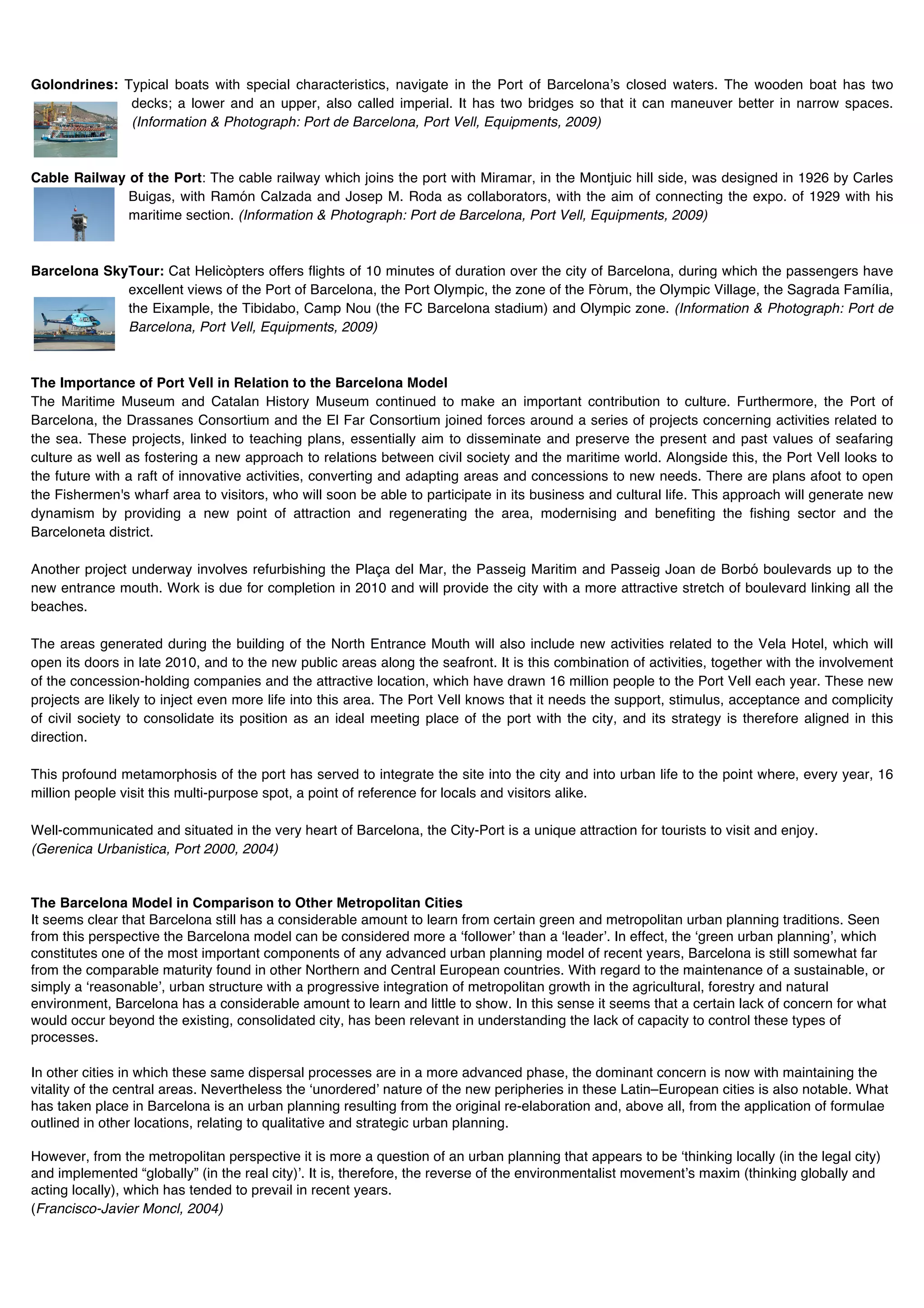 Golondrines: Typical boats with special characteristics, navigate in the Port of Barcelonaʼs closed waters. The wooden boat has two
              decks; a lower and an upper, also called imperial. It has two bridges so that it can maneuver better in narrow spaces.
              (Information & Photograph: Port de Barcelona, Port Vell, Equipments, 2009)



Cable Railway of the Port: The cable railway which joins the port with Miramar, in the Montjuic hill side, was designed in 1926 by Carles
              Buigas, with Ramón Calzada and Josep M. Roda as collaborators, with the aim of connecting the expo. of 1929 with his
              maritime section. (Information & Photograph: Port de Barcelona, Port Vell, Equipments, 2009)



Barcelona SkyTour: Cat Helicòpters offers flights of 10 minutes of duration over the city of Barcelona, during which the passengers have
             excellent views of the Port of Barcelona, the Port Olympic, the zone of the Fòrum, the Olympic Village, the Sagrada Família,
             the Eixample, the Tibidabo, Camp Nou (the FC Barcelona stadium) and Olympic zone. (Information & Photograph: Port de
             Barcelona, Port Vell, Equipments, 2009)



The Importance of Port Vell in Relation to the Barcelona Model
The Maritime Museum and Catalan History Museum continued to make an important contribution to culture. Furthermore, the Port of
Barcelona, the Drassanes Consortium and the El Far Consortium joined forces around a series of projects concerning activities related to
the sea. These projects, linked to teaching plans, essentially aim to disseminate and preserve the present and past values of seafaring
culture as well as fostering a new approach to relations between civil society and the maritime world. Alongside this, the Port Vell looks to
the future with a raft of innovative activities, converting and adapting areas and concessions to new needs. There are plans afoot to open
the Fishermen's wharf area to visitors, who will soon be able to participate in its business and cultural life. This approach will generate new
dynamism by providing a new point of attraction and regenerating the area, modernising and benefiting the fishing sector and the
Barceloneta district.

Another project underway involves refurbishing the Plaça del Mar, the Passeig Maritim and Passeig Joan de Borbó boulevards up to the
new entrance mouth. Work is due for completion in 2010 and will provide the city with a more attractive stretch of boulevard linking all the
beaches.

The areas generated during the building of the North Entrance Mouth will also include new activities related to the Vela Hotel, which will
open its doors in late 2010, and to the new public areas along the seafront. It is this combination of activities, together with the involvement
of the concession-holding companies and the attractive location, which have drawn 16 million people to the Port Vell each year. These new
projects are likely to inject even more life into this area. The Port Vell knows that it needs the support, stimulus, acceptance and complicity
of civil society to consolidate its position as an ideal meeting place of the port with the city, and its strategy is therefore aligned in this
direction.

This profound metamorphosis of the port has served to integrate the site into the city and into urban life to the point where, every year, 16
million people visit this multi-purpose spot, a point of reference for locals and visitors alike.

Well-communicated and situated in the very heart of Barcelona, the City-Port is a unique attraction for tourists to visit and enjoy.
(Gerenica Urbanistica, Port 2000, 2004)


The Barcelona Model in Comparison to Other Metropolitan Cities
It seems clear that Barcelona still has a considerable amount to learn from certain green and metropolitan urban planning traditions. Seen
from this perspective the Barcelona model can be considered more a ʻfollowerʼ than a ʻleaderʼ. In effect, the ʻgreen urban planningʼ, which
constitutes one of the most important components of any advanced urban planning model of recent years, Barcelona is still somewhat far
from the comparable maturity found in other Northern and Central European countries. With regard to the maintenance of a sustainable, or
simply a ʻreasonableʼ, urban structure with a progressive integration of metropolitan growth in the agricultural, forestry and natural
environment, Barcelona has a considerable amount to learn and little to show. In this sense it seems that a certain lack of concern for what
would occur beyond the existing, consolidated city, has been relevant in understanding the lack of capacity to control these types of
processes.

In other cities in which these same dispersal processes are in a more advanced phase, the dominant concern is now with maintaining the
vitality of the central areas. Nevertheless the ʻunorderedʼ nature of the new peripheries in these Latin–European cities is also notable. What
has taken place in Barcelona is an urban planning resulting from the original re-elaboration and, above all, from the application of formulae
outlined in other locations, relating to qualitative and strategic urban planning.

However, from the metropolitan perspective it is more a question of an urban planning that appears to be ʻthinking locally (in the legal city)
and implemented “globally” (in the real city)ʼ. It is, therefore, the reverse of the environmentalist movementʼs maxim (thinking globally and
acting locally), which has tended to prevail in recent years.
(Francisco-Javier Moncl, 2004)
 