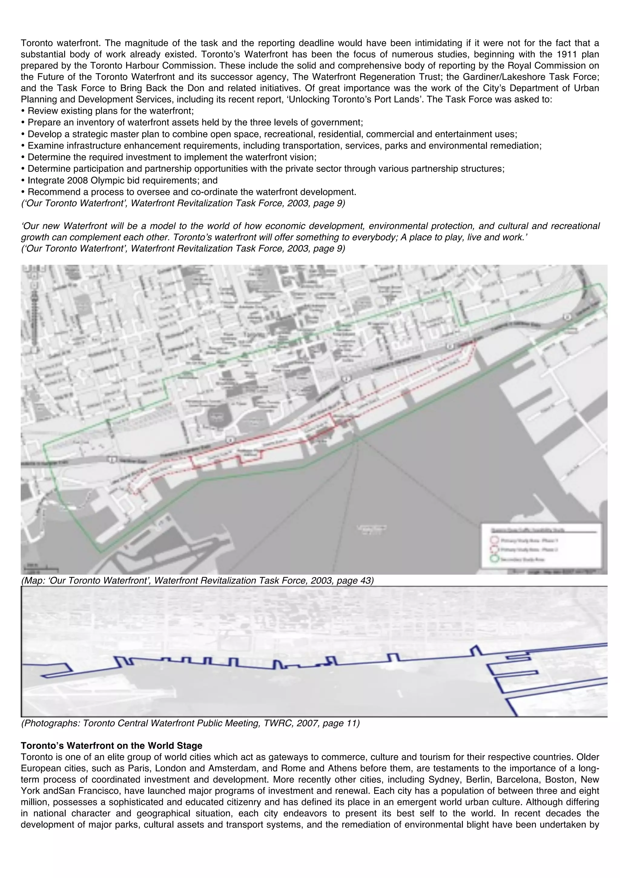 Toronto waterfront. The magnitude of the task and the reporting deadline would have been intimidating if it were not for the fact that a
substantial body of work already existed. Torontoʼs Waterfront has been the focus of numerous studies, beginning with the 1911 plan
prepared by the Toronto Harbour Commission. These include the solid and comprehensive body of reporting by the Royal Commission on
the Future of the Toronto Waterfront and its successor agency, The Waterfront Regeneration Trust; the Gardiner/Lakeshore Task Force;
and the Task Force to Bring Back the Don and related initiatives. Of great importance was the work of the Cityʼs Department of Urban
Planning and Development Services, including its recent report, ʻUnlocking Torontoʼs Port Landsʼ. The Task Force was asked to:
• Review existing plans for the waterfront;
• Prepare an inventory of waterfront assets held by the three levels of government;
• Develop a strategic master plan to combine open space, recreational, residential, commercial and entertainment uses;
• Examine infrastructure enhancement requirements, including transportation, services, parks and environmental remediation;
• Determine the required investment to implement the waterfront vision;
• Determine participation and partnership opportunities with the private sector through various partnership structures;
• Integrate 2008 Olympic bid requirements; and
• Recommend a process to oversee and co-ordinate the waterfront development.
(ʻOur Toronto Waterfrontʼ, Waterfront Revitalization Task Force, 2003, page 9)

ʻOur new Waterfront will be a model to the world of how economic development, environmental protection, and cultural and recreational
growth can complement each other. Torontoʼs waterfront will offer something to everybody; A place to play, live and work.ʼ
(ʻOur Toronto Waterfrontʼ, Waterfront Revitalization Task Force, 2003, page 9)




(Map: ʻOur Toronto Waterfrontʼ, Waterfront Revitalization Task Force, 2003, page 43)




(Photographs: Toronto Central Waterfront Public Meeting, TWRC, 2007, page 11)

Torontoʼs Waterfront on the World Stage
Toronto is one of an elite group of world cities which act as gateways to commerce, culture and tourism for their respective countries. Older
European cities, such as Paris, London and Amsterdam, and Rome and Athens before them, are testaments to the importance of a long-
term process of coordinated investment and development. More recently other cities, including Sydney, Berlin, Barcelona, Boston, New
York andSan Francisco, have launched major programs of investment and renewal. Each city has a population of between three and eight
million, possesses a sophisticated and educated citizenry and has defined its place in an emergent world urban culture. Although differing
in national character and geographical situation, each city endeavors to present its best self to the world. In recent decades the
development of major parks, cultural assets and transport systems, and the remediation of environmental blight have been undertaken by
 