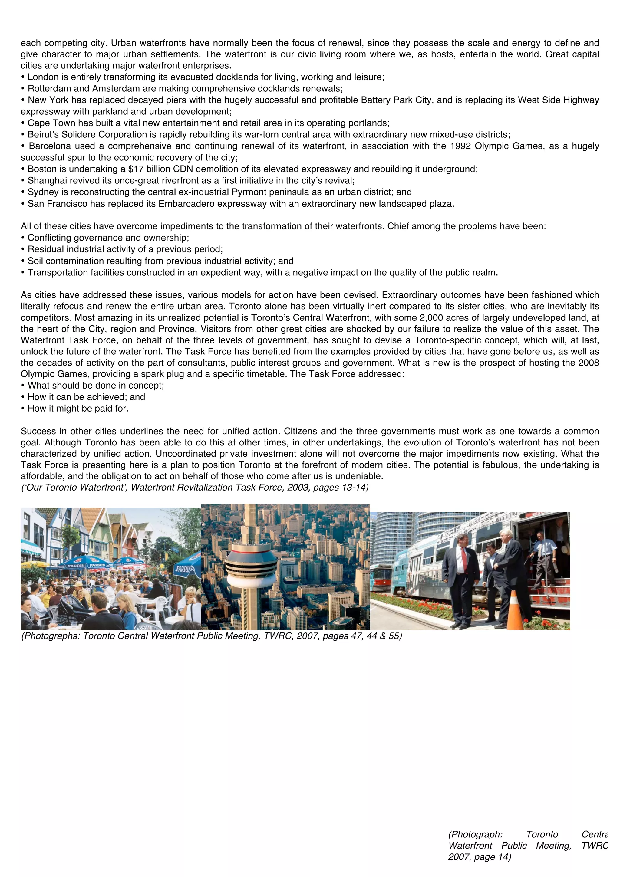 each competing city. Urban waterfronts have normally been the focus of renewal, since they possess the scale and energy to define and
give character to major urban settlements. The waterfront is our civic living room where we, as hosts, entertain the world. Great capital
cities are undertaking major waterfront enterprises.
• London is entirely transforming its evacuated docklands for living, working and leisure;
• Rotterdam and Amsterdam are making comprehensive docklands renewals;
• New York has replaced decayed piers with the hugely successful and profitable Battery Park City, and is replacing its West Side Highway
expressway with parkland and urban development;
• Cape Town has built a vital new entertainment and retail area in its operating portlands;
• Beirutʼs Solidere Corporation is rapidly rebuilding its war-torn central area with extraordinary new mixed-use districts;
• Barcelona used a comprehensive and continuing renewal of its waterfront, in association with the 1992 Olympic Games, as a hugely
successful spur to the economic recovery of the city;
• Boston is undertaking a $17 billion CDN demolition of its elevated expressway and rebuilding it underground;
• Shanghai revived its once-great riverfront as a first initiative in the cityʼs revival;
• Sydney is reconstructing the central ex-industrial Pyrmont peninsula as an urban district; and
• San Francisco has replaced its Embarcadero expressway with an extraordinary new landscaped plaza.

All of these cities have overcome impediments to the transformation of their waterfronts. Chief among the problems have been:
• Conflicting governance and ownership;
• Residual industrial activity of a previous period;
• Soil contamination resulting from previous industrial activity; and
• Transportation facilities constructed in an expedient way, with a negative impact on the quality of the public realm.

As cities have addressed these issues, various models for action have been devised. Extraordinary outcomes have been fashioned which
literally refocus and renew the entire urban area. Toronto alone has been virtually inert compared to its sister cities, who are inevitably its
competitors. Most amazing in its unrealized potential is Torontoʼs Central Waterfront, with some 2,000 acres of largely undeveloped land, at
the heart of the City, region and Province. Visitors from other great cities are shocked by our failure to realize the value of this asset. The
Waterfront Task Force, on behalf of the three levels of government, has sought to devise a Toronto-specific concept, which will, at last,
unlock the future of the waterfront. The Task Force has benefited from the examples provided by cities that have gone before us, as well as
the decades of activity on the part of consultants, public interest groups and government. What is new is the prospect of hosting the 2008
Olympic Games, providing a spark plug and a specific timetable. The Task Force addressed:
• What should be done in concept;
• How it can be achieved; and
• How it might be paid for.

Success in other cities underlines the need for unified action. Citizens and the three governments must work as one towards a common
goal. Although Toronto has been able to do this at other times, in other undertakings, the evolution of Torontoʼs waterfront has not been
characterized by unified action. Uncoordinated private investment alone will not overcome the major impediments now existing. What the
Task Force is presenting here is a plan to position Toronto at the forefront of modern cities. The potential is fabulous, the undertaking is
affordable, and the obligation to act on behalf of those who come after us is undeniable.
(ʻOur Toronto Waterfrontʼ, Waterfront Revitalization Task Force, 2003, pages 13-14)




(Photographs: Toronto Central Waterfront Public Meeting, TWRC, 2007, pages 47, 44 & 55)




                                                                                                         (Photograph:     Toronto   Central
                                                                                                         Waterfront Public Meeting, TWRC,
                                                                                                         2007, page 14)
                                                                                                         !
 