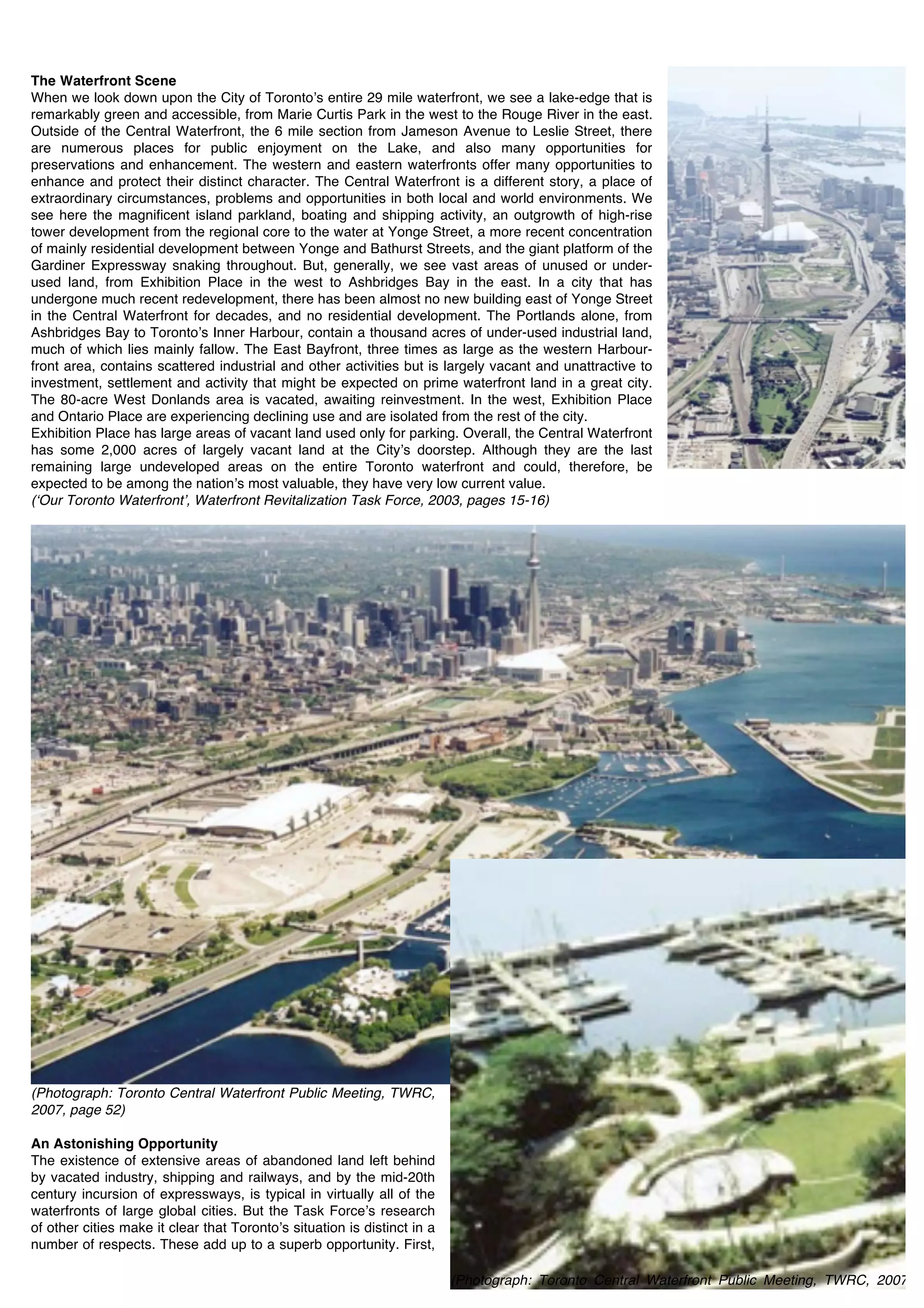 The Waterfront Scene
When we look down upon the City of Torontoʼs entire 29 mile waterfront, we see a lake-edge that is
remarkably green and accessible, from Marie Curtis Park in the west to the Rouge River in the east.
Outside of the Central Waterfront, the 6 mile section from Jameson Avenue to Leslie Street, there
are numerous places for public enjoyment on the Lake, and also many opportunities for
preservations and enhancement. The western and eastern waterfronts offer many opportunities to
enhance and protect their distinct character. The Central Waterfront is a different story, a place of
extraordinary circumstances, problems and opportunities in both local and world environments. We
see here the magnificent island parkland, boating and shipping activity, an outgrowth of high-rise
tower development from the regional core to the water at Yonge Street, a more recent concentration
of mainly residential development between Yonge and Bathurst Streets, and the giant platform of the
Gardiner Expressway snaking throughout. But, generally, we see vast areas of unused or under-
used land, from Exhibition Place in the west to Ashbridges Bay in the east. In a city that has
undergone much recent redevelopment, there has been almost no new building east of Yonge Street
in the Central Waterfront for decades, and no residential development. The Portlands alone, from
Ashbridges Bay to Torontoʼs Inner Harbour, contain a thousand acres of under-used industrial land,
much of which lies mainly fallow. The East Bayfront, three times as large as the western Harbour-
front area, contains scattered industrial and other activities but is largely vacant and unattractive to
investment, settlement and activity that might be expected on prime waterfront land in a great city.
The 80-acre West Donlands area is vacated, awaiting reinvestment. In the west, Exhibition Place
and Ontario Place are experiencing declining use and are isolated from the rest of the city.
Exhibition Place has large areas of vacant land used only for parking. Overall, the Central Waterfront
has some 2,000 acres of largely vacant land at the Cityʼs doorstep. Although they are the last
remaining large undeveloped areas on the entire Toronto waterfront and could, therefore, be
expected to be among the nationʼs most valuable, they have very low current value.
(ʻOur Toronto Waterfrontʼ, Waterfront Revitalization Task Force, 2003, pages 15-16)




(Photograph: Toronto Central Waterfront Public Meeting, TWRC,
2007, page 52)

An Astonishing Opportunity
The existence of extensive areas of abandoned land left behind
by vacated industry, shipping and railways, and by the mid-20th
century incursion of expressways, is typical in virtually all of the
waterfronts of large global cities. But the Task Forceʼs research
of other cities make it clear that Torontoʼs situation is distinct in a
number of respects. These add up to a superb opportunity. First,

                                                                          (Photograph: Toronto Central Waterfront Public Meeting, TWRC, 2007,
                                                                          pages 53)
 