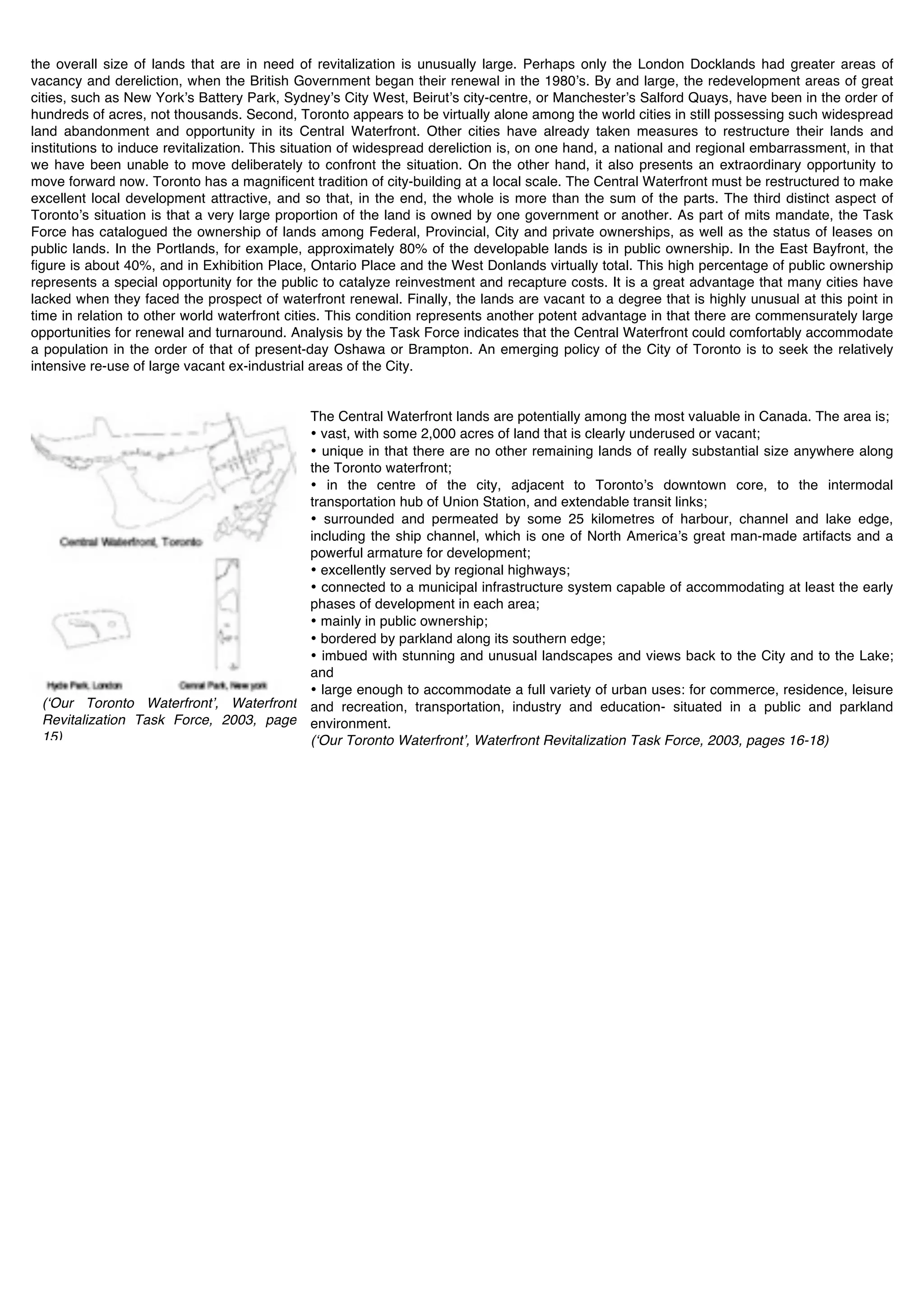 the overall size of lands that are in need of revitalization is unusually large. Perhaps only the London Docklands had greater areas of
vacancy and dereliction, when the British Government began their renewal in the 1980ʼs. By and large, the redevelopment areas of great
cities, such as New Yorkʼs Battery Park, Sydneyʼs City West, Beirutʼs city-centre, or Manchesterʼs Salford Quays, have been in the order of
hundreds of acres, not thousands. Second, Toronto appears to be virtually alone among the world cities in still possessing such widespread
land abandonment and opportunity in its Central Waterfront. Other cities have already taken measures to restructure their lands and
institutions to induce revitalization. This situation of widespread dereliction is, on one hand, a national and regional embarrassment, in that
we have been unable to move deliberately to confront the situation. On the other hand, it also presents an extraordinary opportunity to
move forward now. Toronto has a magnificent tradition of city-building at a local scale. The Central Waterfront must be restructured to make
excellent local development attractive, and so that, in the end, the whole is more than the sum of the parts. The third distinct aspect of
Torontoʼs situation is that a very large proportion of the land is owned by one government or another. As part of mits mandate, the Task
Force has catalogued the ownership of lands among Federal, Provincial, City and private ownerships, as well as the status of leases on
public lands. In the Portlands, for example, approximately 80% of the developable lands is in public ownership. In the East Bayfront, the
figure is about 40%, and in Exhibition Place, Ontario Place and the West Donlands virtually total. This high percentage of public ownership
represents a special opportunity for the public to catalyze reinvestment and recapture costs. It is a great advantage that many cities have
lacked when they faced the prospect of waterfront renewal. Finally, the lands are vacant to a degree that is highly unusual at this point in
time in relation to other world waterfront cities. This condition represents another potent advantage in that there are commensurately large
opportunities for renewal and turnaround. Analysis by the Task Force indicates that the Central Waterfront could comfortably accommodate
a population in the order of that of present-day Oshawa or Brampton. An emerging policy of the City of Toronto is to seek the relatively
intensive re-use of large vacant ex-industrial areas of the City.


                                              The Central Waterfront lands are potentially among the most valuable in Canada. The area is;
                                              • vast, with some 2,000 acres of land that is clearly underused or vacant;
                                              • unique in that there are no other remaining lands of really substantial size anywhere along
                                              the Toronto waterfront;
                                              • in the centre of the city, adjacent to Torontoʼs downtown core, to the intermodal
                                              transportation hub of Union Station, and extendable transit links;
                                              • surrounded and permeated by some 25 kilometres of harbour, channel and lake edge,
                                              including the ship channel, which is one of North Americaʼs great man-made artifacts and a
                                              powerful armature for development;
                                              • excellently served by regional highways;
                                              • connected to a municipal infrastructure system capable of accommodating at least the early
                                              phases of development in each area;
                                              • mainly in public ownership;
                                              • bordered by parkland along its southern edge;
                                              • imbued with stunning and unusual landscapes and views back to the City and to the Lake;
                                              and
                                              • large enough to accommodate a full variety of urban uses: for commerce, residence, leisure
 (ʻOur Toronto Waterfrontʼ, Waterfront        and recreation, transportation, industry and education- situated in a public and parkland
 Revitalization Task Force, 2003, page        environment.
 15)                                          (ʻOur Toronto Waterfrontʼ, Waterfront Revitalization Task Force, 2003, pages 16-18)
 !
 