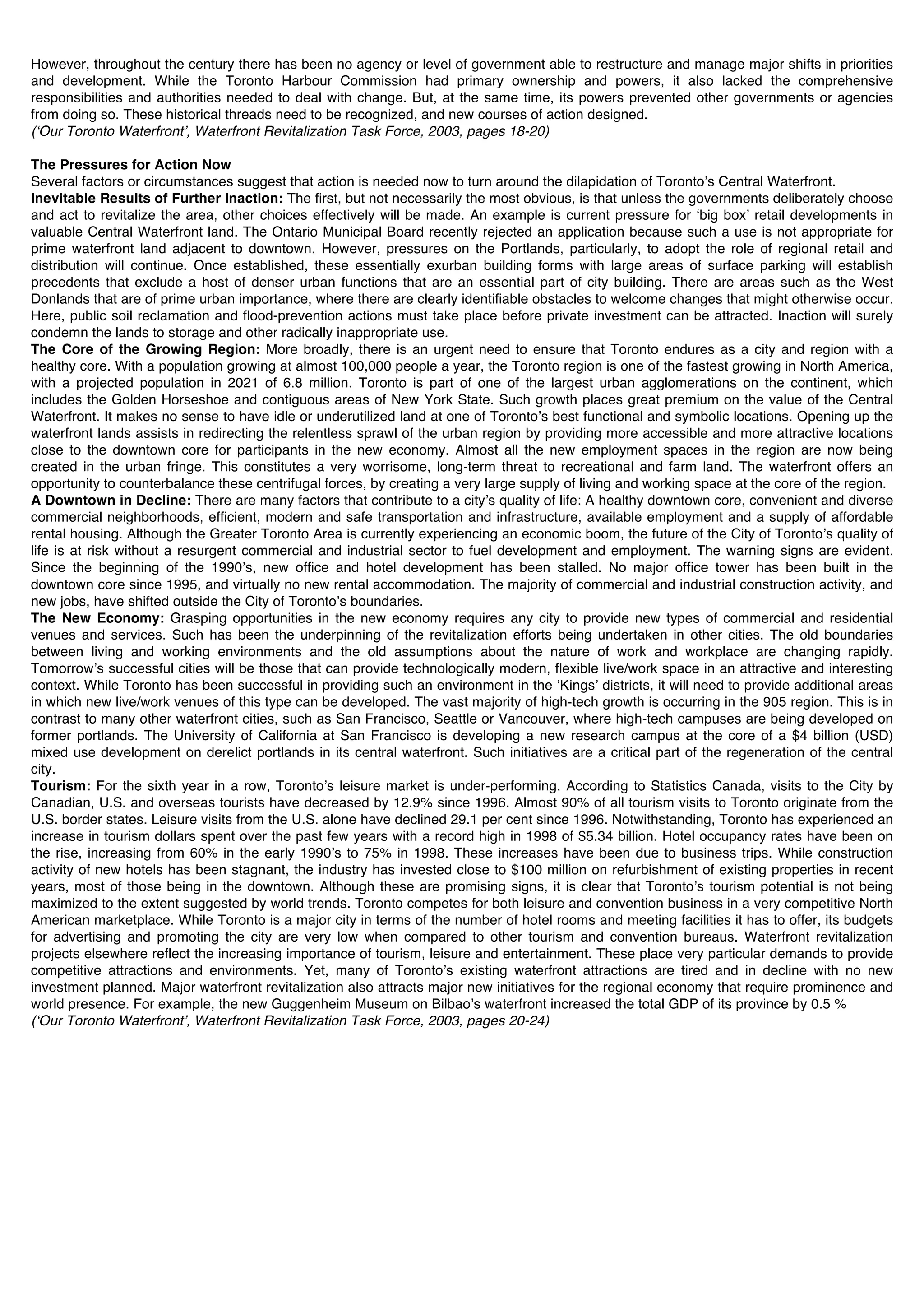 However, throughout the century there has been no agency or level of government able to restructure and manage major shifts in priorities
and development. While the Toronto Harbour Commission had primary ownership and powers, it also lacked the comprehensive
responsibilities and authorities needed to deal with change. But, at the same time, its powers prevented other governments or agencies
from doing so. These historical threads need to be recognized, and new courses of action designed.
(ʻOur Toronto Waterfrontʼ, Waterfront Revitalization Task Force, 2003, pages 18-20)

The Pressures for Action Now
Several factors or circumstances suggest that action is needed now to turn around the dilapidation of Torontoʼs Central Waterfront.
Inevitable Results of Further Inaction: The first, but not necessarily the most obvious, is that unless the governments deliberately choose
and act to revitalize the area, other choices effectively will be made. An example is current pressure for ʻbig boxʼ retail developments in
valuable Central Waterfront land. The Ontario Municipal Board recently rejected an application because such a use is not appropriate for
prime waterfront land adjacent to downtown. However, pressures on the Portlands, particularly, to adopt the role of regional retail and
distribution will continue. Once established, these essentially exurban building forms with large areas of surface parking will establish
precedents that exclude a host of denser urban functions that are an essential part of city building. There are areas such as the West
Donlands that are of prime urban importance, where there are clearly identifiable obstacles to welcome changes that might otherwise occur.
Here, public soil reclamation and flood-prevention actions must take place before private investment can be attracted. Inaction will surely
condemn the lands to storage and other radically inappropriate use.
The Core of the Growing Region: More broadly, there is an urgent need to ensure that Toronto endures as a city and region with a
healthy core. With a population growing at almost 100,000 people a year, the Toronto region is one of the fastest growing in North America,
with a projected population in 2021 of 6.8 million. Toronto is part of one of the largest urban agglomerations on the continent, which
includes the Golden Horseshoe and contiguous areas of New York State. Such growth places great premium on the value of the Central
Waterfront. It makes no sense to have idle or underutilized land at one of Torontoʼs best functional and symbolic locations. Opening up the
waterfront lands assists in redirecting the relentless sprawl of the urban region by providing more accessible and more attractive locations
close to the downtown core for participants in the new economy. Almost all the new employment spaces in the region are now being
created in the urban fringe. This constitutes a very worrisome, long-term threat to recreational and farm land. The waterfront offers an
opportunity to counterbalance these centrifugal forces, by creating a very large supply of living and working space at the core of the region.
A Downtown in Decline: There are many factors that contribute to a cityʼs quality of life: A healthy downtown core, convenient and diverse
commercial neighborhoods, efficient, modern and safe transportation and infrastructure, available employment and a supply of affordable
rental housing. Although the Greater Toronto Area is currently experiencing an economic boom, the future of the City of Torontoʼs quality of
life is at risk without a resurgent commercial and industrial sector to fuel development and employment. The warning signs are evident.
Since the beginning of the 1990ʼs, new office and hotel development has been stalled. No major office tower has been built in the
downtown core since 1995, and virtually no new rental accommodation. The majority of commercial and industrial construction activity, and
new jobs, have shifted outside the City of Torontoʼs boundaries.
The New Economy: Grasping opportunities in the new economy requires any city to provide new types of commercial and residential
venues and services. Such has been the underpinning of the revitalization efforts being undertaken in other cities. The old boundaries
between living and working environments and the old assumptions about the nature of work and workplace are changing rapidly.
Tomorrowʼs successful cities will be those that can provide technologically modern, flexible live/work space in an attractive and interesting
context. While Toronto has been successful in providing such an environment in the ʻKingsʼ districts, it will need to provide additional areas
in which new live/work venues of this type can be developed. The vast majority of high-tech growth is occurring in the 905 region. This is in
contrast to many other waterfront cities, such as San Francisco, Seattle or Vancouver, where high-tech campuses are being developed on
former portlands. The University of California at San Francisco is developing a new research campus at the core of a $4 billion (USD)
mixed use development on derelict portlands in its central waterfront. Such initiatives are a critical part of the regeneration of the central
city.
Tourism: For the sixth year in a row, Torontoʼs leisure market is under-performing. According to Statistics Canada, visits to the City by
Canadian, U.S. and overseas tourists have decreased by 12.9% since 1996. Almost 90% of all tourism visits to Toronto originate from the
U.S. border states. Leisure visits from the U.S. alone have declined 29.1 per cent since 1996. Notwithstanding, Toronto has experienced an
increase in tourism dollars spent over the past few years with a record high in 1998 of $5.34 billion. Hotel occupancy rates have been on
the rise, increasing from 60% in the early 1990ʼs to 75% in 1998. These increases have been due to business trips. While construction
activity of new hotels has been stagnant, the industry has invested close to $100 million on refurbishment of existing properties in recent
years, most of those being in the downtown. Although these are promising signs, it is clear that Torontoʼs tourism potential is not being
maximized to the extent suggested by world trends. Toronto competes for both leisure and convention business in a very competitive North
American marketplace. While Toronto is a major city in terms of the number of hotel rooms and meeting facilities it has to offer, its budgets
for advertising and promoting the city are very low when compared to other tourism and convention bureaus. Waterfront revitalization
projects elsewhere reflect the increasing importance of tourism, leisure and entertainment. These place very particular demands to provide
competitive attractions and environments. Yet, many of Torontoʼs existing waterfront attractions are tired and in decline with no new
investment planned. Major waterfront revitalization also attracts major new initiatives for the regional economy that require prominence and
world presence. For example, the new Guggenheim Museum on Bilbaoʼs waterfront increased the total GDP of its province by 0.5 %
(ʻOur Toronto Waterfrontʼ, Waterfront Revitalization Task Force, 2003, pages 20-24)
 