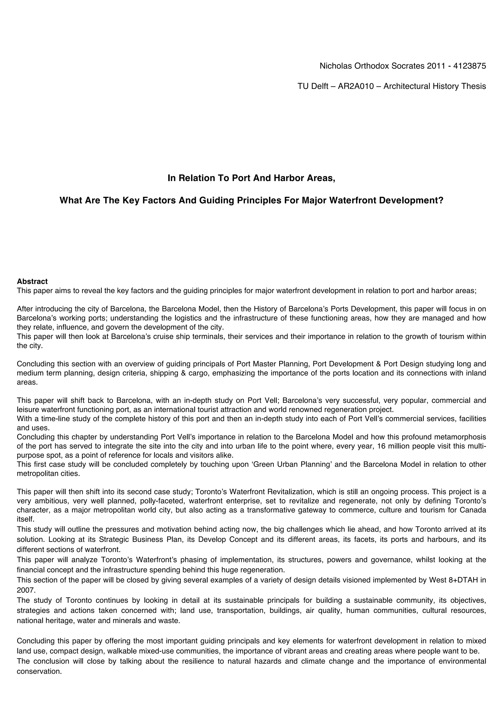 Nicholas Orthodox Socrates 2011 - 4123875

                                                                                       TU Delft – AR2A010 – Architectural History Thesis




                                              In Relation To Port And Harbor Areas,

             What Are The Key Factors And Guiding Principles For Major Waterfront Development?




Abstract
This paper aims to reveal the key factors and the guiding principles for major waterfront development in relation to port and harbor areas;

After introducing the city of Barcelona, the Barcelona Model, then the History of Barcelonaʼs Ports Development, this paper will focus in on
Barcelonaʼs working ports; understanding the logistics and the infrastructure of these functioning areas, how they are managed and how
they relate, influence, and govern the development of the city.
This paper will then look at Barcelonaʼs cruise ship terminals, their services and their importance in relation to the growth of tourism within
the city.

Concluding this section with an overview of guiding principals of Port Master Planning, Port Development & Port Design studying long and
medium term planning, design criteria, shipping & cargo, emphasizing the importance of the ports location and its connections with inland
areas.

This paper will shift back to Barcelona, with an in-depth study on Port Vell; Barcelonaʼs very successful, very popular, commercial and
leisure waterfront functioning port, as an international tourist attraction and world renowned regeneration project.
With a time-line study of the complete history of this port and then an in-depth study into each of Port Vellʼs commercial services, facilities
and uses.
Concluding this chapter by understanding Port Vellʼs importance in relation to the Barcelona Model and how this profound metamorphosis
of the port has served to integrate the site into the city and into urban life to the point where, every year, 16 million people visit this multi-
purpose spot, as a point of reference for locals and visitors alike.
This first case study will be concluded completely by touching upon ʻGreen Urban Planningʼ and the Barcelona Model in relation to other
metropolitan cities.

This paper will then shift into its second case study; Torontoʼs Waterfront Revitalization, which is still an ongoing process. This project is a
very ambitious, very well planned, polly-faceted, waterfront enterprise, set to revitalize and regenerate, not only by defining Torontoʼs
character, as a major metropolitan world city, but also acting as a transformative gateway to commerce, culture and tourism for Canada
itself.
This study will outline the pressures and motivation behind acting now, the big challenges which lie ahead, and how Toronto arrived at its
solution. Looking at its Strategic Business Plan, its Develop Concept and its different areas, its facets, its ports and harbours, and its
different sections of waterfront.
This paper will analyze Torontoʼs Waterfrontʼs phasing of implementation, its structures, powers and governance, whilst looking at the
financial concept and the infrastructure spending behind this huge regeneration.
This section of the paper will be closed by giving several examples of a variety of design details visioned implemented by West 8+DTAH in
2007.
The study of Toronto continues by looking in detail at its sustainable principals for building a sustainable community, its objectives,
strategies and actions taken concerned with; land use, transportation, buildings, air quality, human communities, cultural resources,
national heritage, water and minerals and waste.

Concluding this paper by offering the most important guiding principals and key elements for waterfront development in relation to mixed
land use, compact design, walkable mixed-use communities, the importance of vibrant areas and creating areas where people want to be.
The conclusion will close by talking about the resilience to natural hazards and climate change and the importance of environmental
conservation.
 
