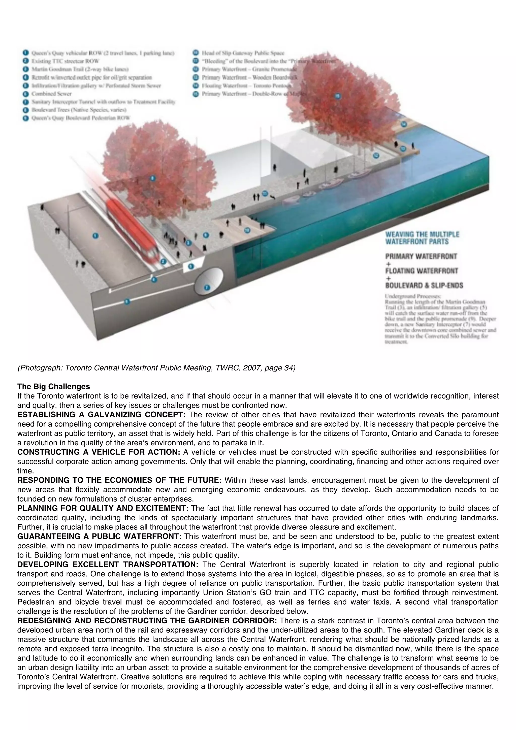 (Photograph: Toronto Central Waterfront Public Meeting, TWRC, 2007, page 34)

The Big Challenges
If the Toronto waterfront is to be revitalized, and if that should occur in a manner that will elevate it to one of worldwide recognition, interest
and quality, then a series of key issues or challenges must be confronted now.
ESTABLISHING A GALVANIZING CONCEPT: The review of other cities that have revitalized their waterfronts reveals the paramount
need for a compelling comprehensive concept of the future that people embrace and are excited by. It is necessary that people perceive the
waterfront as public territory, an asset that is widely held. Part of this challenge is for the citizens of Toronto, Ontario and Canada to foresee
a revolution in the quality of the areaʼs environment, and to partake in it.
CONSTRUCTING A VEHICLE FOR ACTION: A vehicle or vehicles must be constructed with specific authorities and responsibilities for
successful corporate action among governments. Only that will enable the planning, coordinating, financing and other actions required over
time.
RESPONDING TO THE ECONOMIES OF THE FUTURE: Within these vast lands, encouragement must be given to the development of
new areas that flexibly accommodate new and emerging economic endeavours, as they develop. Such accommodation needs to be
founded on new formulations of cluster enterprises.
PLANNING FOR QUALITY AND EXCITEMENT: The fact that little renewal has occurred to date affords the opportunity to build places of
coordinated quality, including the kinds of spectacularly important structures that have provided other cities with enduring landmarks.
Further, it is crucial to make places all throughout the waterfront that provide diverse pleasure and excitement.
GUARANTEEING A PUBLIC WATERFRONT: This waterfront must be, and be seen and understood to be, public to the greatest extent
possible, with no new impediments to public access created. The waterʼs edge is important, and so is the development of numerous paths
to it. Building form must enhance, not impede, this public quality.
DEVELOPING EXCELLENT TRANSPORTATION: The Central Waterfront is superbly located in relation to city and regional public
transport and roads. One challenge is to extend those systems into the area in logical, digestible phases, so as to promote an area that is
comprehensively served, but has a high degree of reliance on public transportation. Further, the basic public transportation system that
serves the Central Waterfront, including importantly Union Stationʼs GO train and TTC capacity, must be fortified through reinvestment.
Pedestrian and bicycle travel must be accommodated and fostered, as well as ferries and water taxis. A second vital transportation
challenge is the resolution of the problems of the Gardiner corridor, described below.
REDESIGNING AND RECONSTRUCTING THE GARDINER CORRIDOR: There is a stark contrast in Torontoʼs central area between the
developed urban area north of the rail and expressway corridors and the under-utilized areas to the south. The elevated Gardiner deck is a
massive structure that commands the landscape all across the Central Waterfront, rendering what should be nationally prized lands as a
remote and exposed terra incognito. The structure is also a costly one to maintain. It should be dismantled now, while there is the space
and latitude to do it economically and when surrounding lands can be enhanced in value. The challenge is to transform what seems to be
an urban design liability into an urban asset; to provide a suitable environment for the comprehensive development of thousands of acres of
Torontoʼs Central Waterfront. Creative solutions are required to achieve this while coping with necessary traffic access for cars and trucks,
improving the level of service for motorists, providing a thoroughly accessible waterʼs edge, and doing it all in a very cost-effective manner.
 