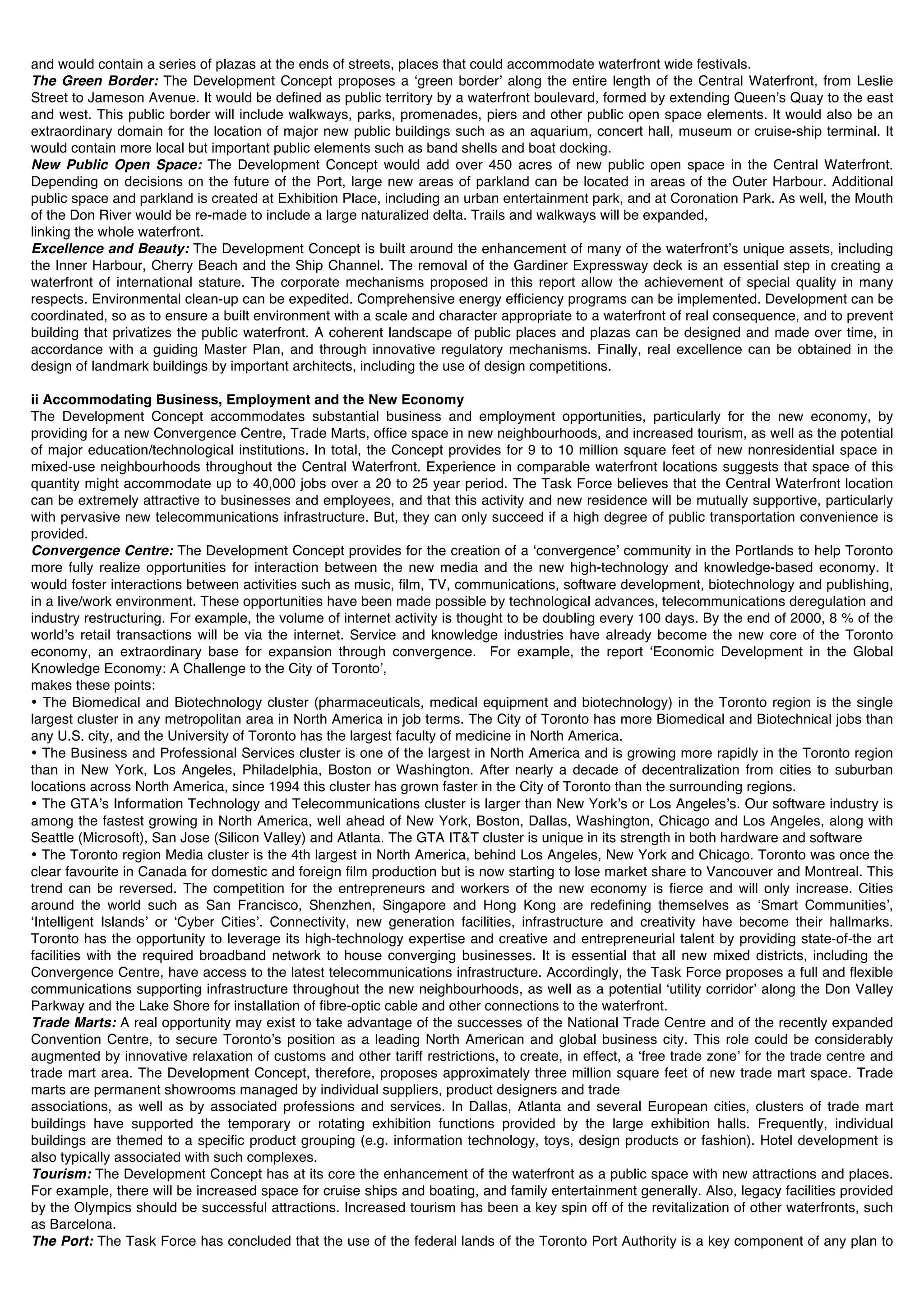 and would contain a series of plazas at the ends of streets, places that could accommodate waterfront wide festivals.
The Green Border: The Development Concept proposes a ʻgreen borderʼ along the entire length of the Central Waterfront, from Leslie
Street to Jameson Avenue. It would be defined as public territory by a waterfront boulevard, formed by extending Queenʼs Quay to the east
and west. This public border will include walkways, parks, promenades, piers and other public open space elements. It would also be an
extraordinary domain for the location of major new public buildings such as an aquarium, concert hall, museum or cruise-ship terminal. It
would contain more local but important public elements such as band shells and boat docking.
New Public Open Space: The Development Concept would add over 450 acres of new public open space in the Central Waterfront.
Depending on decisions on the future of the Port, large new areas of parkland can be located in areas of the Outer Harbour. Additional
public space and parkland is created at Exhibition Place, including an urban entertainment park, and at Coronation Park. As well, the Mouth
of the Don River would be re-made to include a large naturalized delta. Trails and walkways will be expanded,
linking the whole waterfront.
Excellence and Beauty: The Development Concept is built around the enhancement of many of the waterfrontʼs unique assets, including
the Inner Harbour, Cherry Beach and the Ship Channel. The removal of the Gardiner Expressway deck is an essential step in creating a
waterfront of international stature. The corporate mechanisms proposed in this report allow the achievement of special quality in many
respects. Environmental clean-up can be expedited. Comprehensive energy efficiency programs can be implemented. Development can be
coordinated, so as to ensure a built environment with a scale and character appropriate to a waterfront of real consequence, and to prevent
building that privatizes the public waterfront. A coherent landscape of public places and plazas can be designed and made over time, in
accordance with a guiding Master Plan, and through innovative regulatory mechanisms. Finally, real excellence can be obtained in the
design of landmark buildings by important architects, including the use of design competitions.

ii Accommodating Business, Employment and the New Economy
The Development Concept accommodates substantial business and employment opportunities, particularly for the new economy, by
providing for a new Convergence Centre, Trade Marts, office space in new neighbourhoods, and increased tourism, as well as the potential
of major education/technological institutions. In total, the Concept provides for 9 to 10 million square feet of new nonresidential space in
mixed-use neighbourhoods throughout the Central Waterfront. Experience in comparable waterfront locations suggests that space of this
quantity might accommodate up to 40,000 jobs over a 20 to 25 year period. The Task Force believes that the Central Waterfront location
can be extremely attractive to businesses and employees, and that this activity and new residence will be mutually supportive, particularly
with pervasive new telecommunications infrastructure. But, they can only succeed if a high degree of public transportation convenience is
provided.
Convergence Centre: The Development Concept provides for the creation of a ʻconvergenceʼ community in the Portlands to help Toronto
more fully realize opportunities for interaction between the new media and the new high-technology and knowledge-based economy. It
would foster interactions between activities such as music, film, TV, communications, software development, biotechnology and publishing,
in a live/work environment. These opportunities have been made possible by technological advances, telecommunications deregulation and
industry restructuring. For example, the volume of internet activity is thought to be doubling every 100 days. By the end of 2000, 8 % of the
worldʼs retail transactions will be via the internet. Service and knowledge industries have already become the new core of the Toronto
economy, an extraordinary base for expansion through convergence. For example, the report ʻEconomic Development in the Global
Knowledge Economy: A Challenge to the City of Torontoʼ,
makes these points:
• The Biomedical and Biotechnology cluster (pharmaceuticals, medical equipment and biotechnology) in the Toronto region is the single
largest cluster in any metropolitan area in North America in job terms. The City of Toronto has more Biomedical and Biotechnical jobs than
any U.S. city, and the University of Toronto has the largest faculty of medicine in North America.
• The Business and Professional Services cluster is one of the largest in North America and is growing more rapidly in the Toronto region
than in New York, Los Angeles, Philadelphia, Boston or Washington. After nearly a decade of decentralization from cities to suburban
locations across North America, since 1994 this cluster has grown faster in the City of Toronto than the surrounding regions.
• The GTAʼs Information Technology and Telecommunications cluster is larger than New Yorkʼs or Los Angelesʼs. Our software industry is
among the fastest growing in North America, well ahead of New York, Boston, Dallas, Washington, Chicago and Los Angeles, along with
Seattle (Microsoft), San Jose (Silicon Valley) and Atlanta. The GTA IT&T cluster is unique in its strength in both hardware and software
• The Toronto region Media cluster is the 4th largest in North America, behind Los Angeles, New York and Chicago. Toronto was once the
clear favourite in Canada for domestic and foreign film production but is now starting to lose market share to Vancouver and Montreal. This
trend can be reversed. The competition for the entrepreneurs and workers of the new economy is fierce and will only increase. Cities
around the world such as San Francisco, Shenzhen, Singapore and Hong Kong are redefining themselves as ʻSmart Communitiesʼ,
ʻIntelligent Islandsʼ or ʻCyber Citiesʼ. Connectivity, new generation facilities, infrastructure and creativity have become their hallmarks.
Toronto has the opportunity to leverage its high-technology expertise and creative and entrepreneurial talent by providing state-of-the art
facilities with the required broadband network to house converging businesses. It is essential that all new mixed districts, including the
Convergence Centre, have access to the latest telecommunications infrastructure. Accordingly, the Task Force proposes a full and flexible
communications supporting infrastructure throughout the new neighbourhoods, as well as a potential ʻutility corridorʼ along the Don Valley
Parkway and the Lake Shore for installation of fibre-optic cable and other connections to the waterfront.
Trade Marts: A real opportunity may exist to take advantage of the successes of the National Trade Centre and of the recently expanded
Convention Centre, to secure Torontoʼs position as a leading North American and global business city. This role could be considerably
augmented by innovative relaxation of customs and other tariff restrictions, to create, in effect, a ʻfree trade zoneʼ for the trade centre and
trade mart area. The Development Concept, therefore, proposes approximately three million square feet of new trade mart space. Trade
marts are permanent showrooms managed by individual suppliers, product designers and trade
associations, as well as by associated professions and services. In Dallas, Atlanta and several European cities, clusters of trade mart
buildings have supported the temporary or rotating exhibition functions provided by the large exhibition halls. Frequently, individual
buildings are themed to a specific product grouping (e.g. information technology, toys, design products or fashion). Hotel development is
also typically associated with such complexes.
Tourism: The Development Concept has at its core the enhancement of the waterfront as a public space with new attractions and places.
For example, there will be increased space for cruise ships and boating, and family entertainment generally. Also, legacy facilities provided
by the Olympics should be successful attractions. Increased tourism has been a key spin off of the revitalization of other waterfronts, such
as Barcelona.
The Port: The Task Force has concluded that the use of the federal lands of the Toronto Port Authority is a key component of any plan to
 