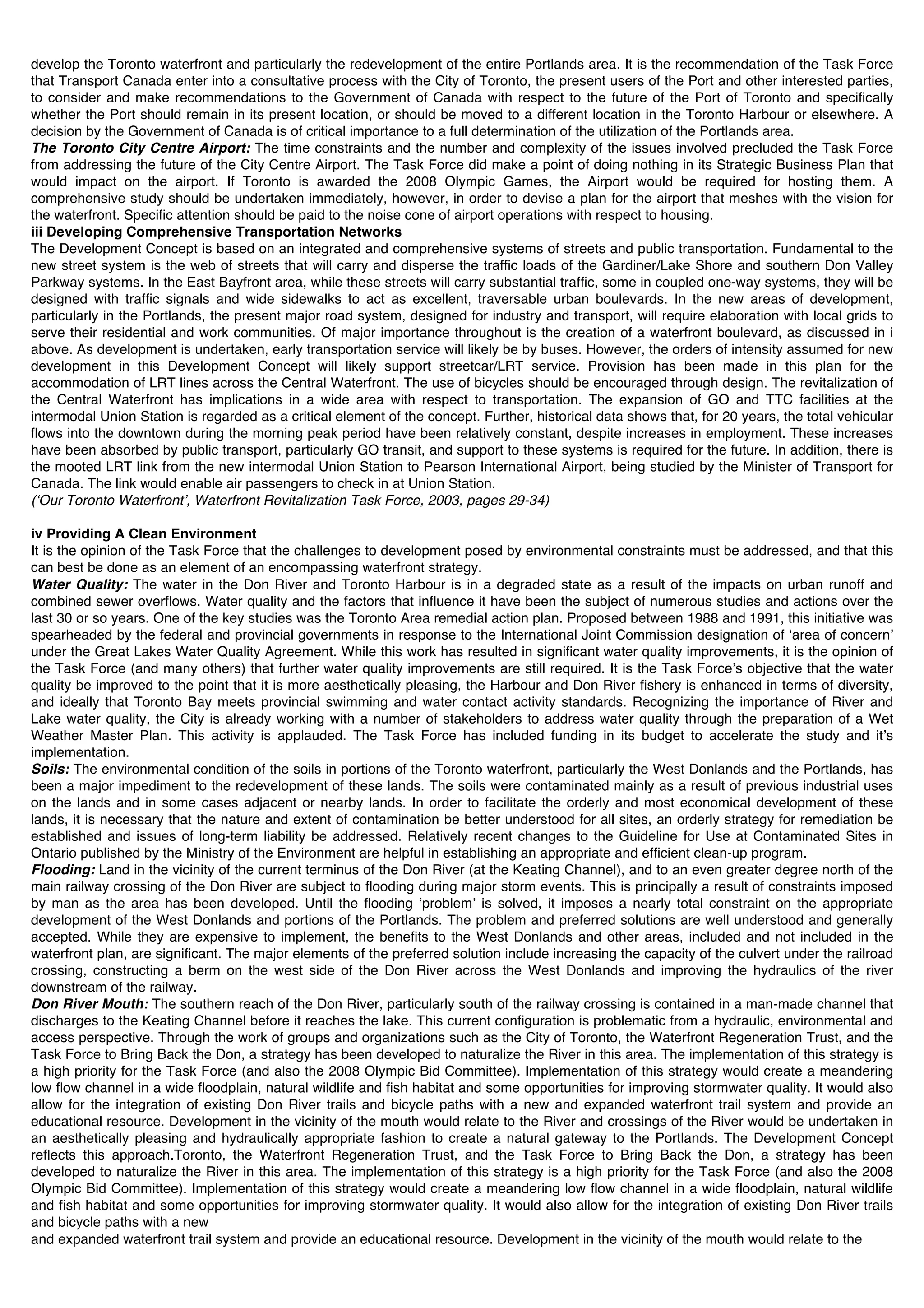 develop the Toronto waterfront and particularly the redevelopment of the entire Portlands area. It is the recommendation of the Task Force
that Transport Canada enter into a consultative process with the City of Toronto, the present users of the Port and other interested parties,
to consider and make recommendations to the Government of Canada with respect to the future of the Port of Toronto and specifically
whether the Port should remain in its present location, or should be moved to a different location in the Toronto Harbour or elsewhere. A
decision by the Government of Canada is of critical importance to a full determination of the utilization of the Portlands area.
The Toronto City Centre Airport: The time constraints and the number and complexity of the issues involved precluded the Task Force
from addressing the future of the City Centre Airport. The Task Force did make a point of doing nothing in its Strategic Business Plan that
would impact on the airport. If Toronto is awarded the 2008 Olympic Games, the Airport would be required for hosting them. A
comprehensive study should be undertaken immediately, however, in order to devise a plan for the airport that meshes with the vision for
the waterfront. Specific attention should be paid to the noise cone of airport operations with respect to housing.
iii Developing Comprehensive Transportation Networks
The Development Concept is based on an integrated and comprehensive systems of streets and public transportation. Fundamental to the
new street system is the web of streets that will carry and disperse the traffic loads of the Gardiner/Lake Shore and southern Don Valley
Parkway systems. In the East Bayfront area, while these streets will carry substantial traffic, some in coupled one-way systems, they will be
designed with traffic signals and wide sidewalks to act as excellent, traversable urban boulevards. In the new areas of development,
particularly in the Portlands, the present major road system, designed for industry and transport, will require elaboration with local grids to
serve their residential and work communities. Of major importance throughout is the creation of a waterfront boulevard, as discussed in i
above. As development is undertaken, early transportation service will likely be by buses. However, the orders of intensity assumed for new
development in this Development Concept will likely support streetcar/LRT service. Provision has been made in this plan for the
accommodation of LRT lines across the Central Waterfront. The use of bicycles should be encouraged through design. The revitalization of
the Central Waterfront has implications in a wide area with respect to transportation. The expansion of GO and TTC facilities at the
intermodal Union Station is regarded as a critical element of the concept. Further, historical data shows that, for 20 years, the total vehicular
flows into the downtown during the morning peak period have been relatively constant, despite increases in employment. These increases
have been absorbed by public transport, particularly GO transit, and support to these systems is required for the future. In addition, there is
the mooted LRT link from the new intermodal Union Station to Pearson International Airport, being studied by the Minister of Transport for
Canada. The link would enable air passengers to check in at Union Station.
(ʻOur Toronto Waterfrontʼ, Waterfront Revitalization Task Force, 2003, pages 29-34)

iv Providing A Clean Environment
It is the opinion of the Task Force that the challenges to development posed by environmental constraints must be addressed, and that this
can best be done as an element of an encompassing waterfront strategy.
Water Quality: The water in the Don River and Toronto Harbour is in a degraded state as a result of the impacts on urban runoff and
combined sewer overflows. Water quality and the factors that influence it have been the subject of numerous studies and actions over the
last 30 or so years. One of the key studies was the Toronto Area remedial action plan. Proposed between 1988 and 1991, this initiative was
spearheaded by the federal and provincial governments in response to the International Joint Commission designation of ʻarea of concernʼ
under the Great Lakes Water Quality Agreement. While this work has resulted in significant water quality improvements, it is the opinion of
the Task Force (and many others) that further water quality improvements are still required. It is the Task Forceʼs objective that the water
quality be improved to the point that it is more aesthetically pleasing, the Harbour and Don River fishery is enhanced in terms of diversity,
and ideally that Toronto Bay meets provincial swimming and water contact activity standards. Recognizing the importance of River and
Lake water quality, the City is already working with a number of stakeholders to address water quality through the preparation of a Wet
Weather Master Plan. This activity is applauded. The Task Force has included funding in its budget to accelerate the study and itʼs
implementation.
Soils: The environmental condition of the soils in portions of the Toronto waterfront, particularly the West Donlands and the Portlands, has
been a major impediment to the redevelopment of these lands. The soils were contaminated mainly as a result of previous industrial uses
on the lands and in some cases adjacent or nearby lands. In order to facilitate the orderly and most economical development of these
lands, it is necessary that the nature and extent of contamination be better understood for all sites, an orderly strategy for remediation be
established and issues of long-term liability be addressed. Relatively recent changes to the Guideline for Use at Contaminated Sites in
Ontario published by the Ministry of the Environment are helpful in establishing an appropriate and efficient clean-up program.
Flooding: Land in the vicinity of the current terminus of the Don River (at the Keating Channel), and to an even greater degree north of the
main railway crossing of the Don River are subject to flooding during major storm events. This is principally a result of constraints imposed
by man as the area has been developed. Until the flooding ʻproblemʼ is solved, it imposes a nearly total constraint on the appropriate
development of the West Donlands and portions of the Portlands. The problem and preferred solutions are well understood and generally
accepted. While they are expensive to implement, the benefits to the West Donlands and other areas, included and not included in the
waterfront plan, are significant. The major elements of the preferred solution include increasing the capacity of the culvert under the railroad
crossing, constructing a berm on the west side of the Don River across the West Donlands and improving the hydraulics of the river
downstream of the railway.
Don River Mouth: The southern reach of the Don River, particularly south of the railway crossing is contained in a man-made channel that
discharges to the Keating Channel before it reaches the lake. This current configuration is problematic from a hydraulic, environmental and
access perspective. Through the work of groups and organizations such as the City of Toronto, the Waterfront Regeneration Trust, and the
Task Force to Bring Back the Don, a strategy has been developed to naturalize the River in this area. The implementation of this strategy is
a high priority for the Task Force (and also the 2008 Olympic Bid Committee). Implementation of this strategy would create a meandering
low flow channel in a wide floodplain, natural wildlife and fish habitat and some opportunities for improving stormwater quality. It would also
allow for the integration of existing Don River trails and bicycle paths with a new and expanded waterfront trail system and provide an
educational resource. Development in the vicinity of the mouth would relate to the River and crossings of the River would be undertaken in
an aesthetically pleasing and hydraulically appropriate fashion to create a natural gateway to the Portlands. The Development Concept
reflects this approach.Toronto, the Waterfront Regeneration Trust, and the Task Force to Bring Back the Don, a strategy has been
developed to naturalize the River in this area. The implementation of this strategy is a high priority for the Task Force (and also the 2008
Olympic Bid Committee). Implementation of this strategy would create a meandering low flow channel in a wide floodplain, natural wildlife
and fish habitat and some opportunities for improving stormwater quality. It would also allow for the integration of existing Don River trails
and bicycle paths with a new
and expanded waterfront trail system and provide an educational resource. Development in the vicinity of the mouth would relate to the
 