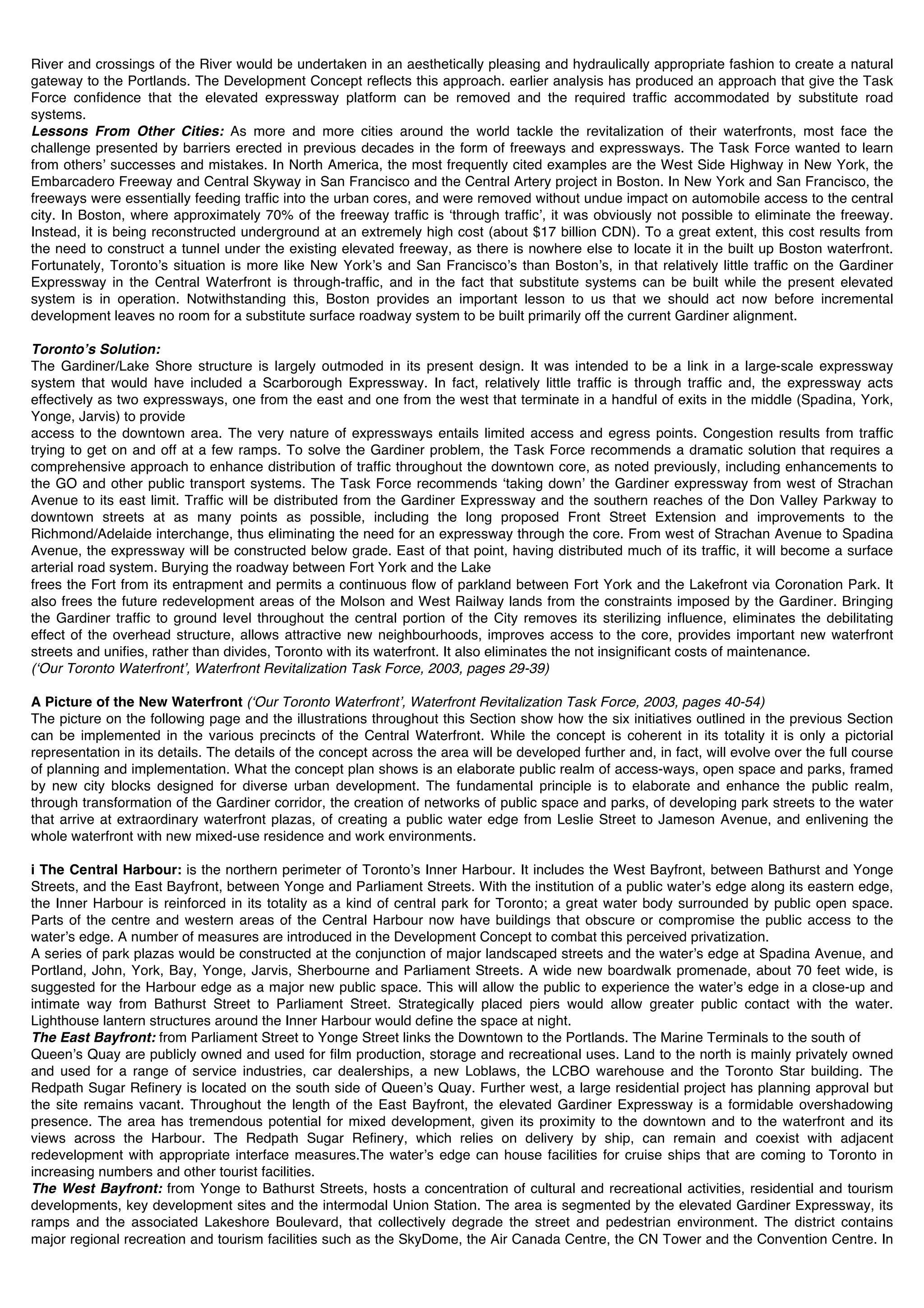 River and crossings of the River would be undertaken in an aesthetically pleasing and hydraulically appropriate fashion to create a natural
gateway to the Portlands. The Development Concept reflects this approach. earlier analysis has produced an approach that give the Task
Force confidence that the elevated expressway platform can be removed and the required traffic accommodated by substitute road
systems.
Lessons From Other Cities: As more and more cities around the world tackle the revitalization of their waterfronts, most face the
challenge presented by barriers erected in previous decades in the form of freeways and expressways. The Task Force wanted to learn
from othersʼ successes and mistakes. In North America, the most frequently cited examples are the West Side Highway in New York, the
Embarcadero Freeway and Central Skyway in San Francisco and the Central Artery project in Boston. In New York and San Francisco, the
freeways were essentially feeding traffic into the urban cores, and were removed without undue impact on automobile access to the central
city. In Boston, where approximately 70% of the freeway traffic is ʻthrough trafficʼ, it was obviously not possible to eliminate the freeway.
Instead, it is being reconstructed underground at an extremely high cost (about $17 billion CDN). To a great extent, this cost results from
the need to construct a tunnel under the existing elevated freeway, as there is nowhere else to locate it in the built up Boston waterfront.
Fortunately, Torontoʼs situation is more like New Yorkʼs and San Franciscoʼs than Bostonʼs, in that relatively little traffic on the Gardiner
Expressway in the Central Waterfront is through-traffic, and in the fact that substitute systems can be built while the present elevated
system is in operation. Notwithstanding this, Boston provides an important lesson to us that we should act now before incremental
development leaves no room for a substitute surface roadway system to be built primarily off the current Gardiner alignment.

Torontoʼs Solution:
The Gardiner/Lake Shore structure is largely outmoded in its present design. It was intended to be a link in a large-scale expressway
system that would have included a Scarborough Expressway. In fact, relatively little traffic is through traffic and, the expressway acts
effectively as two expressways, one from the east and one from the west that terminate in a handful of exits in the middle (Spadina, York,
Yonge, Jarvis) to provide
access to the downtown area. The very nature of expressways entails limited access and egress points. Congestion results from traffic
trying to get on and off at a few ramps. To solve the Gardiner problem, the Task Force recommends a dramatic solution that requires a
comprehensive approach to enhance distribution of traffic throughout the downtown core, as noted previously, including enhancements to
the GO and other public transport systems. The Task Force recommends ʻtaking downʼ the Gardiner expressway from west of Strachan
Avenue to its east limit. Traffic will be distributed from the Gardiner Expressway and the southern reaches of the Don Valley Parkway to
downtown streets at as many points as possible, including the long proposed Front Street Extension and improvements to the
Richmond/Adelaide interchange, thus eliminating the need for an expressway through the core. From west of Strachan Avenue to Spadina
Avenue, the expressway will be constructed below grade. East of that point, having distributed much of its traffic, it will become a surface
arterial road system. Burying the roadway between Fort York and the Lake
frees the Fort from its entrapment and permits a continuous flow of parkland between Fort York and the Lakefront via Coronation Park. It
also frees the future redevelopment areas of the Molson and West Railway lands from the constraints imposed by the Gardiner. Bringing
the Gardiner traffic to ground level throughout the central portion of the City removes its sterilizing influence, eliminates the debilitating
effect of the overhead structure, allows attractive new neighbourhoods, improves access to the core, provides important new waterfront
streets and unifies, rather than divides, Toronto with its waterfront. It also eliminates the not insignificant costs of maintenance.
(ʻOur Toronto Waterfrontʼ, Waterfront Revitalization Task Force, 2003, pages 29-39)

A Picture of the New Waterfront (ʻOur Toronto Waterfrontʼ, Waterfront Revitalization Task Force, 2003, pages 40-54)
The picture on the following page and the illustrations throughout this Section show how the six initiatives outlined in the previous Section
can be implemented in the various precincts of the Central Waterfront. While the concept is coherent in its totality it is only a pictorial
representation in its details. The details of the concept across the area will be developed further and, in fact, will evolve over the full course
of planning and implementation. What the concept plan shows is an elaborate public realm of access-ways, open space and parks, framed
by new city blocks designed for diverse urban development. The fundamental principle is to elaborate and enhance the public realm,
through transformation of the Gardiner corridor, the creation of networks of public space and parks, of developing park streets to the water
that arrive at extraordinary waterfront plazas, of creating a public water edge from Leslie Street to Jameson Avenue, and enlivening the
whole waterfront with new mixed-use residence and work environments.

i The Central Harbour: is the northern perimeter of Torontoʼs Inner Harbour. It includes the West Bayfront, between Bathurst and Yonge
Streets, and the East Bayfront, between Yonge and Parliament Streets. With the institution of a public waterʼs edge along its eastern edge,
the Inner Harbour is reinforced in its totality as a kind of central park for Toronto; a great water body surrounded by public open space.
Parts of the centre and western areas of the Central Harbour now have buildings that obscure or compromise the public access to the
waterʼs edge. A number of measures are introduced in the Development Concept to combat this perceived privatization.
A series of park plazas would be constructed at the conjunction of major landscaped streets and the waterʼs edge at Spadina Avenue, and
Portland, John, York, Bay, Yonge, Jarvis, Sherbourne and Parliament Streets. A wide new boardwalk promenade, about 70 feet wide, is
suggested for the Harbour edge as a major new public space. This will allow the public to experience the waterʼs edge in a close-up and
intimate way from Bathurst Street to Parliament Street. Strategically placed piers would allow greater public contact with the water.
Lighthouse lantern structures around the Inner Harbour would define the space at night.
The East Bayfront: from Parliament Street to Yonge Street links the Downtown to the Portlands. The Marine Terminals to the south of
Queenʼs Quay are publicly owned and used for film production, storage and recreational uses. Land to the north is mainly privately owned
and used for a range of service industries, car dealerships, a new Loblaws, the LCBO warehouse and the Toronto Star building. The
Redpath Sugar Refinery is located on the south side of Queenʼs Quay. Further west, a large residential project has planning approval but
the site remains vacant. Throughout the length of the East Bayfront, the elevated Gardiner Expressway is a formidable overshadowing
presence. The area has tremendous potential for mixed development, given its proximity to the downtown and to the waterfront and its
views across the Harbour. The Redpath Sugar Refinery, which relies on delivery by ship, can remain and coexist with adjacent
redevelopment with appropriate interface measures.The waterʼs edge can house facilities for cruise ships that are coming to Toronto in
increasing numbers and other tourist facilities.
The West Bayfront: from Yonge to Bathurst Streets, hosts a concentration of cultural and recreational activities, residential and tourism
developments, key development sites and the intermodal Union Station. The area is segmented by the elevated Gardiner Expressway, its
ramps and the associated Lakeshore Boulevard, that collectively degrade the street and pedestrian environment. The district contains
major regional recreation and tourism facilities such as the SkyDome, the Air Canada Centre, the CN Tower and the Convention Centre. In
 