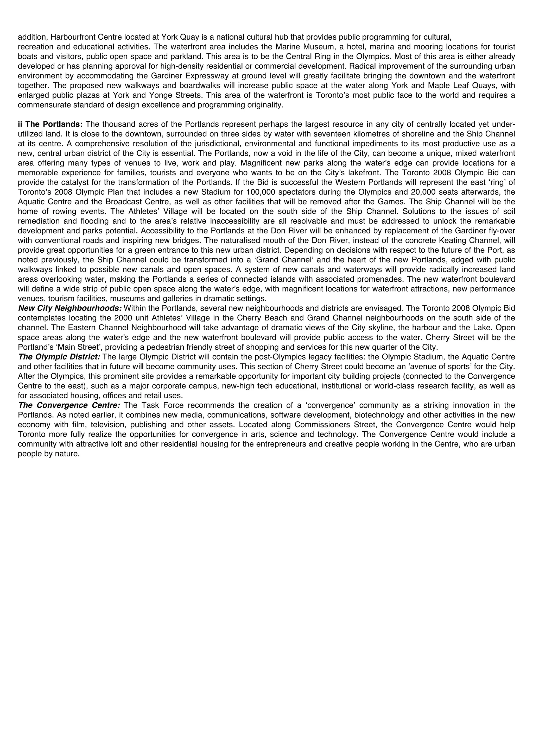 addition, Harbourfront Centre located at York Quay is a national cultural hub that provides public programming for cultural,
recreation and educational activities. The waterfront area includes the Marine Museum, a hotel, marina and mooring locations for tourist
boats and visitors, public open space and parkland. This area is to be the Central Ring in the Olympics. Most of this area is either already
developed or has planning approval for high-density residential or commercial development. Radical improvement of the surrounding urban
environment by accommodating the Gardiner Expressway at ground level will greatly facilitate bringing the downtown and the waterfront
together. The proposed new walkways and boardwalks will increase public space at the water along York and Maple Leaf Quays, with
enlarged public plazas at York and Yonge Streets. This area of the waterfront is Torontoʼs most public face to the world and requires a
commensurate standard of design excellence and programming originality.

ii The Portlands: The thousand acres of the Portlands represent perhaps the largest resource in any city of centrally located yet under-
utilized land. It is close to the downtown, surrounded on three sides by water with seventeen kilometres of shoreline and the Ship Channel
at its centre. A comprehensive resolution of the jurisdictional, environmental and functional impediments to its most productive use as a
new, central urban district of the City is essential. The Portlands, now a void in the life of the City, can become a unique, mixed waterfront
area offering many types of venues to live, work and play. Magnificent new parks along the waterʼs edge can provide locations for a
memorable experience for families, tourists and everyone who wants to be on the Cityʼs lakefront. The Toronto 2008 Olympic Bid can
provide the catalyst for the transformation of the Portlands. If the Bid is successful the Western Portlands will represent the east ʻringʼ of
Torontoʼs 2008 Olympic Plan that includes a new Stadium for 100,000 spectators during the Olympics and 20,000 seats afterwards, the
Aquatic Centre and the Broadcast Centre, as well as other facilities that will be removed after the Games. The Ship Channel will be the
home of rowing events. The Athletesʼ Village will be located on the south side of the Ship Channel. Solutions to the issues of soil
remediation and flooding and to the areaʼs relative inaccessibility are all resolvable and must be addressed to unlock the remarkable
development and parks potential. Accessibility to the Portlands at the Don River will be enhanced by replacement of the Gardiner fly-over
with conventional roads and inspiring new bridges. The naturalised mouth of the Don River, instead of the concrete Keating Channel, will
provide great opportunities for a green entrance to this new urban district. Depending on decisions with respect to the future of the Port, as
noted previously, the Ship Channel could be transformed into a ʻGrand Channelʼ and the heart of the new Portlands, edged with public
walkways linked to possible new canals and open spaces. A system of new canals and waterways will provide radically increased land
areas overlooking water, making the Portlands a series of connected islands with associated promenades. The new waterfront boulevard
will define a wide strip of public open space along the waterʼs edge, with magnificent locations for waterfront attractions, new performance
venues, tourism facilities, museums and galleries in dramatic settings.
New City Neighbourhoods: Within the Portlands, several new neighbourhoods and districts are envisaged. The Toronto 2008 Olympic Bid
contemplates locating the 2000 unit Athletesʼ Village in the Cherry Beach and Grand Channel neighbourhoods on the south side of the
channel. The Eastern Channel Neighbourhood will take advantage of dramatic views of the City skyline, the harbour and the Lake. Open
space areas along the waterʼs edge and the new waterfront boulevard will provide public access to the water. Cherry Street will be the
Portlandʼs ʻMain Streetʼ, providing a pedestrian friendly street of shopping and services for this new quarter of the City.
The Olympic District: The large Olympic District will contain the post-Olympics legacy facilities: the Olympic Stadium, the Aquatic Centre
and other facilities that in future will become community uses. This section of Cherry Street could become an ʻavenue of sportsʼ for the City.
After the Olympics, this prominent site provides a remarkable opportunity for important city building projects (connected to the Convergence
Centre to the east), such as a major corporate campus, new-high tech educational, institutional or world-class research facility, as well as
for associated housing, offices and retail uses.
The Convergence Centre: The Task Force recommends the creation of a ʻconvergenceʼ community as a striking innovation in the
Portlands. As noted earlier, it combines new media, communications, software development, biotechnology and other activities in the new
economy with film, television, publishing and other assets. Located along Commissioners Street, the Convergence Centre would help
Toronto more fully realize the opportunities for convergence in arts, science and technology. The Convergence Centre would include a
community with attractive loft and other residential housing for the entrepreneurs and creative people working in the Centre, who are urban
people by nature.
 