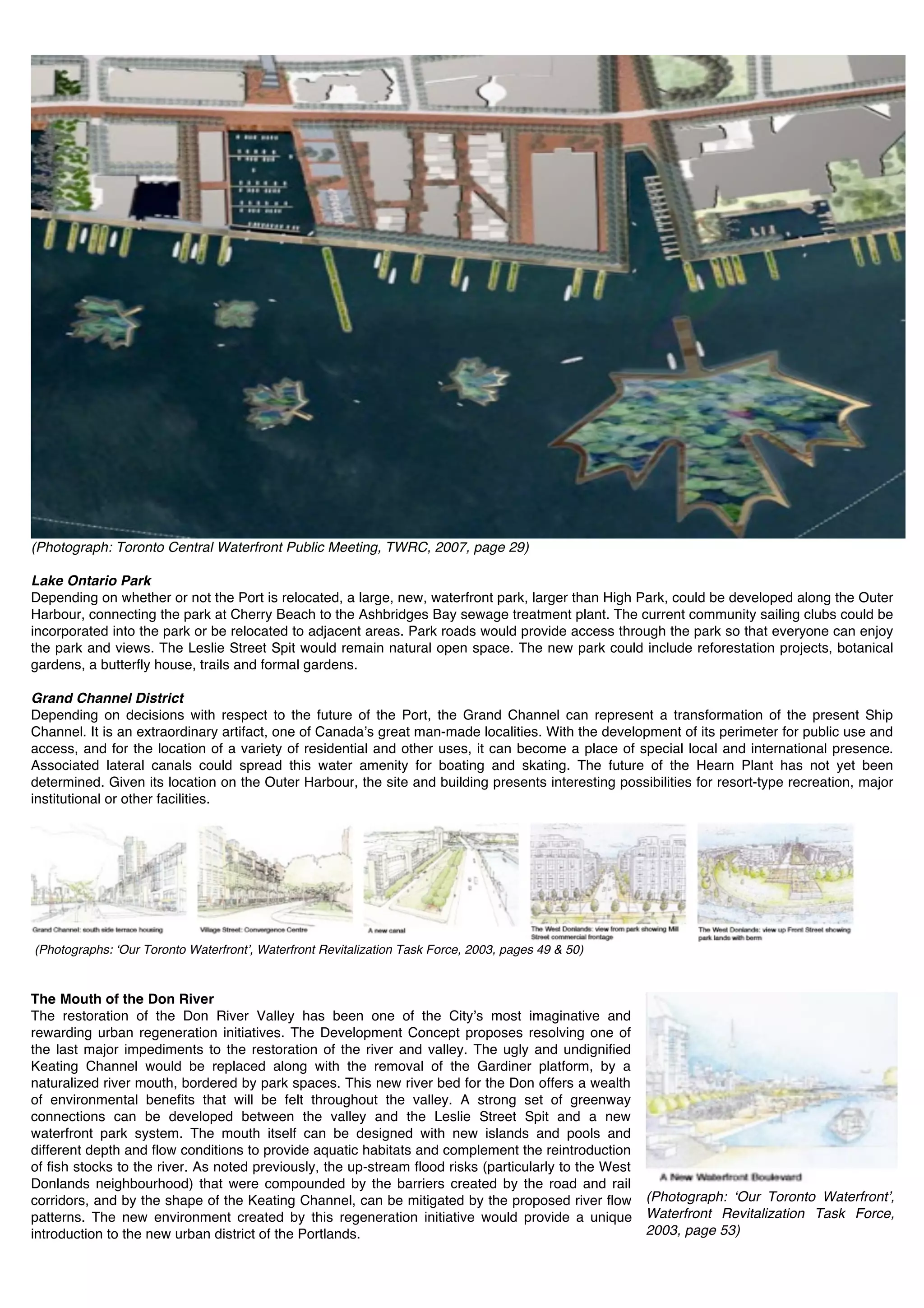 (Photograph: Toronto Central Waterfront Public Meeting, TWRC, 2007, page 29)

Lake Ontario Park
Depending on whether or not the Port is relocated, a large, new, waterfront park, larger than High Park, could be developed along the Outer
Harbour, connecting the park at Cherry Beach to the Ashbridges Bay sewage treatment plant. The current community sailing clubs could be
incorporated into the park or be relocated to adjacent areas. Park roads would provide access through the park so that everyone can enjoy
the park and views. The Leslie Street Spit would remain natural open space. The new park could include reforestation projects, botanical
gardens, a butterfly house, trails and formal gardens.

Grand Channel District
Depending on decisions with respect to the future of the Port, the Grand Channel can represent a transformation of the present Ship
Channel. It is an extraordinary artifact, one of Canadaʼs great man-made localities. With the development of its perimeter for public use and
access, and for the location of a variety of residential and other uses, it can become a place of special local and international presence.
Associated lateral canals could spread this water amenity for boating and skating. The future of the Hearn Plant has not yet been
determined. Given its location on the Outer Harbour, the site and building presents interesting possibilities for resort-type recreation, major
institutional or other facilities.




(Photographs: ʻOur Toronto Waterfrontʼ, Waterfront Revitalization Task Force, 2003, pages 49 & 50)



The Mouth of the Don River
The restoration of the Don River Valley has been one of the Cityʼs most imaginative and
rewarding urban regeneration initiatives. The Development Concept proposes resolving one of
the last major impediments to the restoration of the river and valley. The ugly and undignified
Keating Channel would be replaced along with the removal of the Gardiner platform, by a
naturalized river mouth, bordered by park spaces. This new river bed for the Don offers a wealth
of environmental benefits that will be felt throughout the valley. A strong set of greenway
connections can be developed between the valley and the Leslie Street Spit and a new
waterfront park system. The mouth itself can be designed with new islands and pools and
different depth and flow conditions to provide aquatic habitats and complement the reintroduction
of fish stocks to the river. As noted previously, the up-stream flood risks (particularly to the West
Donlands neighbourhood) that were compounded by the barriers created by the road and rail
corridors, and by the shape of the Keating Channel, can be mitigated by the proposed river flow         (Photograph: ʻOur Toronto Waterfrontʼ,
patterns. The new environment created by this regeneration initiative would provide a unique            Waterfront Revitalization Task Force,
introduction to the new urban district of the Portlands.                                                2003, page 53)
                                                                                                        !
 