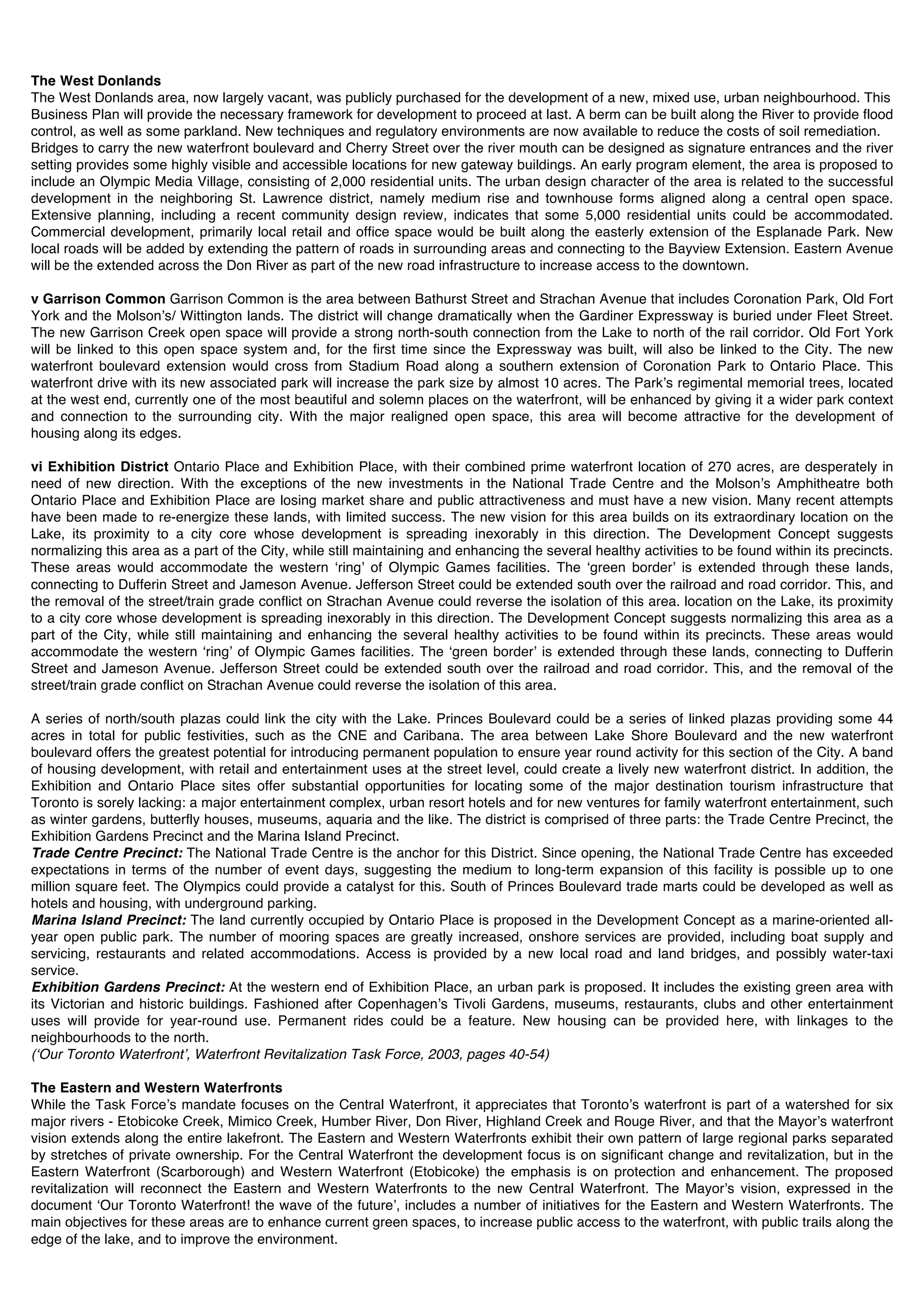 The West Donlands
The West Donlands area, now largely vacant, was publicly purchased for the development of a new, mixed use, urban neighbourhood. This
Business Plan will provide the necessary framework for development to proceed at last. A berm can be built along the River to provide flood
control, as well as some parkland. New techniques and regulatory environments are now available to reduce the costs of soil remediation.
Bridges to carry the new waterfront boulevard and Cherry Street over the river mouth can be designed as signature entrances and the river
setting provides some highly visible and accessible locations for new gateway buildings. An early program element, the area is proposed to
include an Olympic Media Village, consisting of 2,000 residential units. The urban design character of the area is related to the successful
development in the neighboring St. Lawrence district, namely medium rise and townhouse forms aligned along a central open space.
Extensive planning, including a recent community design review, indicates that some 5,000 residential units could be accommodated.
Commercial development, primarily local retail and office space would be built along the easterly extension of the Esplanade Park. New
local roads will be added by extending the pattern of roads in surrounding areas and connecting to the Bayview Extension. Eastern Avenue
will be the extended across the Don River as part of the new road infrastructure to increase access to the downtown.

v Garrison Common Garrison Common is the area between Bathurst Street and Strachan Avenue that includes Coronation Park, Old Fort
York and the Molsonʼs/ Wittington lands. The district will change dramatically when the Gardiner Expressway is buried under Fleet Street.
The new Garrison Creek open space will provide a strong north-south connection from the Lake to north of the rail corridor. Old Fort York
will be linked to this open space system and, for the first time since the Expressway was built, will also be linked to the City. The new
waterfront boulevard extension would cross from Stadium Road along a southern extension of Coronation Park to Ontario Place. This
waterfront drive with its new associated park will increase the park size by almost 10 acres. The Parkʼs regimental memorial trees, located
at the west end, currently one of the most beautiful and solemn places on the waterfront, will be enhanced by giving it a wider park context
and connection to the surrounding city. With the major realigned open space, this area will become attractive for the development of
housing along its edges.

vi Exhibition District Ontario Place and Exhibition Place, with their combined prime waterfront location of 270 acres, are desperately in
need of new direction. With the exceptions of the new investments in the National Trade Centre and the Molsonʼs Amphitheatre both
Ontario Place and Exhibition Place are losing market share and public attractiveness and must have a new vision. Many recent attempts
have been made to re-energize these lands, with limited success. The new vision for this area builds on its extraordinary location on the
Lake, its proximity to a city core whose development is spreading inexorably in this direction. The Development Concept suggests
normalizing this area as a part of the City, while still maintaining and enhancing the several healthy activities to be found within its precincts.
These areas would accommodate the western ʻringʼ of Olympic Games facilities. The ʻgreen borderʼ is extended through these lands,
connecting to Dufferin Street and Jameson Avenue. Jefferson Street could be extended south over the railroad and road corridor. This, and
the removal of the street/train grade conflict on Strachan Avenue could reverse the isolation of this area. location on the Lake, its proximity
to a city core whose development is spreading inexorably in this direction. The Development Concept suggests normalizing this area as a
part of the City, while still maintaining and enhancing the several healthy activities to be found within its precincts. These areas would
accommodate the western ʻringʼ of Olympic Games facilities. The ʻgreen borderʼ is extended through these lands, connecting to Dufferin
Street and Jameson Avenue. Jefferson Street could be extended south over the railroad and road corridor. This, and the removal of the
street/train grade conflict on Strachan Avenue could reverse the isolation of this area.

A series of north/south plazas could link the city with the Lake. Princes Boulevard could be a series of linked plazas providing some 44
acres in total for public festivities, such as the CNE and Caribana. The area between Lake Shore Boulevard and the new waterfront
boulevard offers the greatest potential for introducing permanent population to ensure year round activity for this section of the City. A band
of housing development, with retail and entertainment uses at the street level, could create a lively new waterfront district. In addition, the
Exhibition and Ontario Place sites offer substantial opportunities for locating some of the major destination tourism infrastructure that
Toronto is sorely lacking: a major entertainment complex, urban resort hotels and for new ventures for family waterfront entertainment, such
as winter gardens, butterfly houses, museums, aquaria and the like. The district is comprised of three parts: the Trade Centre Precinct, the
Exhibition Gardens Precinct and the Marina Island Precinct.
Trade Centre Precinct: The National Trade Centre is the anchor for this District. Since opening, the National Trade Centre has exceeded
expectations in terms of the number of event days, suggesting the medium to long-term expansion of this facility is possible up to one
million square feet. The Olympics could provide a catalyst for this. South of Princes Boulevard trade marts could be developed as well as
hotels and housing, with underground parking.
Marina Island Precinct: The land currently occupied by Ontario Place is proposed in the Development Concept as a marine-oriented all-
year open public park. The number of mooring spaces are greatly increased, onshore services are provided, including boat supply and
servicing, restaurants and related accommodations. Access is provided by a new local road and land bridges, and possibly water-taxi
service.
Exhibition Gardens Precinct: At the western end of Exhibition Place, an urban park is proposed. It includes the existing green area with
its Victorian and historic buildings. Fashioned after Copenhagenʼs Tivoli Gardens, museums, restaurants, clubs and other entertainment
uses will provide for year-round use. Permanent rides could be a feature. New housing can be provided here, with linkages to the
neighbourhoods to the north.
(ʻOur Toronto Waterfrontʼ, Waterfront Revitalization Task Force, 2003, pages 40-54)

The Eastern and Western Waterfronts
While the Task Forceʼs mandate focuses on the Central Waterfront, it appreciates that Torontoʼs waterfront is part of a watershed for six
major rivers - Etobicoke Creek, Mimico Creek, Humber River, Don River, Highland Creek and Rouge River, and that the Mayorʼs waterfront
vision extends along the entire lakefront. The Eastern and Western Waterfronts exhibit their own pattern of large regional parks separated
by stretches of private ownership. For the Central Waterfront the development focus is on significant change and revitalization, but in the
Eastern Waterfront (Scarborough) and Western Waterfront (Etobicoke) the emphasis is on protection and enhancement. The proposed
revitalization will reconnect the Eastern and Western Waterfronts to the new Central Waterfront. The Mayorʼs vision, expressed in the
document ʻOur Toronto Waterfront! the wave of the futureʼ, includes a number of initiatives for the Eastern and Western Waterfronts. The
main objectives for these areas are to enhance current green spaces, to increase public access to the waterfront, with public trails along the
edge of the lake, and to improve the environment.
 