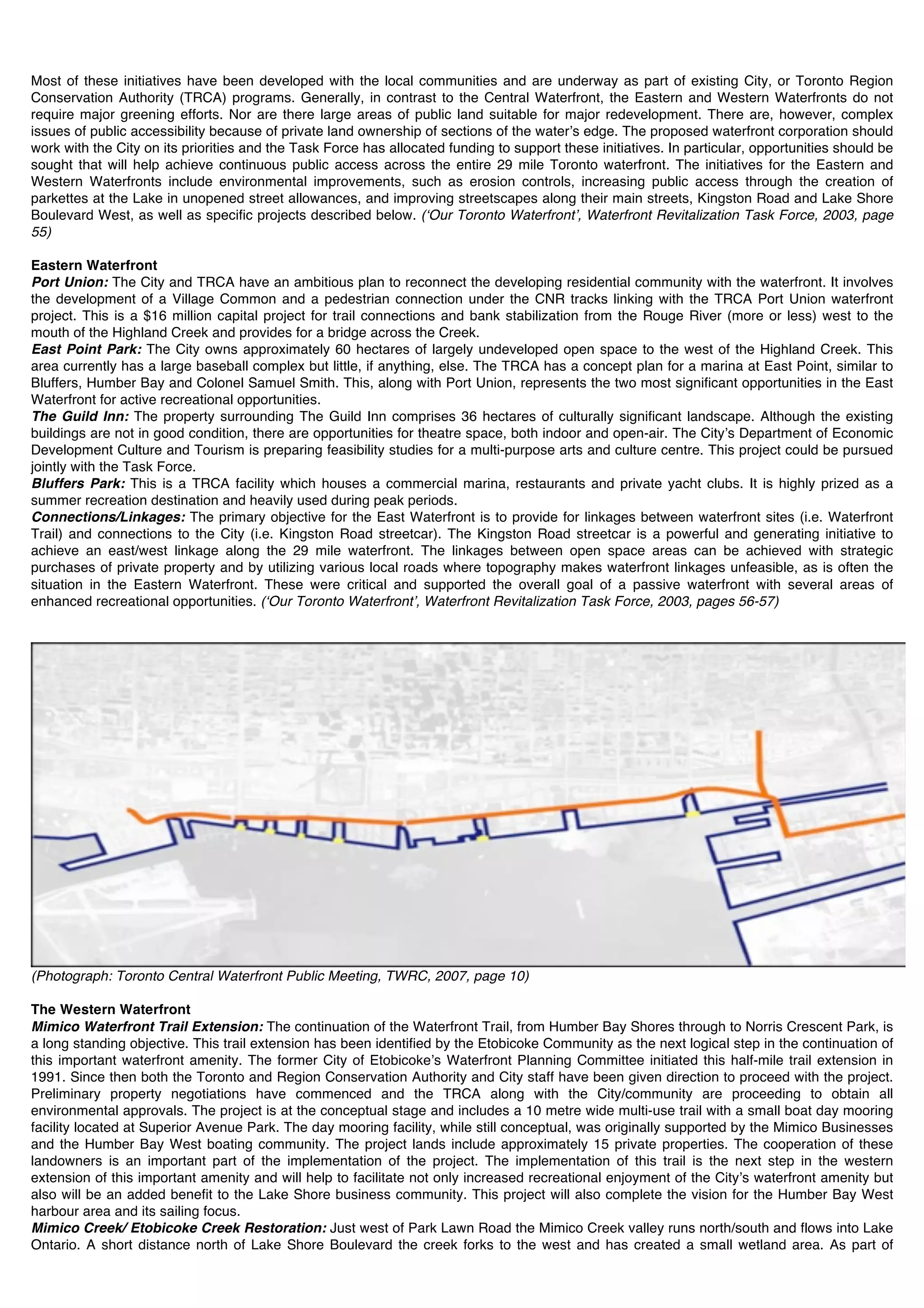 Most of these initiatives have been developed with the local communities and are underway as part of existing City, or Toronto Region
Conservation Authority (TRCA) programs. Generally, in contrast to the Central Waterfront, the Eastern and Western Waterfronts do not
require major greening efforts. Nor are there large areas of public land suitable for major redevelopment. There are, however, complex
issues of public accessibility because of private land ownership of sections of the waterʼs edge. The proposed waterfront corporation should
work with the City on its priorities and the Task Force has allocated funding to support these initiatives. In particular, opportunities should be
sought that will help achieve continuous public access across the entire 29 mile Toronto waterfront. The initiatives for the Eastern and
Western Waterfronts include environmental improvements, such as erosion controls, increasing public access through the creation of
parkettes at the Lake in unopened street allowances, and improving streetscapes along their main streets, Kingston Road and Lake Shore
Boulevard West, as well as specific projects described below. (ʻOur Toronto Waterfrontʼ, Waterfront Revitalization Task Force, 2003, page
55)

Eastern Waterfront
Port Union: The City and TRCA have an ambitious plan to reconnect the developing residential community with the waterfront. It involves
the development of a Village Common and a pedestrian connection under the CNR tracks linking with the TRCA Port Union waterfront
project. This is a $16 million capital project for trail connections and bank stabilization from the Rouge River (more or less) west to the
mouth of the Highland Creek and provides for a bridge across the Creek.
East Point Park: The City owns approximately 60 hectares of largely undeveloped open space to the west of the Highland Creek. This
area currently has a large baseball complex but little, if anything, else. The TRCA has a concept plan for a marina at East Point, similar to
Bluffers, Humber Bay and Colonel Samuel Smith. This, along with Port Union, represents the two most significant opportunities in the East
Waterfront for active recreational opportunities.
The Guild Inn: The property surrounding The Guild Inn comprises 36 hectares of culturally significant landscape. Although the existing
buildings are not in good condition, there are opportunities for theatre space, both indoor and open-air. The Cityʼs Department of Economic
Development Culture and Tourism is preparing feasibility studies for a multi-purpose arts and culture centre. This project could be pursued
jointly with the Task Force.
Bluffers Park: This is a TRCA facility which houses a commercial marina, restaurants and private yacht clubs. It is highly prized as a
summer recreation destination and heavily used during peak periods.
Connections/Linkages: The primary objective for the East Waterfront is to provide for linkages between waterfront sites (i.e. Waterfront
Trail) and connections to the City (i.e. Kingston Road streetcar). The Kingston Road streetcar is a powerful and generating initiative to
achieve an east/west linkage along the 29 mile waterfront. The linkages between open space areas can be achieved with strategic
purchases of private property and by utilizing various local roads where topography makes waterfront linkages unfeasible, as is often the
situation in the Eastern Waterfront. These were critical and supported the overall goal of a passive waterfront with several areas of
enhanced recreational opportunities. (ʻOur Toronto Waterfrontʼ, Waterfront Revitalization Task Force, 2003, pages 56-57)




(Photograph: Toronto Central Waterfront Public Meeting, TWRC, 2007, page 10)

The Western Waterfront
Mimico Waterfront Trail Extension: The continuation of the Waterfront Trail, from Humber Bay Shores through to Norris Crescent Park, is
a long standing objective. This trail extension has been identified by the Etobicoke Community as the next logical step in the continuation of
this important waterfront amenity. The former City of Etobicokeʼs Waterfront Planning Committee initiated this half-mile trail extension in
1991. Since then both the Toronto and Region Conservation Authority and City staff have been given direction to proceed with the project.
Preliminary property negotiations have commenced and the TRCA along with the City/community are proceeding to obtain all
environmental approvals. The project is at the conceptual stage and includes a 10 metre wide multi-use trail with a small boat day mooring
facility located at Superior Avenue Park. The day mooring facility, while still conceptual, was originally supported by the Mimico Businesses
and the Humber Bay West boating community. The project lands include approximately 15 private properties. The cooperation of these
landowners is an important part of the implementation of the project. The implementation of this trail is the next step in the western
extension of this important amenity and will help to facilitate not only increased recreational enjoyment of the Cityʼs waterfront amenity but
also will be an added benefit to the Lake Shore business community. This project will also complete the vision for the Humber Bay West
harbour area and its sailing focus.
Mimico Creek/ Etobicoke Creek Restoration: Just west of Park Lawn Road the Mimico Creek valley runs north/south and flows into Lake
Ontario. A short distance north of Lake Shore Boulevard the creek forks to the west and has created a small wetland area. As part of
 