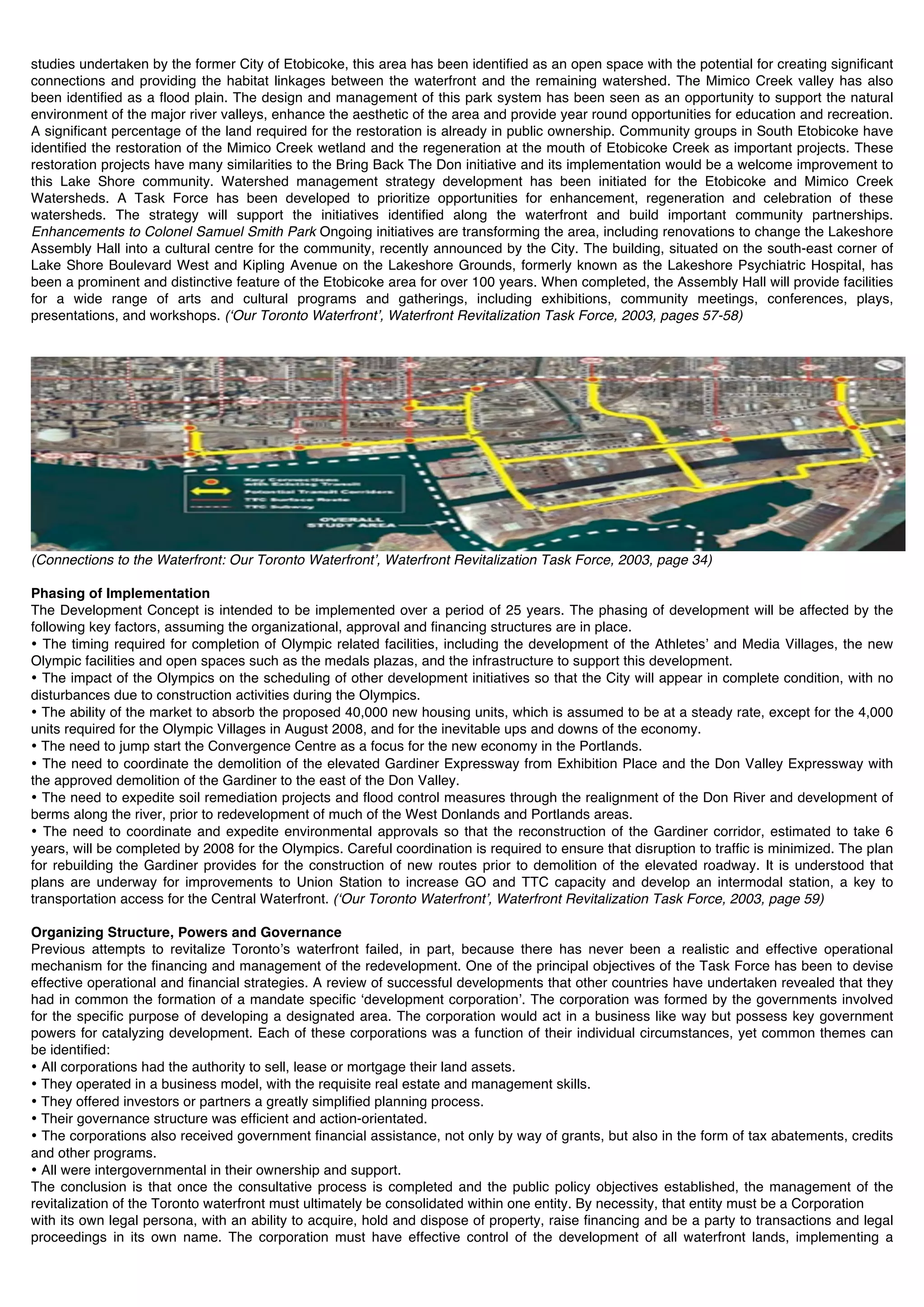 studies undertaken by the former City of Etobicoke, this area has been identified as an open space with the potential for creating significant
connections and providing the habitat linkages between the waterfront and the remaining watershed. The Mimico Creek valley has also
been identified as a flood plain. The design and management of this park system has been seen as an opportunity to support the natural
environment of the major river valleys, enhance the aesthetic of the area and provide year round opportunities for education and recreation.
A significant percentage of the land required for the restoration is already in public ownership. Community groups in South Etobicoke have
identified the restoration of the Mimico Creek wetland and the regeneration at the mouth of Etobicoke Creek as important projects. These
restoration projects have many similarities to the Bring Back The Don initiative and its implementation would be a welcome improvement to
this Lake Shore community. Watershed management strategy development has been initiated for the Etobicoke and Mimico Creek
Watersheds. A Task Force has been developed to prioritize opportunities for enhancement, regeneration and celebration of these
watersheds. The strategy will support the initiatives identified along the waterfront and build important community partnerships.
Enhancements to Colonel Samuel Smith Park Ongoing initiatives are transforming the area, including renovations to change the Lakeshore
Assembly Hall into a cultural centre for the community, recently announced by the City. The building, situated on the south-east corner of
Lake Shore Boulevard West and Kipling Avenue on the Lakeshore Grounds, formerly known as the Lakeshore Psychiatric Hospital, has
been a prominent and distinctive feature of the Etobicoke area for over 100 years. When completed, the Assembly Hall will provide facilities
for a wide range of arts and cultural programs and gatherings, including exhibitions, community meetings, conferences, plays,
presentations, and workshops. (ʻOur Toronto Waterfrontʼ, Waterfront Revitalization Task Force, 2003, pages 57-58)




(Connections to the Waterfront: Our Toronto Waterfrontʼ, Waterfront Revitalization Task Force, 2003, page 34)

Phasing of Implementation
The Development Concept is intended to be implemented over a period of 25 years. The phasing of development will be affected by the
following key factors, assuming the organizational, approval and financing structures are in place.
• The timing required for completion of Olympic related facilities, including the development of the Athletesʼ and Media Villages, the new
Olympic facilities and open spaces such as the medals plazas, and the infrastructure to support this development.
• The impact of the Olympics on the scheduling of other development initiatives so that the City will appear in complete condition, with no
disturbances due to construction activities during the Olympics.
• The ability of the market to absorb the proposed 40,000 new housing units, which is assumed to be at a steady rate, except for the 4,000
units required for the Olympic Villages in August 2008, and for the inevitable ups and downs of the economy.
• The need to jump start the Convergence Centre as a focus for the new economy in the Portlands.
• The need to coordinate the demolition of the elevated Gardiner Expressway from Exhibition Place and the Don Valley Expressway with
the approved demolition of the Gardiner to the east of the Don Valley.
• The need to expedite soil remediation projects and flood control measures through the realignment of the Don River and development of
berms along the river, prior to redevelopment of much of the West Donlands and Portlands areas.
• The need to coordinate and expedite environmental approvals so that the reconstruction of the Gardiner corridor, estimated to take 6
years, will be completed by 2008 for the Olympics. Careful coordination is required to ensure that disruption to traffic is minimized. The plan
for rebuilding the Gardiner provides for the construction of new routes prior to demolition of the elevated roadway. It is understood that
plans are underway for improvements to Union Station to increase GO and TTC capacity and develop an intermodal station, a key to
transportation access for the Central Waterfront. (ʻOur Toronto Waterfrontʼ, Waterfront Revitalization Task Force, 2003, page 59)

Organizing Structure, Powers and Governance
Previous attempts to revitalize Torontoʼs waterfront failed, in part, because there has never been a realistic and effective operational
mechanism for the financing and management of the redevelopment. One of the principal objectives of the Task Force has been to devise
effective operational and financial strategies. A review of successful developments that other countries have undertaken revealed that they
had in common the formation of a mandate specific ʻdevelopment corporationʼ. The corporation was formed by the governments involved
for the specific purpose of developing a designated area. The corporation would act in a business like way but possess key government
powers for catalyzing development. Each of these corporations was a function of their individual circumstances, yet common themes can
be identified:
• All corporations had the authority to sell, lease or mortgage their land assets.
• They operated in a business model, with the requisite real estate and management skills.
• They offered investors or partners a greatly simplified planning process.
• Their governance structure was efficient and action-orientated.
• The corporations also received government financial assistance, not only by way of grants, but also in the form of tax abatements, credits
and other programs.
• All were intergovernmental in their ownership and support.
The conclusion is that once the consultative process is completed and the public policy objectives established, the management of the
revitalization of the Toronto waterfront must ultimately be consolidated within one entity. By necessity, that entity must be a Corporation
with its own legal persona, with an ability to acquire, hold and dispose of property, raise financing and be a party to transactions and legal
proceedings in its own name. The corporation must have effective control of the development of all waterfront lands, implementing a
 