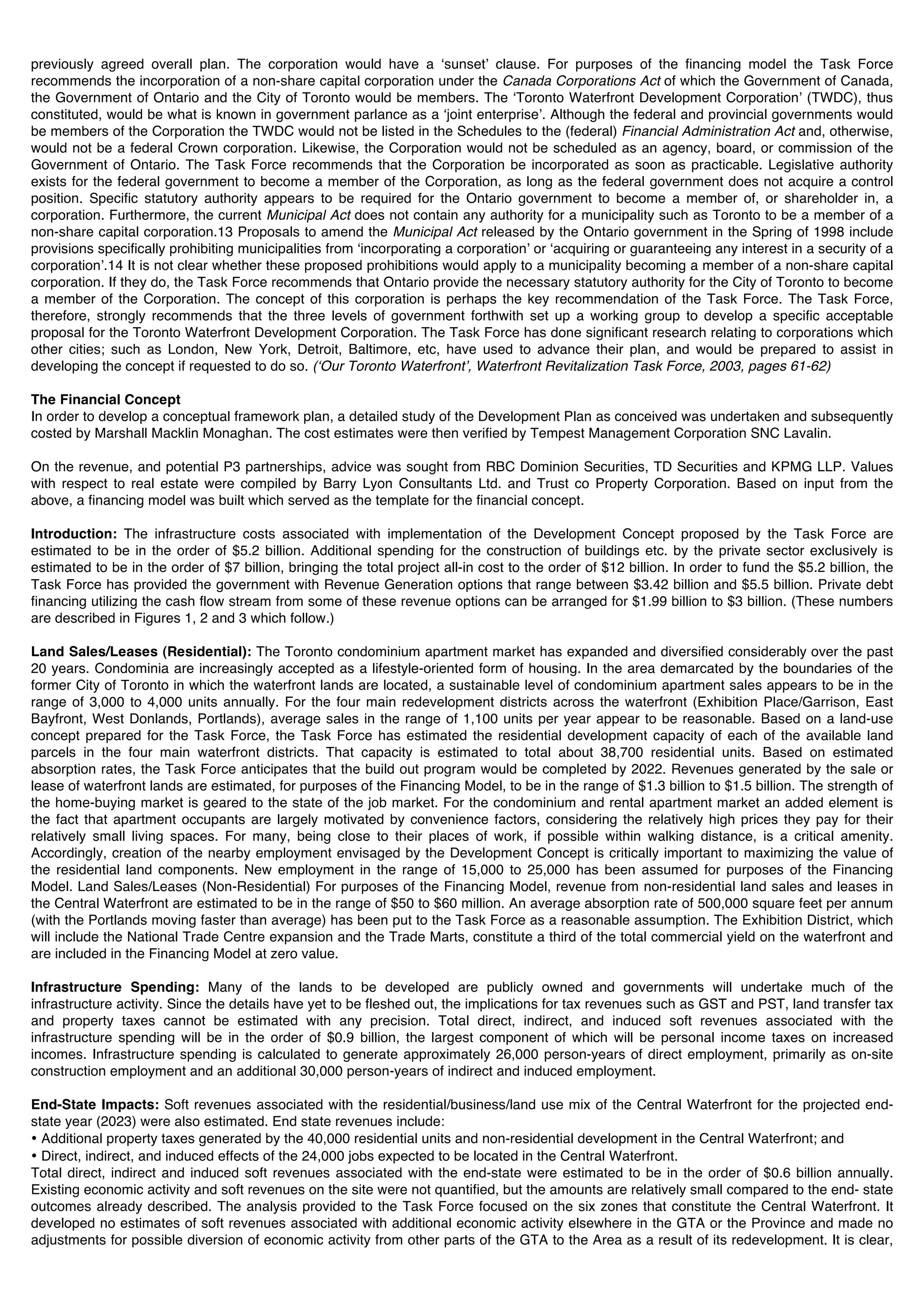 previously agreed overall plan. The corporation would have a ʻsunsetʼ clause. For purposes of the financing model the Task Force
recommends the incorporation of a non-share capital corporation under the Canada Corporations Act of which the Government of Canada,
the Government of Ontario and the City of Toronto would be members. The ʻToronto Waterfront Development Corporationʼ (TWDC), thus
constituted, would be what is known in government parlance as a ʻjoint enterpriseʼ. Although the federal and provincial governments would
be members of the Corporation the TWDC would not be listed in the Schedules to the (federal) Financial Administration Act and, otherwise,
would not be a federal Crown corporation. Likewise, the Corporation would not be scheduled as an agency, board, or commission of the
Government of Ontario. The Task Force recommends that the Corporation be incorporated as soon as practicable. Legislative authority
exists for the federal government to become a member of the Corporation, as long as the federal government does not acquire a control
position. Specific statutory authority appears to be required for the Ontario government to become a member of, or shareholder in, a
corporation. Furthermore, the current Municipal Act does not contain any authority for a municipality such as Toronto to be a member of a
non-share capital corporation.13 Proposals to amend the Municipal Act released by the Ontario government in the Spring of 1998 include
provisions specifically prohibiting municipalities from ʻincorporating a corporationʼ or ʻacquiring or guaranteeing any interest in a security of a
corporationʼ.14 It is not clear whether these proposed prohibitions would apply to a municipality becoming a member of a non-share capital
corporation. If they do, the Task Force recommends that Ontario provide the necessary statutory authority for the City of Toronto to become
a member of the Corporation. The concept of this corporation is perhaps the key recommendation of the Task Force. The Task Force,
therefore, strongly recommends that the three levels of government forthwith set up a working group to develop a specific acceptable
proposal for the Toronto Waterfront Development Corporation. The Task Force has done significant research relating to corporations which
other cities; such as London, New York, Detroit, Baltimore, etc, have used to advance their plan, and would be prepared to assist in
developing the concept if requested to do so. (ʻOur Toronto Waterfrontʼ, Waterfront Revitalization Task Force, 2003, pages 61-62)

The Financial Concept
In order to develop a conceptual framework plan, a detailed study of the Development Plan as conceived was undertaken and subsequently
costed by Marshall Macklin Monaghan. The cost estimates were then verified by Tempest Management Corporation SNC Lavalin.

On the revenue, and potential P3 partnerships, advice was sought from RBC Dominion Securities, TD Securities and KPMG LLP. Values
with respect to real estate were compiled by Barry Lyon Consultants Ltd. and Trust co Property Corporation. Based on input from the
above, a financing model was built which served as the template for the financial concept.

Introduction: The infrastructure costs associated with implementation of the Development Concept proposed by the Task Force are
estimated to be in the order of $5.2 billion. Additional spending for the construction of buildings etc. by the private sector exclusively is
estimated to be in the order of $7 billion, bringing the total project all-in cost to the order of $12 billion. In order to fund the $5.2 billion, the
Task Force has provided the government with Revenue Generation options that range between $3.42 billion and $5.5 billion. Private debt
financing utilizing the cash flow stream from some of these revenue options can be arranged for $1.99 billion to $3 billion. (These numbers
are described in Figures 1, 2 and 3 which follow.)

Land Sales/Leases (Residential): The Toronto condominium apartment market has expanded and diversified considerably over the past
20 years. Condominia are increasingly accepted as a lifestyle-oriented form of housing. In the area demarcated by the boundaries of the
former City of Toronto in which the waterfront lands are located, a sustainable level of condominium apartment sales appears to be in the
range of 3,000 to 4,000 units annually. For the four main redevelopment districts across the waterfront (Exhibition Place/Garrison, East
Bayfront, West Donlands, Portlands), average sales in the range of 1,100 units per year appear to be reasonable. Based on a land-use
concept prepared for the Task Force, the Task Force has estimated the residential development capacity of each of the available land
parcels in the four main waterfront districts. That capacity is estimated to total about 38,700 residential units. Based on estimated
absorption rates, the Task Force anticipates that the build out program would be completed by 2022. Revenues generated by the sale or
lease of waterfront lands are estimated, for purposes of the Financing Model, to be in the range of $1.3 billion to $1.5 billion. The strength of
the home-buying market is geared to the state of the job market. For the condominium and rental apartment market an added element is
the fact that apartment occupants are largely motivated by convenience factors, considering the relatively high prices they pay for their
relatively small living spaces. For many, being close to their places of work, if possible within walking distance, is a critical amenity.
Accordingly, creation of the nearby employment envisaged by the Development Concept is critically important to maximizing the value of
the residential land components. New employment in the range of 15,000 to 25,000 has been assumed for purposes of the Financing
Model. Land Sales/Leases (Non-Residential) For purposes of the Financing Model, revenue from non-residential land sales and leases in
the Central Waterfront are estimated to be in the range of $50 to $60 million. An average absorption rate of 500,000 square feet per annum
(with the Portlands moving faster than average) has been put to the Task Force as a reasonable assumption. The Exhibition District, which
will include the National Trade Centre expansion and the Trade Marts, constitute a third of the total commercial yield on the waterfront and
are included in the Financing Model at zero value.

Infrastructure Spending: Many of the lands to be developed are publicly owned and governments will undertake much of the
infrastructure activity. Since the details have yet to be fleshed out, the implications for tax revenues such as GST and PST, land transfer tax
and property taxes cannot be estimated with any precision. Total direct, indirect, and induced soft revenues associated with the
infrastructure spending will be in the order of $0.9 billion, the largest component of which will be personal income taxes on increased
incomes. Infrastructure spending is calculated to generate approximately 26,000 person-years of direct employment, primarily as on-site
construction employment and an additional 30,000 person-years of indirect and induced employment.

End-State Impacts: Soft revenues associated with the residential/business/land use mix of the Central Waterfront for the projected end-
state year (2023) were also estimated. End state revenues include:
• Additional property taxes generated by the 40,000 residential units and non-residential development in the Central Waterfront; and
• Direct, indirect, and induced effects of the 24,000 jobs expected to be located in the Central Waterfront.
Total direct, indirect and induced soft revenues associated with the end-state were estimated to be in the order of $0.6 billion annually.
Existing economic activity and soft revenues on the site were not quantified, but the amounts are relatively small compared to the end- state
outcomes already described. The analysis provided to the Task Force focused on the six zones that constitute the Central Waterfront. It
developed no estimates of soft revenues associated with additional economic activity elsewhere in the GTA or the Province and made no
adjustments for possible diversion of economic activity from other parts of the GTA to the Area as a result of its redevelopment. It is clear,
 