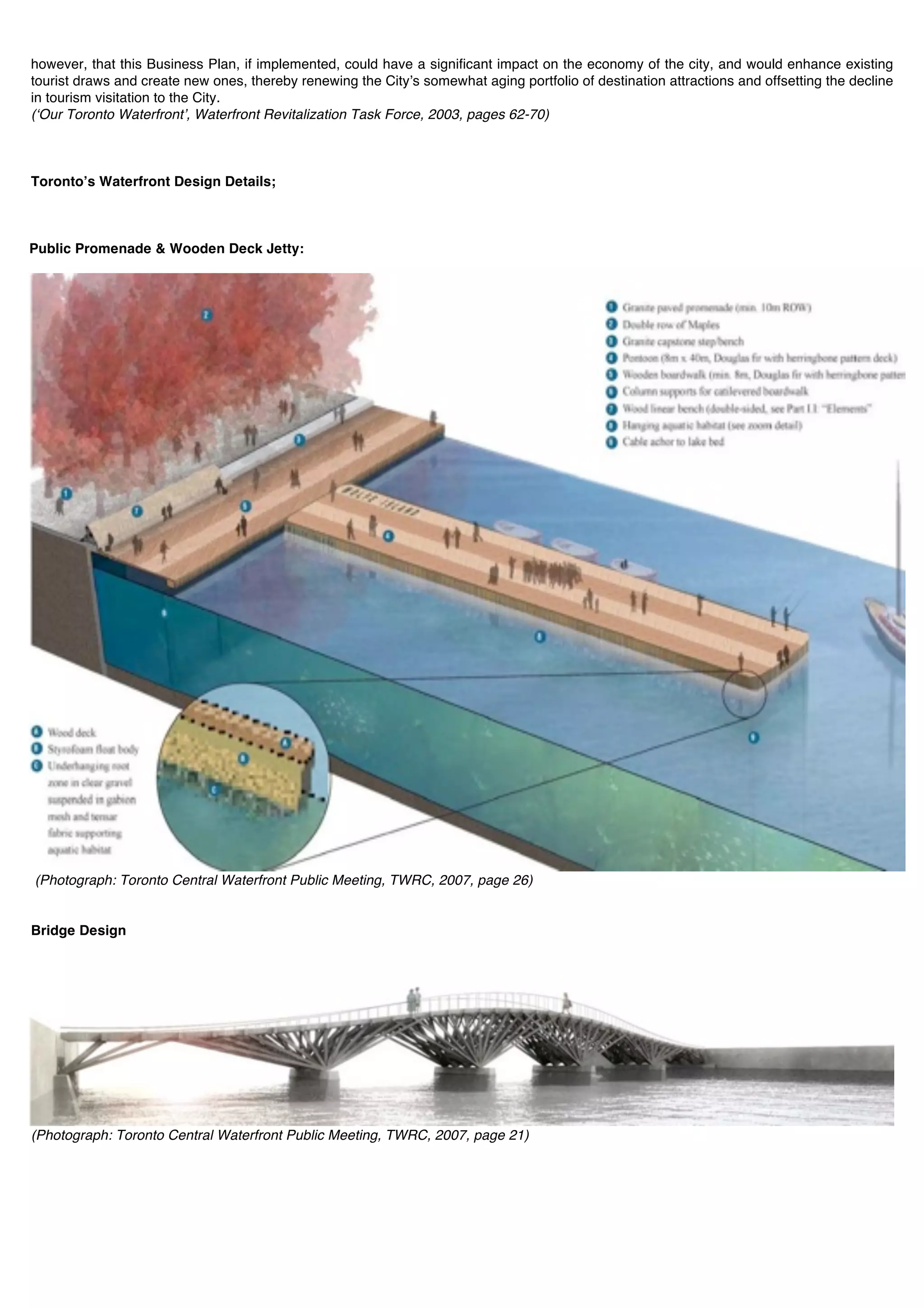 however, that this Business Plan, if implemented, could have a significant impact on the economy of the city, and would enhance existing
tourist draws and create new ones, thereby renewing the Cityʼs somewhat aging portfolio of destination attractions and offsetting the decline
in tourism visitation to the City.
(ʻOur Toronto Waterfrontʼ, Waterfront Revitalization Task Force, 2003, pages 62-70)



Torontoʼs Waterfront Design Details;



Public Promenade & Wooden Deck Jetty:




(Photograph: Toronto Central Waterfront Public Meeting, TWRC, 2007, page 26)


Bridge Design




(Photograph: Toronto Central Waterfront Public Meeting, TWRC, 2007, page 21)
 