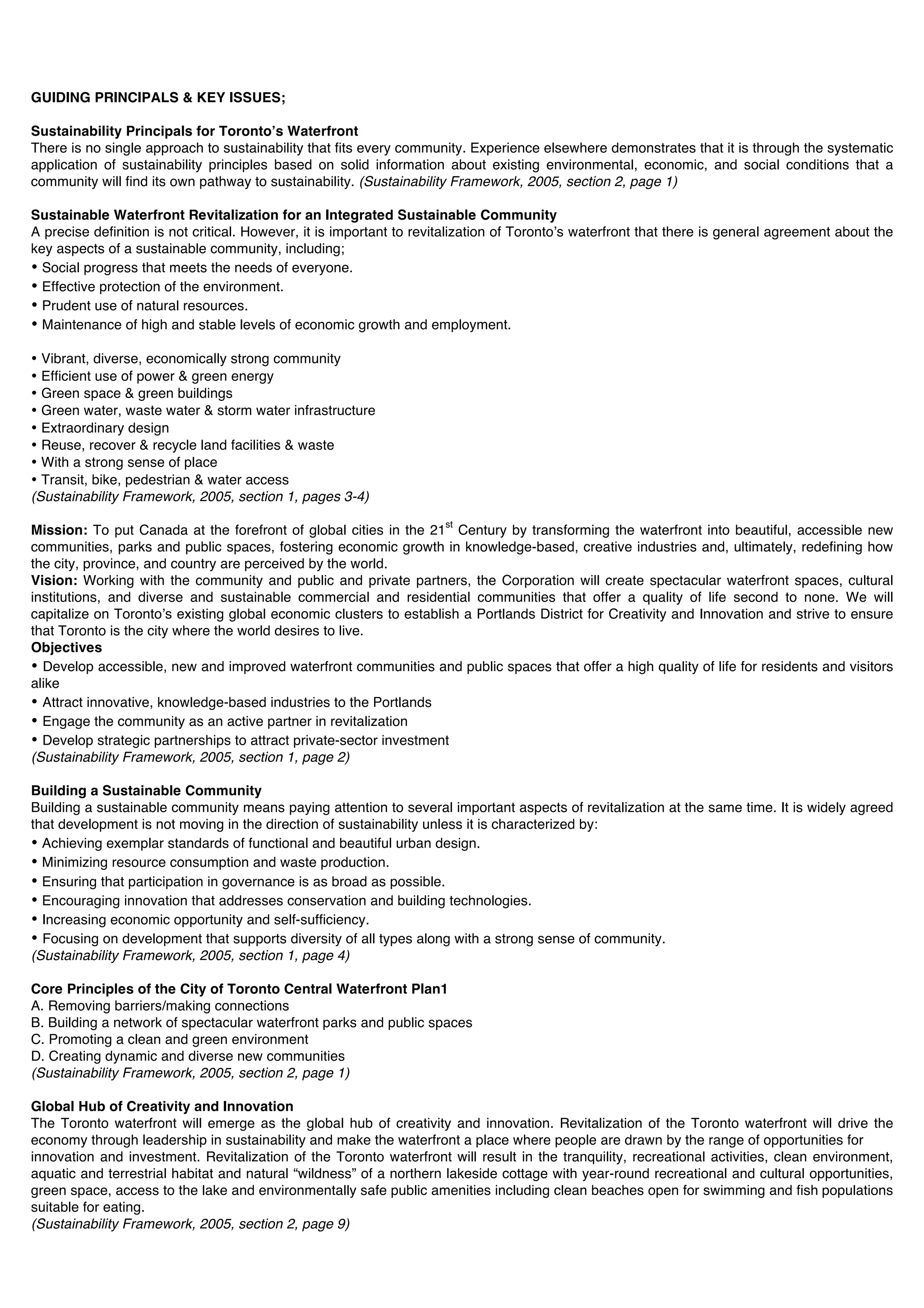 GUIDING PRINCIPALS & KEY ISSUES;

Sustainability Principals for Torontoʼs Waterfront
There is no single approach to sustainability that fits every community. Experience elsewhere demonstrates that it is through the systematic
application of sustainability principles based on solid information about existing environmental, economic, and social conditions that a
community will find its own pathway to sustainability. (Sustainability Framework, 2005, section 2, page 1)

Sustainable Waterfront Revitalization for an Integrated Sustainable Community
A precise definition is not critical. However, it is important to revitalization of Torontoʼs waterfront that there is general agreement about the
key aspects of a sustainable community, including;
• Social progress that meets the needs of everyone.
• Effective protection of the environment.
• Prudent use of natural resources.
• Maintenance of high and stable levels of economic growth and employment.

• Vibrant, diverse, economically strong community
• Efficient use of power & green energy
• Green space & green buildings
• Green water, waste water & storm water infrastructure
• Extraordinary design
• Reuse, recover & recycle land facilities & waste
• With a strong sense of place
• Transit, bike, pedestrian & water access
(Sustainability Framework, 2005, section 1, pages 3-4)
                                                                      st
Mission: To put Canada at the forefront of global cities in the 21 Century by transforming the waterfront into beautiful, accessible new
communities, parks and public spaces, fostering economic growth in knowledge-based, creative industries and, ultimately, redefining how
the city, province, and country are perceived by the world.
Vision: Working with the community and public and private partners, the Corporation will create spectacular waterfront spaces, cultural
institutions, and diverse and sustainable commercial and residential communities that offer a quality of life second to none. We will
capitalize on Torontoʼs existing global economic clusters to establish a Portlands District for Creativity and Innovation and strive to ensure
that Toronto is the city where the world desires to live.
Objectives
• Develop accessible, new and improved waterfront communities and public spaces that offer a high quality of life for residents and visitors
alike
• Attract innovative, knowledge-based industries to the Portlands
• Engage the community as an active partner in revitalization
• Develop strategic partnerships to attract private-sector investment
(Sustainability Framework, 2005, section 1, page 2)

Building a Sustainable Community
Building a sustainable community means paying attention to several important aspects of revitalization at the same time. It is widely agreed
that development is not moving in the direction of sustainability unless it is characterized by:
• Achieving exemplar standards of functional and beautiful urban design.
• Minimizing resource consumption and waste production.
• Ensuring that participation in governance is as broad as possible.
• Encouraging innovation that addresses conservation and building technologies.
• Increasing economic opportunity and self-sufficiency.
• Focusing on development that supports diversity of all types along with a strong sense of community.
(Sustainability Framework, 2005, section 1, page 4)

Core Principles of the City of Toronto Central Waterfront Plan1
A. Removing barriers/making connections
B. Building a network of spectacular waterfront parks and public spaces
C. Promoting a clean and green environment
D. Creating dynamic and diverse new communities
(Sustainability Framework, 2005, section 2, page 1)

Global Hub of Creativity and Innovation
The Toronto waterfront will emerge as the global hub of creativity and innovation. Revitalization of the Toronto waterfront will drive the
economy through leadership in sustainability and make the waterfront a place where people are drawn by the range of opportunities for
innovation and investment. Revitalization of the Toronto waterfront will result in the tranquility, recreational activities, clean environment,
aquatic and terrestrial habitat and natural “wildness” of a northern lakeside cottage with year-round recreational and cultural opportunities,
green space, access to the lake and environmentally safe public amenities including clean beaches open for swimming and fish populations
suitable for eating.
(Sustainability Framework, 2005, section 2, page 9)
 