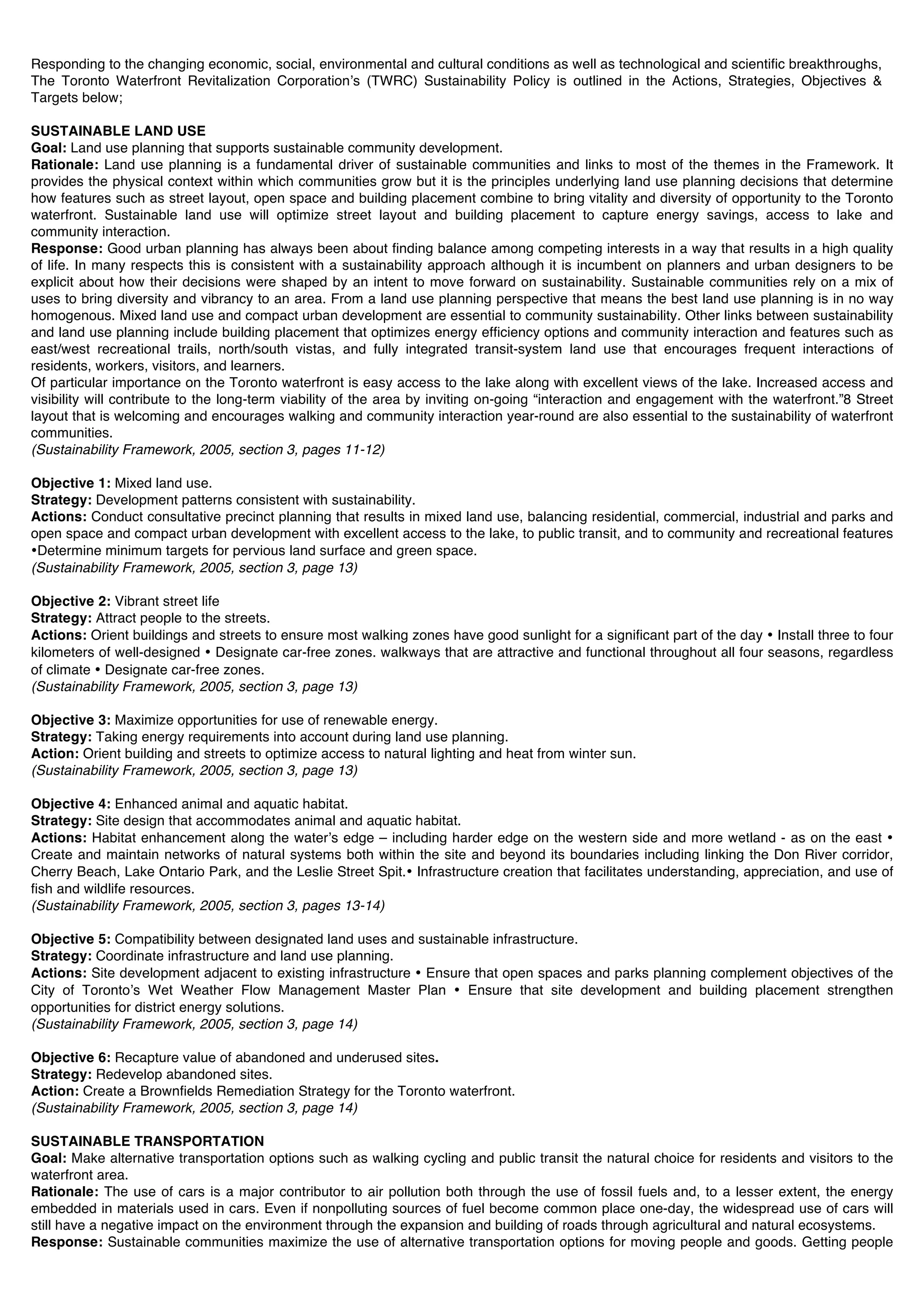 Responding to the changing economic, social, environmental and cultural conditions as well as technological and scientific breakthroughs,
The Toronto Waterfront Revitalization Corporationʼs (TWRC) Sustainability Policy is outlined in the Actions, Strategies, Objectives &
Targets below;

SUSTAINABLE LAND USE
Goal: Land use planning that supports sustainable community development.
Rationale: Land use planning is a fundamental driver of sustainable communities and links to most of the themes in the Framework. It
provides the physical context within which communities grow but it is the principles underlying land use planning decisions that determine
how features such as street layout, open space and building placement combine to bring vitality and diversity of opportunity to the Toronto
waterfront. Sustainable land use will optimize street layout and building placement to capture energy savings, access to lake and
community interaction.
Response: Good urban planning has always been about finding balance among competing interests in a way that results in a high quality
of life. In many respects this is consistent with a sustainability approach although it is incumbent on planners and urban designers to be
explicit about how their decisions were shaped by an intent to move forward on sustainability. Sustainable communities rely on a mix of
uses to bring diversity and vibrancy to an area. From a land use planning perspective that means the best land use planning is in no way
homogenous. Mixed land use and compact urban development are essential to community sustainability. Other links between sustainability
and land use planning include building placement that optimizes energy efficiency options and community interaction and features such as
east/west recreational trails, north/south vistas, and fully integrated transit-system land use that encourages frequent interactions of
residents, workers, visitors, and learners.
Of particular importance on the Toronto waterfront is easy access to the lake along with excellent views of the lake. Increased access and
visibility will contribute to the long-term viability of the area by inviting on-going “interaction and engagement with the waterfront.”8 Street
layout that is welcoming and encourages walking and community interaction year-round are also essential to the sustainability of waterfront
communities.
(Sustainability Framework, 2005, section 3, pages 11-12)

Objective 1: Mixed land use.
Strategy: Development patterns consistent with sustainability.
Actions: Conduct consultative precinct planning that results in mixed land use, balancing residential, commercial, industrial and parks and
open space and compact urban development with excellent access to the lake, to public transit, and to community and recreational features
•Determine minimum targets for pervious land surface and green space.
(Sustainability Framework, 2005, section 3, page 13)

Objective 2: Vibrant street life
Strategy: Attract people to the streets.
Actions: Orient buildings and streets to ensure most walking zones have good sunlight for a significant part of the day • Install three to four
kilometers of well-designed • Designate car-free zones. walkways that are attractive and functional throughout all four seasons, regardless
of climate • Designate car-free zones.
(Sustainability Framework, 2005, section 3, page 13)

Objective 3: Maximize opportunities for use of renewable energy.
Strategy: Taking energy requirements into account during land use planning.
Action: Orient building and streets to optimize access to natural lighting and heat from winter sun.
(Sustainability Framework, 2005, section 3, page 13)

Objective 4: Enhanced animal and aquatic habitat.
Strategy: Site design that accommodates animal and aquatic habitat.
Actions: Habitat enhancement along the waterʼs edge – including harder edge on the western side and more wetland - as on the east •
Create and maintain networks of natural systems both within the site and beyond its boundaries including linking the Don River corridor,
Cherry Beach, Lake Ontario Park, and the Leslie Street Spit.• Infrastructure creation that facilitates understanding, appreciation, and use of
fish and wildlife resources.
(Sustainability Framework, 2005, section 3, pages 13-14)

Objective 5: Compatibility between designated land uses and sustainable infrastructure.
Strategy: Coordinate infrastructure and land use planning.
Actions: Site development adjacent to existing infrastructure • Ensure that open spaces and parks planning complement objectives of the
City of Torontoʼs Wet Weather Flow Management Master Plan • Ensure that site development and building placement strengthen
opportunities for district energy solutions.
(Sustainability Framework, 2005, section 3, page 14)

Objective 6: Recapture value of abandoned and underused sites.
Strategy: Redevelop abandoned sites.
Action: Create a Brownfields Remediation Strategy for the Toronto waterfront.
(Sustainability Framework, 2005, section 3, page 14)

SUSTAINABLE TRANSPORTATION
Goal: Make alternative transportation options such as walking cycling and public transit the natural choice for residents and visitors to the
waterfront area.
Rationale: The use of cars is a major contributor to air pollution both through the use of fossil fuels and, to a lesser extent, the energy
embedded in materials used in cars. Even if nonpolluting sources of fuel become common place one-day, the widespread use of cars will
still have a negative impact on the environment through the expansion and building of roads through agricultural and natural ecosystems.
Response: Sustainable communities maximize the use of alternative transportation options for moving people and goods. Getting people
 