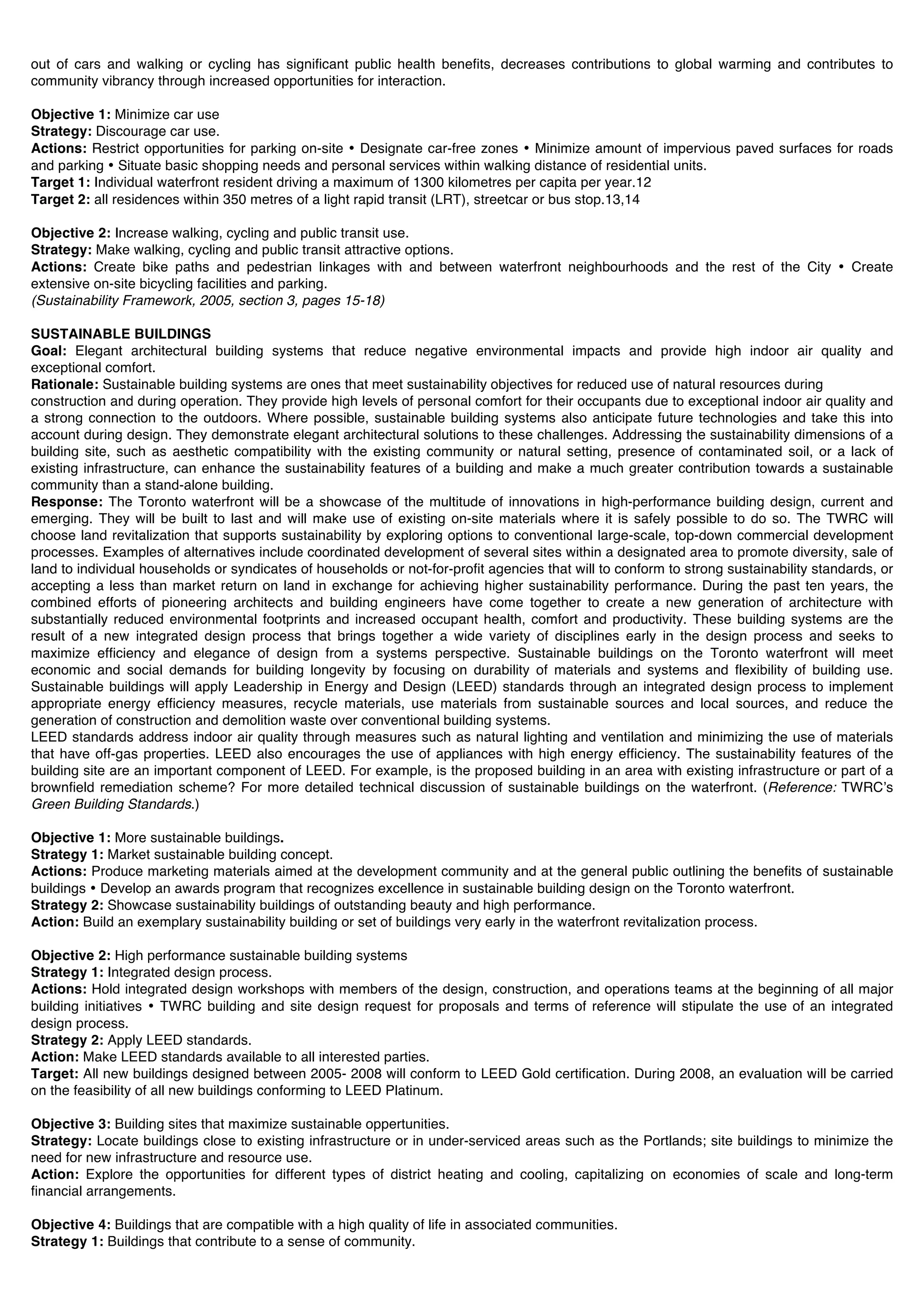 out of cars and walking or cycling has significant public health benefits, decreases contributions to global warming and contributes to
community vibrancy through increased opportunities for interaction.

Objective 1: Minimize car use
Strategy: Discourage car use.
Actions: Restrict opportunities for parking on-site • Designate car-free zones • Minimize amount of impervious paved surfaces for roads
and parking • Situate basic shopping needs and personal services within walking distance of residential units.
Target 1: Individual waterfront resident driving a maximum of 1300 kilometres per capita per year.12
Target 2: all residences within 350 metres of a light rapid transit (LRT), streetcar or bus stop.13,14

Objective 2: Increase walking, cycling and public transit use.
Strategy: Make walking, cycling and public transit attractive options.
Actions: Create bike paths and pedestrian linkages with and between waterfront neighbourhoods and the rest of the City • Create
extensive on-site bicycling facilities and parking.
(Sustainability Framework, 2005, section 3, pages 15-18)

SUSTAINABLE BUILDINGS
Goal: Elegant architectural building systems that reduce negative environmental impacts and provide high indoor air quality and
exceptional comfort.
Rationale: Sustainable building systems are ones that meet sustainability objectives for reduced use of natural resources during
construction and during operation. They provide high levels of personal comfort for their occupants due to exceptional indoor air quality and
a strong connection to the outdoors. Where possible, sustainable building systems also anticipate future technologies and take this into
account during design. They demonstrate elegant architectural solutions to these challenges. Addressing the sustainability dimensions of a
building site, such as aesthetic compatibility with the existing community or natural setting, presence of contaminated soil, or a lack of
existing infrastructure, can enhance the sustainability features of a building and make a much greater contribution towards a sustainable
community than a stand-alone building.
Response: The Toronto waterfront will be a showcase of the multitude of innovations in high-performance building design, current and
emerging. They will be built to last and will make use of existing on-site materials where it is safely possible to do so. The TWRC will
choose land revitalization that supports sustainability by exploring options to conventional large-scale, top-down commercial development
processes. Examples of alternatives include coordinated development of several sites within a designated area to promote diversity, sale of
land to individual households or syndicates of households or not-for-profit agencies that will to conform to strong sustainability standards, or
accepting a less than market return on land in exchange for achieving higher sustainability performance. During the past ten years, the
combined efforts of pioneering architects and building engineers have come together to create a new generation of architecture with
substantially reduced environmental footprints and increased occupant health, comfort and productivity. These building systems are the
result of a new integrated design process that brings together a wide variety of disciplines early in the design process and seeks to
maximize efficiency and elegance of design from a systems perspective. Sustainable buildings on the Toronto waterfront will meet
economic and social demands for building longevity by focusing on durability of materials and systems and flexibility of building use.
Sustainable buildings will apply Leadership in Energy and Design (LEED) standards through an integrated design process to implement
appropriate energy efficiency measures, recycle materials, use materials from sustainable sources and local sources, and reduce the
generation of construction and demolition waste over conventional building systems.
LEED standards address indoor air quality through measures such as natural lighting and ventilation and minimizing the use of materials
that have off-gas properties. LEED also encourages the use of appliances with high energy efficiency. The sustainability features of the
building site are an important component of LEED. For example, is the proposed building in an area with existing infrastructure or part of a
brownfield remediation scheme? For more detailed technical discussion of sustainable buildings on the waterfront. (Reference: TWRCʼs
Green Building Standards.)

Objective 1: More sustainable buildings.
Strategy 1: Market sustainable building concept.
Actions: Produce marketing materials aimed at the development community and at the general public outlining the benefits of sustainable
buildings • Develop an awards program that recognizes excellence in sustainable building design on the Toronto waterfront.
Strategy 2: Showcase sustainability buildings of outstanding beauty and high performance.
Action: Build an exemplary sustainability building or set of buildings very early in the waterfront revitalization process.

Objective 2: High performance sustainable building systems
Strategy 1: Integrated design process.
Actions: Hold integrated design workshops with members of the design, construction, and operations teams at the beginning of all major
building initiatives • TWRC building and site design request for proposals and terms of reference will stipulate the use of an integrated
design process.
Strategy 2: Apply LEED standards.
Action: Make LEED standards available to all interested parties.
Target: All new buildings designed between 2005- 2008 will conform to LEED Gold certification. During 2008, an evaluation will be carried
on the feasibility of all new buildings conforming to LEED Platinum.

Objective 3: Building sites that maximize sustainable oppertunities.
Strategy: Locate buildings close to existing infrastructure or in under-serviced areas such as the Portlands; site buildings to minimize the
need for new infrastructure and resource use.
Action: Explore the opportunities for different types of district heating and cooling, capitalizing on economies of scale and long-term
financial arrangements.

Objective 4: Buildings that are compatible with a high quality of life in associated communities.
Strategy 1: Buildings that contribute to a sense of community.
 