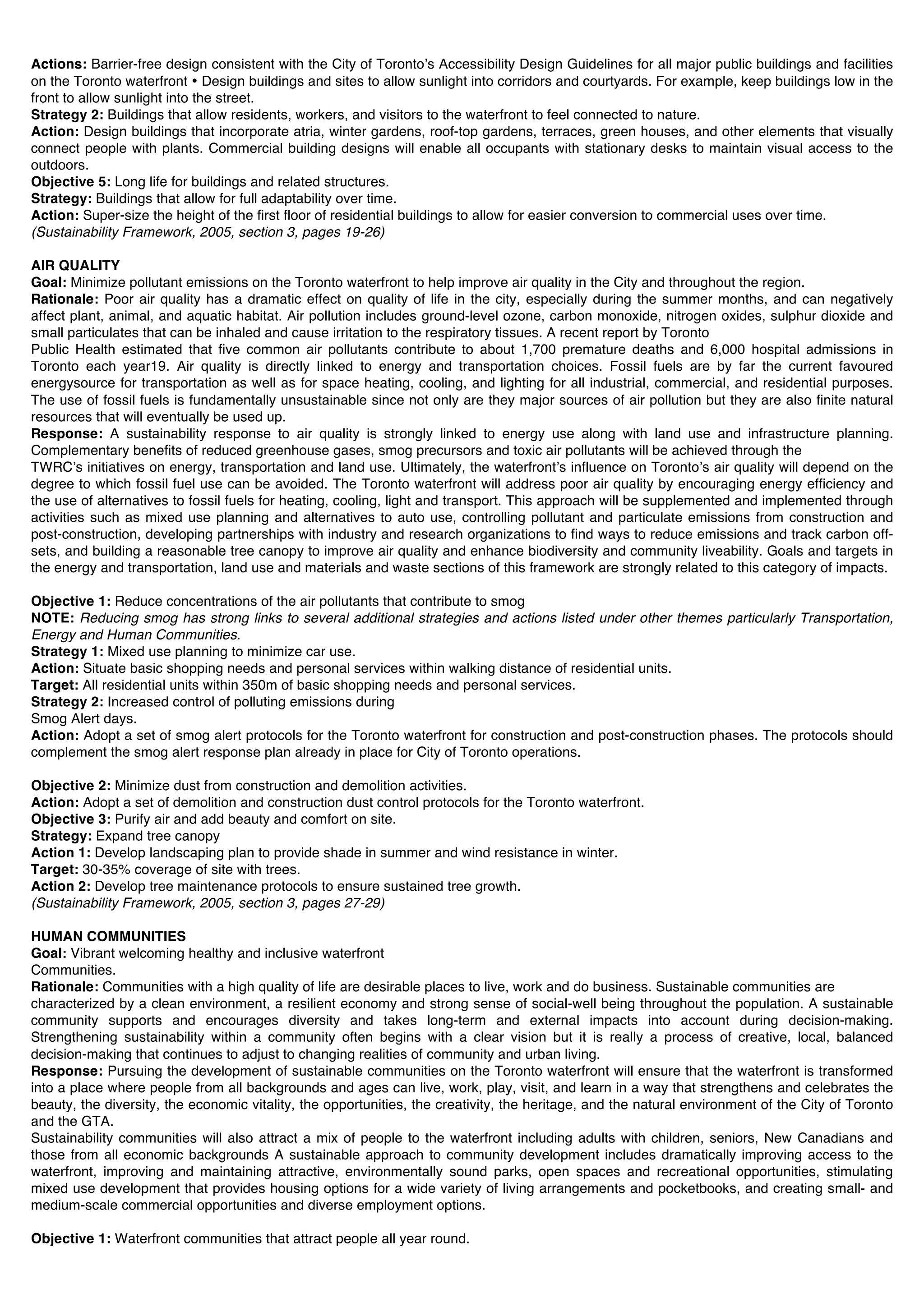 Actions: Barrier-free design consistent with the City of Torontoʼs Accessibility Design Guidelines for all major public buildings and facilities
on the Toronto waterfront • Design buildings and sites to allow sunlight into corridors and courtyards. For example, keep buildings low in the
front to allow sunlight into the street.
Strategy 2: Buildings that allow residents, workers, and visitors to the waterfront to feel connected to nature.
Action: Design buildings that incorporate atria, winter gardens, roof-top gardens, terraces, green houses, and other elements that visually
connect people with plants. Commercial building designs will enable all occupants with stationary desks to maintain visual access to the
outdoors.
Objective 5: Long life for buildings and related structures.
Strategy: Buildings that allow for full adaptability over time.
Action: Super-size the height of the first floor of residential buildings to allow for easier conversion to commercial uses over time.
(Sustainability Framework, 2005, section 3, pages 19-26)

AIR QUALITY
Goal: Minimize pollutant emissions on the Toronto waterfront to help improve air quality in the City and throughout the region.
Rationale: Poor air quality has a dramatic effect on quality of life in the city, especially during the summer months, and can negatively
affect plant, animal, and aquatic habitat. Air pollution includes ground-level ozone, carbon monoxide, nitrogen oxides, sulphur dioxide and
small particulates that can be inhaled and cause irritation to the respiratory tissues. A recent report by Toronto
Public Health estimated that five common air pollutants contribute to about 1,700 premature deaths and 6,000 hospital admissions in
Toronto each year19. Air quality is directly linked to energy and transportation choices. Fossil fuels are by far the current favoured
energysource for transportation as well as for space heating, cooling, and lighting for all industrial, commercial, and residential purposes.
The use of fossil fuels is fundamentally unsustainable since not only are they major sources of air pollution but they are also finite natural
resources that will eventually be used up.
Response: A sustainability response to air quality is strongly linked to energy use along with land use and infrastructure planning.
Complementary benefits of reduced greenhouse gases, smog precursors and toxic air pollutants will be achieved through the
TWRCʼs initiatives on energy, transportation and land use. Ultimately, the waterfrontʼs influence on Torontoʼs air quality will depend on the
degree to which fossil fuel use can be avoided. The Toronto waterfront will address poor air quality by encouraging energy efficiency and
the use of alternatives to fossil fuels for heating, cooling, light and transport. This approach will be supplemented and implemented through
activities such as mixed use planning and alternatives to auto use, controlling pollutant and particulate emissions from construction and
post-construction, developing partnerships with industry and research organizations to find ways to reduce emissions and track carbon off-
sets, and building a reasonable tree canopy to improve air quality and enhance biodiversity and community liveability. Goals and targets in
the energy and transportation, land use and materials and waste sections of this framework are strongly related to this category of impacts.

Objective 1: Reduce concentrations of the air pollutants that contribute to smog
NOTE: Reducing smog has strong links to several additional strategies and actions listed under other themes particularly Transportation,
Energy and Human Communities.
Strategy 1: Mixed use planning to minimize car use.
Action: Situate basic shopping needs and personal services within walking distance of residential units.
Target: All residential units within 350m of basic shopping needs and personal services.
Strategy 2: Increased control of polluting emissions during
Smog Alert days.
Action: Adopt a set of smog alert protocols for the Toronto waterfront for construction and post-construction phases. The protocols should
complement the smog alert response plan already in place for City of Toronto operations.

Objective 2: Minimize dust from construction and demolition activities.
Action: Adopt a set of demolition and construction dust control protocols for the Toronto waterfront.
Objective 3: Purify air and add beauty and comfort on site.
Strategy: Expand tree canopy
Action 1: Develop landscaping plan to provide shade in summer and wind resistance in winter.
Target: 30-35% coverage of site with trees.
Action 2: Develop tree maintenance protocols to ensure sustained tree growth.
(Sustainability Framework, 2005, section 3, pages 27-29)

HUMAN COMMUNITIES
Goal: Vibrant welcoming healthy and inclusive waterfront
Communities.
Rationale: Communities with a high quality of life are desirable places to live, work and do business. Sustainable communities are
characterized by a clean environment, a resilient economy and strong sense of social-well being throughout the population. A sustainable
community supports and encourages diversity and takes long-term and external impacts into account during decision-making.
Strengthening sustainability within a community often begins with a clear vision but it is really a process of creative, local, balanced
decision-making that continues to adjust to changing realities of community and urban living.
Response: Pursuing the development of sustainable communities on the Toronto waterfront will ensure that the waterfront is transformed
into a place where people from all backgrounds and ages can live, work, play, visit, and learn in a way that strengthens and celebrates the
beauty, the diversity, the economic vitality, the opportunities, the creativity, the heritage, and the natural environment of the City of Toronto
and the GTA.
Sustainability communities will also attract a mix of people to the waterfront including adults with children, seniors, New Canadians and
those from all economic backgrounds A sustainable approach to community development includes dramatically improving access to the
waterfront, improving and maintaining attractive, environmentally sound parks, open spaces and recreational opportunities, stimulating
mixed use development that provides housing options for a wide variety of living arrangements and pocketbooks, and creating small- and
medium-scale commercial opportunities and diverse employment options.

Objective 1: Waterfront communities that attract people all year round.
 