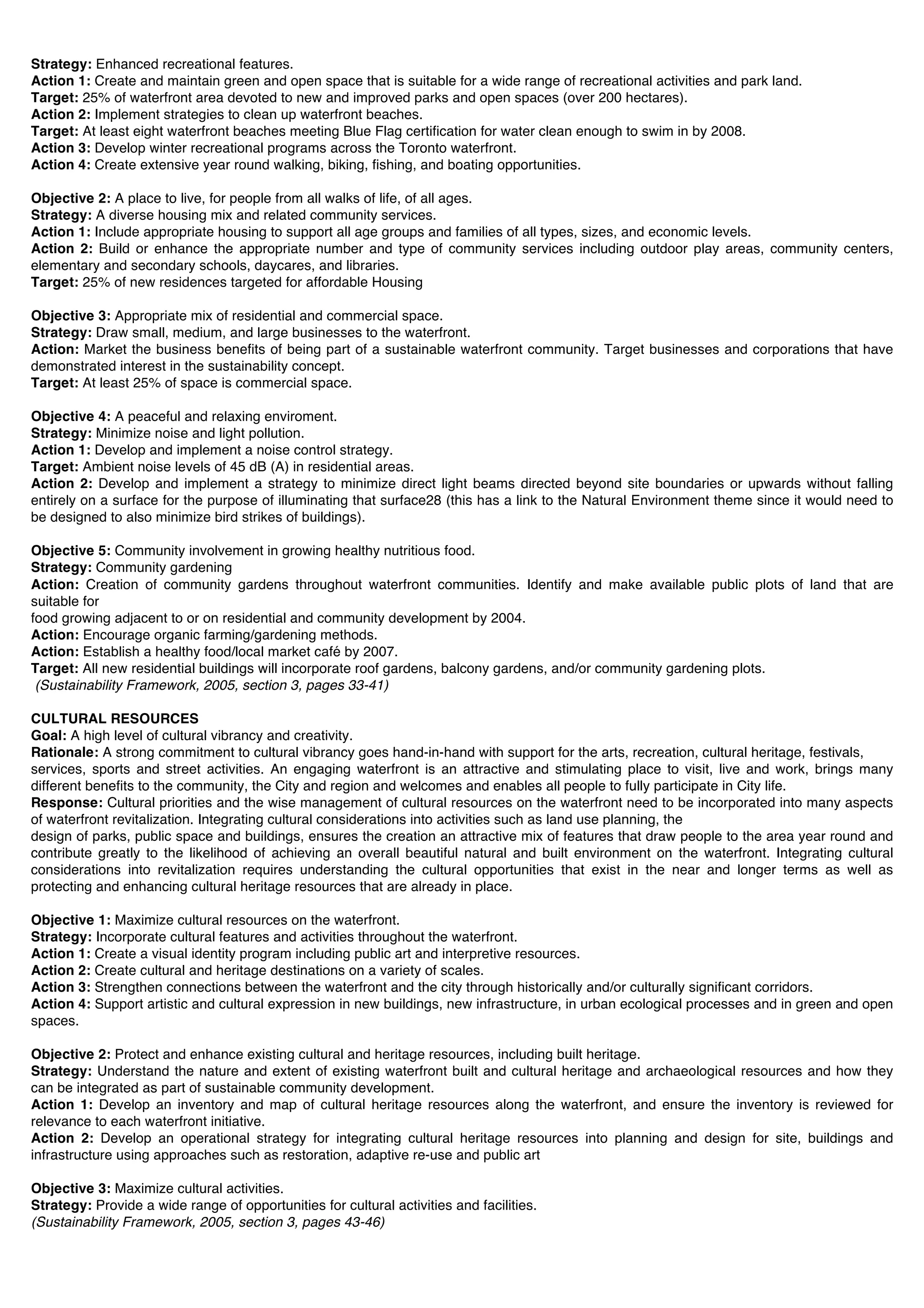 Strategy: Enhanced recreational features.
Action 1: Create and maintain green and open space that is suitable for a wide range of recreational activities and park land.
Target: 25% of waterfront area devoted to new and improved parks and open spaces (over 200 hectares).
Action 2: Implement strategies to clean up waterfront beaches.
Target: At least eight waterfront beaches meeting Blue Flag certification for water clean enough to swim in by 2008.
Action 3: Develop winter recreational programs across the Toronto waterfront.
Action 4: Create extensive year round walking, biking, fishing, and boating opportunities.

Objective 2: A place to live, for people from all walks of life, of all ages.
Strategy: A diverse housing mix and related community services.
Action 1: Include appropriate housing to support all age groups and families of all types, sizes, and economic levels.
Action 2: Build or enhance the appropriate number and type of community services including outdoor play areas, community centers,
elementary and secondary schools, daycares, and libraries.
Target: 25% of new residences targeted for affordable Housing

Objective 3: Appropriate mix of residential and commercial space.
Strategy: Draw small, medium, and large businesses to the waterfront.
Action: Market the business benefits of being part of a sustainable waterfront community. Target businesses and corporations that have
demonstrated interest in the sustainability concept.
Target: At least 25% of space is commercial space.

Objective 4: A peaceful and relaxing enviroment.
Strategy: Minimize noise and light pollution.
Action 1: Develop and implement a noise control strategy.
Target: Ambient noise levels of 45 dB (A) in residential areas.
Action 2: Develop and implement a strategy to minimize direct light beams directed beyond site boundaries or upwards without falling
entirely on a surface for the purpose of illuminating that surface28 (this has a link to the Natural Environment theme since it would need to
be designed to also minimize bird strikes of buildings).

Objective 5: Community involvement in growing healthy nutritious food.
Strategy: Community gardening
Action: Creation of community gardens throughout waterfront communities. Identify and make available public plots of land that are
suitable for
food growing adjacent to or on residential and community development by 2004.
Action: Encourage organic farming/gardening methods.
Action: Establish a healthy food/local market café by 2007.
Target: All new residential buildings will incorporate roof gardens, balcony gardens, and/or community gardening plots.
 (Sustainability Framework, 2005, section 3, pages 33-41)

CULTURAL RESOURCES
Goal: A high level of cultural vibrancy and creativity.
Rationale: A strong commitment to cultural vibrancy goes hand-in-hand with support for the arts, recreation, cultural heritage, festivals,
services, sports and street activities. An engaging waterfront is an attractive and stimulating place to visit, live and work, brings many
different benefits to the community, the City and region and welcomes and enables all people to fully participate in City life.
Response: Cultural priorities and the wise management of cultural resources on the waterfront need to be incorporated into many aspects
of waterfront revitalization. Integrating cultural considerations into activities such as land use planning, the
design of parks, public space and buildings, ensures the creation an attractive mix of features that draw people to the area year round and
contribute greatly to the likelihood of achieving an overall beautiful natural and built environment on the waterfront. Integrating cultural
considerations into revitalization requires understanding the cultural opportunities that exist in the near and longer terms as well as
protecting and enhancing cultural heritage resources that are already in place.

Objective 1: Maximize cultural resources on the waterfront.
Strategy: Incorporate cultural features and activities throughout the waterfront.
Action 1: Create a visual identity program including public art and interpretive resources.
Action 2: Create cultural and heritage destinations on a variety of scales.
Action 3: Strengthen connections between the waterfront and the city through historically and/or culturally significant corridors.
Action 4: Support artistic and cultural expression in new buildings, new infrastructure, in urban ecological processes and in green and open
spaces.

Objective 2: Protect and enhance existing cultural and heritage resources, including built heritage.
Strategy: Understand the nature and extent of existing waterfront built and cultural heritage and archaeological resources and how they
can be integrated as part of sustainable community development.
Action 1: Develop an inventory and map of cultural heritage resources along the waterfront, and ensure the inventory is reviewed for
relevance to each waterfront initiative.
Action 2: Develop an operational strategy for integrating cultural heritage resources into planning and design for site, buildings and
infrastructure using approaches such as restoration, adaptive re-use and public art

Objective 3: Maximize cultural activities.
Strategy: Provide a wide range of opportunities for cultural activities and facilities.
(Sustainability Framework, 2005, section 3, pages 43-46)
 
