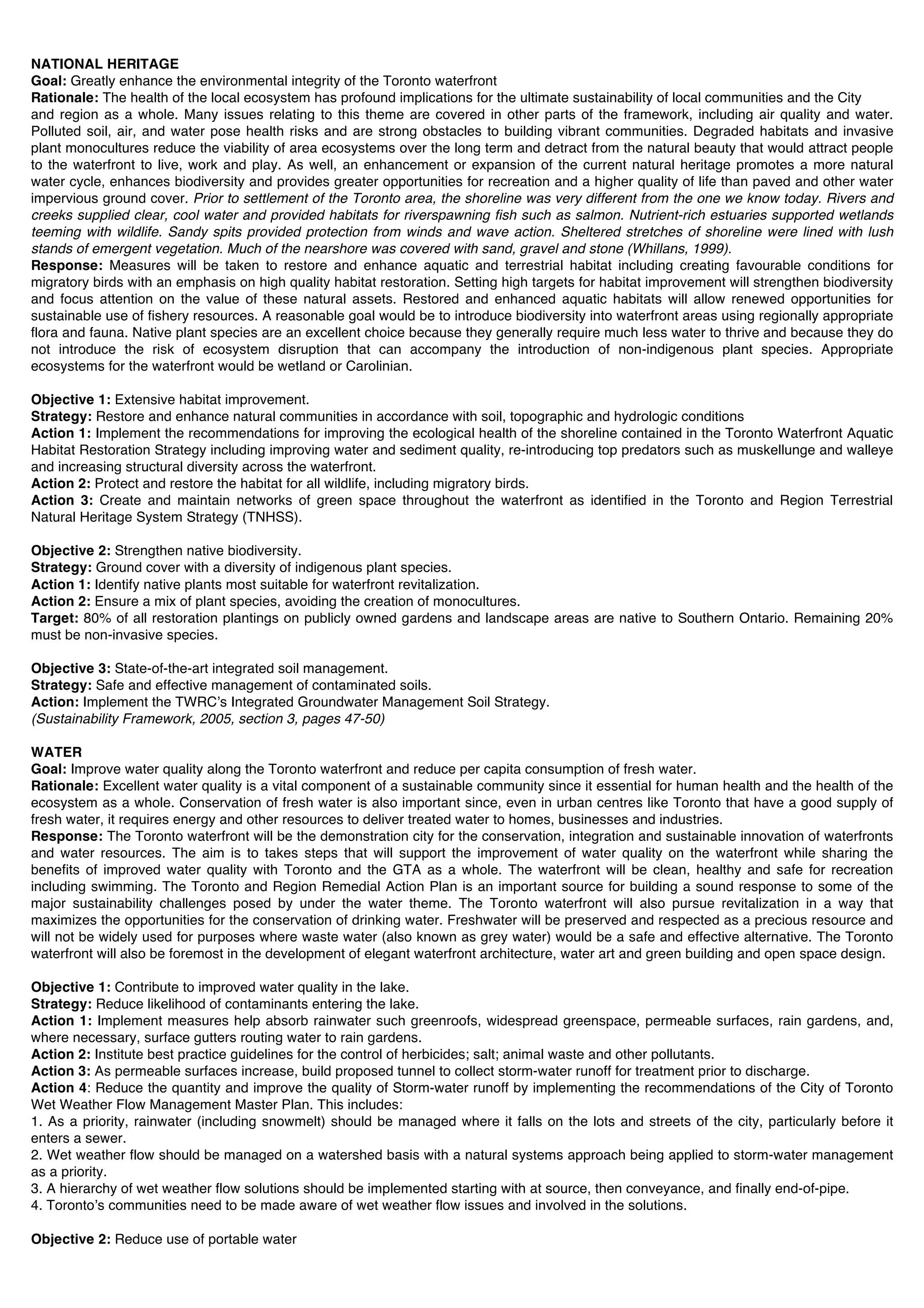 NATIONAL HERITAGE
Goal: Greatly enhance the environmental integrity of the Toronto waterfront
Rationale: The health of the local ecosystem has profound implications for the ultimate sustainability of local communities and the City
and region as a whole. Many issues relating to this theme are covered in other parts of the framework, including air quality and water.
Polluted soil, air, and water pose health risks and are strong obstacles to building vibrant communities. Degraded habitats and invasive
plant monocultures reduce the viability of area ecosystems over the long term and detract from the natural beauty that would attract people
to the waterfront to live, work and play. As well, an enhancement or expansion of the current natural heritage promotes a more natural
water cycle, enhances biodiversity and provides greater opportunities for recreation and a higher quality of life than paved and other water
impervious ground cover. Prior to settlement of the Toronto area, the shoreline was very different from the one we know today. Rivers and
creeks supplied clear, cool water and provided habitats for riverspawning fish such as salmon. Nutrient-rich estuaries supported wetlands
teeming with wildlife. Sandy spits provided protection from winds and wave action. Sheltered stretches of shoreline were lined with lush
stands of emergent vegetation. Much of the nearshore was covered with sand, gravel and stone (Whillans, 1999).
Response: Measures will be taken to restore and enhance aquatic and terrestrial habitat including creating favourable conditions for
migratory birds with an emphasis on high quality habitat restoration. Setting high targets for habitat improvement will strengthen biodiversity
and focus attention on the value of these natural assets. Restored and enhanced aquatic habitats will allow renewed opportunities for
sustainable use of fishery resources. A reasonable goal would be to introduce biodiversity into waterfront areas using regionally appropriate
flora and fauna. Native plant species are an excellent choice because they generally require much less water to thrive and because they do
not introduce the risk of ecosystem disruption that can accompany the introduction of non-indigenous plant species. Appropriate
ecosystems for the waterfront would be wetland or Carolinian.

Objective 1: Extensive habitat improvement.
Strategy: Restore and enhance natural communities in accordance with soil, topographic and hydrologic conditions
Action 1: Implement the recommendations for improving the ecological health of the shoreline contained in the Toronto Waterfront Aquatic
Habitat Restoration Strategy including improving water and sediment quality, re-introducing top predators such as muskellunge and walleye
and increasing structural diversity across the waterfront.
Action 2: Protect and restore the habitat for all wildlife, including migratory birds.
Action 3: Create and maintain networks of green space throughout the waterfront as identified in the Toronto and Region Terrestrial
Natural Heritage System Strategy (TNHSS).

Objective 2: Strengthen native biodiversity.
Strategy: Ground cover with a diversity of indigenous plant species.
Action 1: Identify native plants most suitable for waterfront revitalization.
Action 2: Ensure a mix of plant species, avoiding the creation of monocultures.
Target: 80% of all restoration plantings on publicly owned gardens and landscape areas are native to Southern Ontario. Remaining 20%
must be non-invasive species.

Objective 3: State-of-the-art integrated soil management.
Strategy: Safe and effective management of contaminated soils.
Action: Implement the TWRCʼs Integrated Groundwater Management Soil Strategy.
(Sustainability Framework, 2005, section 3, pages 47-50)

WATER
Goal: Improve water quality along the Toronto waterfront and reduce per capita consumption of fresh water.
Rationale: Excellent water quality is a vital component of a sustainable community since it essential for human health and the health of the
ecosystem as a whole. Conservation of fresh water is also important since, even in urban centres like Toronto that have a good supply of
fresh water, it requires energy and other resources to deliver treated water to homes, businesses and industries.
Response: The Toronto waterfront will be the demonstration city for the conservation, integration and sustainable innovation of waterfronts
and water resources. The aim is to takes steps that will support the improvement of water quality on the waterfront while sharing the
benefits of improved water quality with Toronto and the GTA as a whole. The waterfront will be clean, healthy and safe for recreation
including swimming. The Toronto and Region Remedial Action Plan is an important source for building a sound response to some of the
major sustainability challenges posed by under the water theme. The Toronto waterfront will also pursue revitalization in a way that
maximizes the opportunities for the conservation of drinking water. Freshwater will be preserved and respected as a precious resource and
will not be widely used for purposes where waste water (also known as grey water) would be a safe and effective alternative. The Toronto
waterfront will also be foremost in the development of elegant waterfront architecture, water art and green building and open space design.

Objective 1: Contribute to improved water quality in the lake.
Strategy: Reduce likelihood of contaminants entering the lake.
Action 1: Implement measures help absorb rainwater such greenroofs, widespread greenspace, permeable surfaces, rain gardens, and,
where necessary, surface gutters routing water to rain gardens.
Action 2: Institute best practice guidelines for the control of herbicides; salt; animal waste and other pollutants.
Action 3: As permeable surfaces increase, build proposed tunnel to collect storm-water runoff for treatment prior to discharge.
Action 4: Reduce the quantity and improve the quality of Storm-water runoff by implementing the recommendations of the City of Toronto
Wet Weather Flow Management Master Plan. This includes:
1. As a priority, rainwater (including snowmelt) should be managed where it falls on the lots and streets of the city, particularly before it
enters a sewer.
2. Wet weather flow should be managed on a watershed basis with a natural systems approach being applied to storm-water management
as a priority.
3. A hierarchy of wet weather flow solutions should be implemented starting with at source, then conveyance, and finally end-of-pipe.
4. Torontoʼs communities need to be made aware of wet weather flow issues and involved in the solutions.

Objective 2: Reduce use of portable water
 