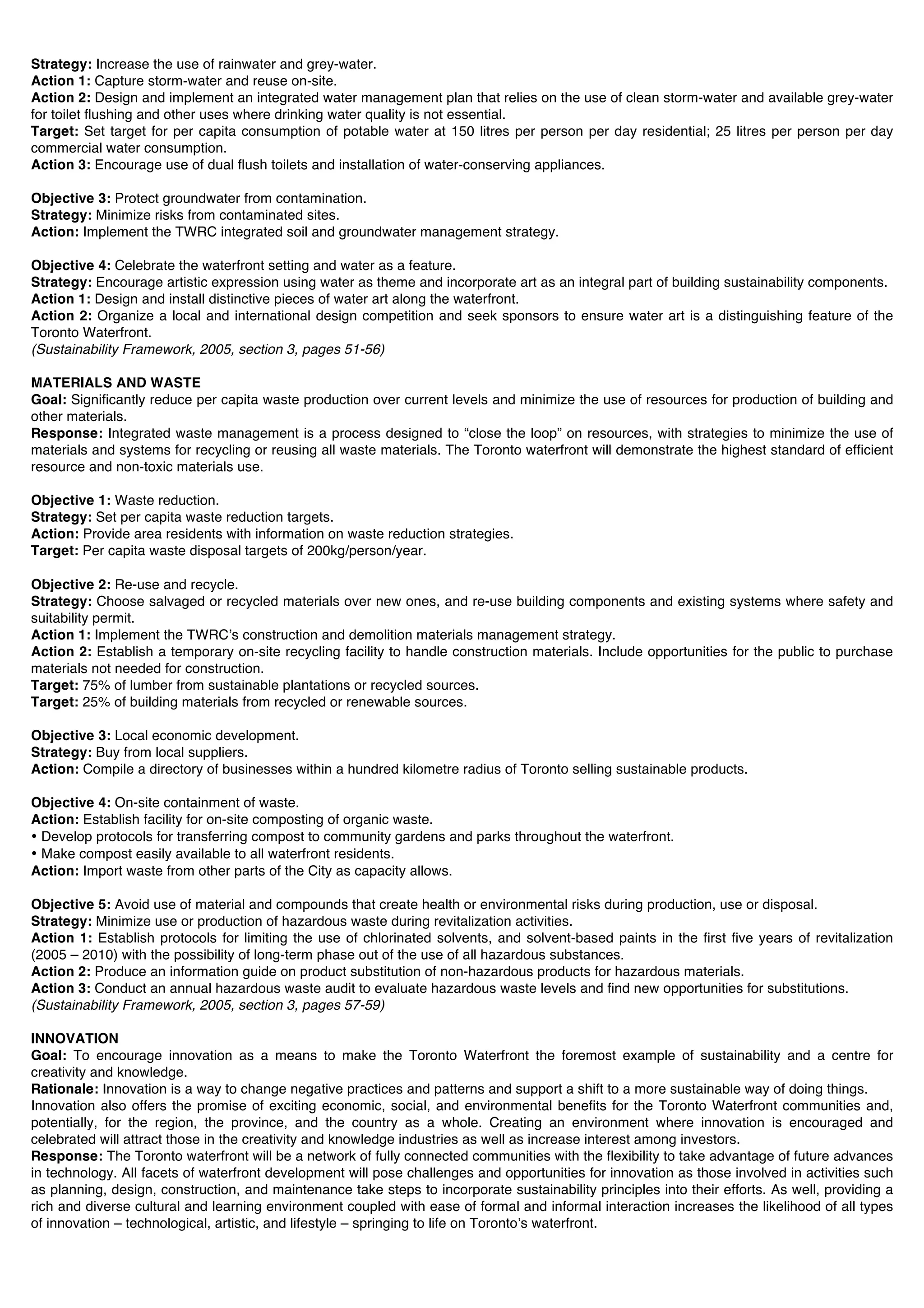 Strategy: Increase the use of rainwater and grey-water.
Action 1: Capture storm-water and reuse on-site.
Action 2: Design and implement an integrated water management plan that relies on the use of clean storm-water and available grey-water
for toilet flushing and other uses where drinking water quality is not essential.
Target: Set target for per capita consumption of potable water at 150 litres per person per day residential; 25 litres per person per day
commercial water consumption.
Action 3: Encourage use of dual flush toilets and installation of water-conserving appliances.

Objective 3: Protect groundwater from contamination.
Strategy: Minimize risks from contaminated sites.
Action: Implement the TWRC integrated soil and groundwater management strategy.

Objective 4: Celebrate the waterfront setting and water as a feature.
Strategy: Encourage artistic expression using water as theme and incorporate art as an integral part of building sustainability components.
Action 1: Design and install distinctive pieces of water art along the waterfront.
Action 2: Organize a local and international design competition and seek sponsors to ensure water art is a distinguishing feature of the
Toronto Waterfront.
(Sustainability Framework, 2005, section 3, pages 51-56)

MATERIALS AND WASTE
Goal: Significantly reduce per capita waste production over current levels and minimize the use of resources for production of building and
other materials.
Response: Integrated waste management is a process designed to “close the loop” on resources, with strategies to minimize the use of
materials and systems for recycling or reusing all waste materials. The Toronto waterfront will demonstrate the highest standard of efficient
resource and non-toxic materials use.

Objective 1: Waste reduction.
Strategy: Set per capita waste reduction targets.
Action: Provide area residents with information on waste reduction strategies.
Target: Per capita waste disposal targets of 200kg/person/year.

Objective 2: Re-use and recycle.
Strategy: Choose salvaged or recycled materials over new ones, and re-use building components and existing systems where safety and
suitability permit.
Action 1: Implement the TWRCʼs construction and demolition materials management strategy.
Action 2: Establish a temporary on-site recycling facility to handle construction materials. Include opportunities for the public to purchase
materials not needed for construction.
Target: 75% of lumber from sustainable plantations or recycled sources.
Target: 25% of building materials from recycled or renewable sources.

Objective 3: Local economic development.
Strategy: Buy from local suppliers.
Action: Compile a directory of businesses within a hundred kilometre radius of Toronto selling sustainable products.

Objective 4: On-site containment of waste.
Action: Establish facility for on-site composting of organic waste.
• Develop protocols for transferring compost to community gardens and parks throughout the waterfront.
• Make compost easily available to all waterfront residents.
Action: Import waste from other parts of the City as capacity allows.

Objective 5: Avoid use of material and compounds that create health or environmental risks during production, use or disposal.
Strategy: Minimize use or production of hazardous waste during revitalization activities.
Action 1: Establish protocols for limiting the use of chlorinated solvents, and solvent-based paints in the first five years of revitalization
(2005 – 2010) with the possibility of long-term phase out of the use of all hazardous substances.
Action 2: Produce an information guide on product substitution of non-hazardous products for hazardous materials.
Action 3: Conduct an annual hazardous waste audit to evaluate hazardous waste levels and find new opportunities for substitutions.
(Sustainability Framework, 2005, section 3, pages 57-59)

INNOVATION
Goal: To encourage innovation as a means to make the Toronto Waterfront the foremost example of sustainability and a centre for
creativity and knowledge.
Rationale: Innovation is a way to change negative practices and patterns and support a shift to a more sustainable way of doing things.
Innovation also offers the promise of exciting economic, social, and environmental benefits for the Toronto Waterfront communities and,
potentially, for the region, the province, and the country as a whole. Creating an environment where innovation is encouraged and
celebrated will attract those in the creativity and knowledge industries as well as increase interest among investors.
Response: The Toronto waterfront will be a network of fully connected communities with the flexibility to take advantage of future advances
in technology. All facets of waterfront development will pose challenges and opportunities for innovation as those involved in activities such
as planning, design, construction, and maintenance take steps to incorporate sustainability principles into their efforts. As well, providing a
rich and diverse cultural and learning environment coupled with ease of formal and informal interaction increases the likelihood of all types
of innovation – technological, artistic, and lifestyle – springing to life on Torontoʼs waterfront.
 