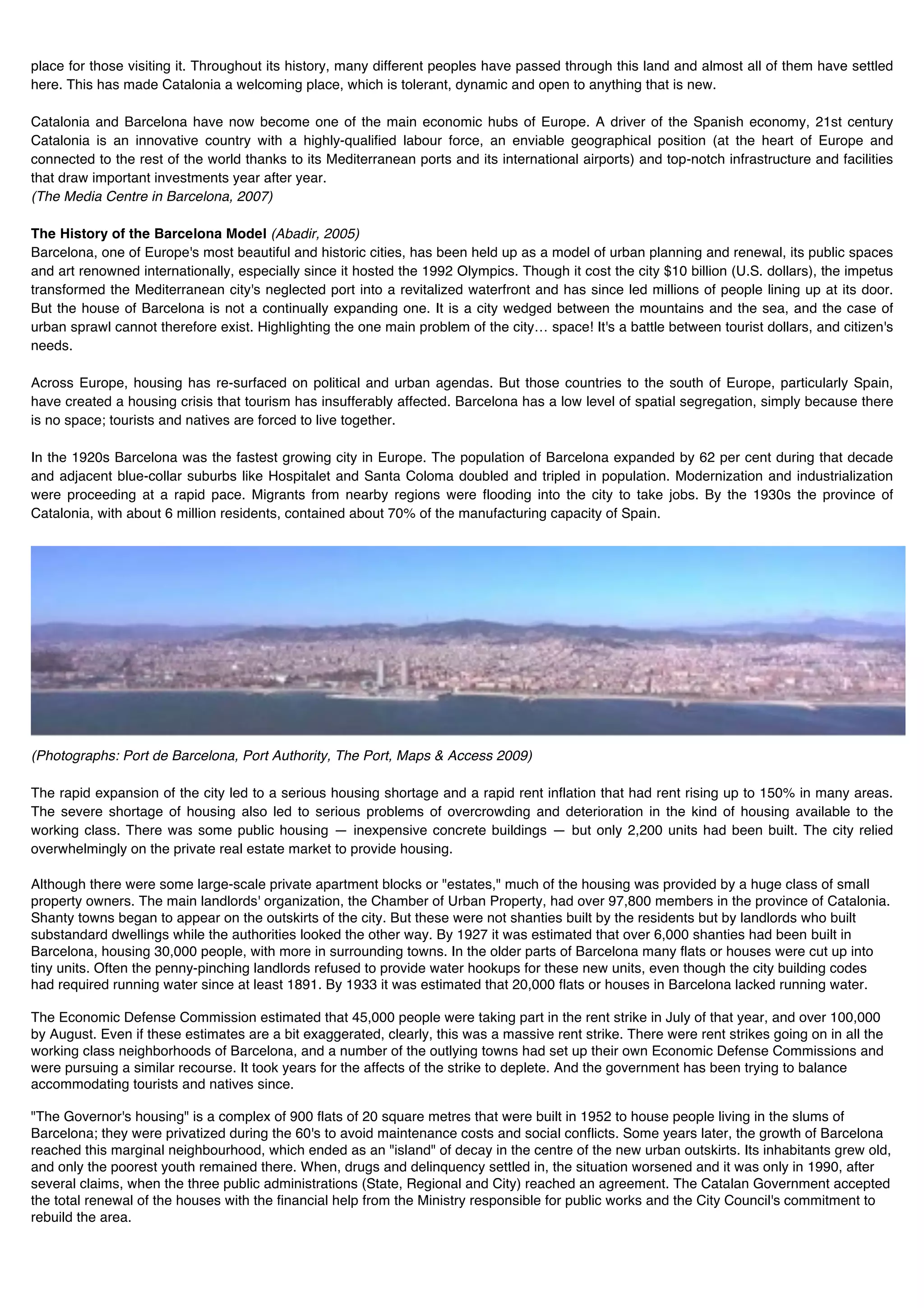 place for those visiting it. Throughout its history, many different peoples have passed through this land and almost all of them have settled
here. This has made Catalonia a welcoming place, which is tolerant, dynamic and open to anything that is new.

Catalonia and Barcelona have now become one of the main economic hubs of Europe. A driver of the Spanish economy, 21st century
Catalonia is an innovative country with a highly-qualified labour force, an enviable geographical position (at the heart of Europe and
connected to the rest of the world thanks to its Mediterranean ports and its international airports) and top-notch infrastructure and facilities
that draw important investments year after year.
(The Media Centre in Barcelona, 2007)

The History of the Barcelona Model (Abadir, 2005)
Barcelona, one of Europe's most beautiful and historic cities, has been held up as a model of urban planning and renewal, its public spaces
and art renowned internationally, especially since it hosted the 1992 Olympics. Though it cost the city $10 billion (U.S. dollars), the impetus
transformed the Mediterranean city's neglected port into a revitalized waterfront and has since led millions of people lining up at its door.
But the house of Barcelona is not a continually expanding one. It is a city wedged between the mountains and the sea, and the case of
urban sprawl cannot therefore exist. Highlighting the one main problem of the city… space! It's a battle between tourist dollars, and citizen's
needs.

Across Europe, housing has re-surfaced on political and urban agendas. But those countries to the south of Europe, particularly Spain,
have created a housing crisis that tourism has insufferably affected. Barcelona has a low level of spatial segregation, simply because there
is no space; tourists and natives are forced to live together.

In the 1920s Barcelona was the fastest growing city in Europe. The population of Barcelona expanded by 62 per cent during that decade
and adjacent blue-collar suburbs like Hospitalet and Santa Coloma doubled and tripled in population. Modernization and industrialization
were proceeding at a rapid pace. Migrants from nearby regions were flooding into the city to take jobs. By the 1930s the province of
Catalonia, with about 6 million residents, contained about 70% of the manufacturing capacity of Spain.




(Photographs: Port de Barcelona, Port Authority, The Port, Maps & Access 2009)

The rapid expansion of the city led to a serious housing shortage and a rapid rent inflation that had rent rising up to 150% in many areas.
The severe shortage of housing also led to serious problems of overcrowding and deterioration in the kind of housing available to the
working class. There was some public housing — inexpensive concrete buildings — but only 2,200 units had been built. The city relied
overwhelmingly on the private real estate market to provide housing.

Although there were some large-scale private apartment blocks or "estates," much of the housing was provided by a huge class of small
property owners. The main landlords' organization, the Chamber of Urban Property, had over 97,800 members in the province of Catalonia.
Shanty towns began to appear on the outskirts of the city. But these were not shanties built by the residents but by landlords who built
substandard dwellings while the authorities looked the other way. By 1927 it was estimated that over 6,000 shanties had been built in
Barcelona, housing 30,000 people, with more in surrounding towns. In the older parts of Barcelona many flats or houses were cut up into
tiny units. Often the penny-pinching landlords refused to provide water hookups for these new units, even though the city building codes
had required running water since at least 1891. By 1933 it was estimated that 20,000 flats or houses in Barcelona lacked running water.

The Economic Defense Commission estimated that 45,000 people were taking part in the rent strike in July of that year, and over 100,000
by August. Even if these estimates are a bit exaggerated, clearly, this was a massive rent strike. There were rent strikes going on in all the
working class neighborhoods of Barcelona, and a number of the outlying towns had set up their own Economic Defense Commissions and
were pursuing a similar recourse. It took years for the affects of the strike to deplete. And the government has been trying to balance
accommodating tourists and natives since.

"The Governor's housing" is a complex of 900 flats of 20 square metres that were built in 1952 to house people living in the slums of
Barcelona; they were privatized during the 60's to avoid maintenance costs and social conflicts. Some years later, the growth of Barcelona
reached this marginal neighbourhood, which ended as an "island" of decay in the centre of the new urban outskirts. Its inhabitants grew old,
and only the poorest youth remained there. When, drugs and delinquency settled in, the situation worsened and it was only in 1990, after
several claims, when the three public administrations (State, Regional and City) reached an agreement. The Catalan Government accepted
the total renewal of the houses with the financial help from the Ministry responsible for public works and the City Council's commitment to
rebuild the area.
 