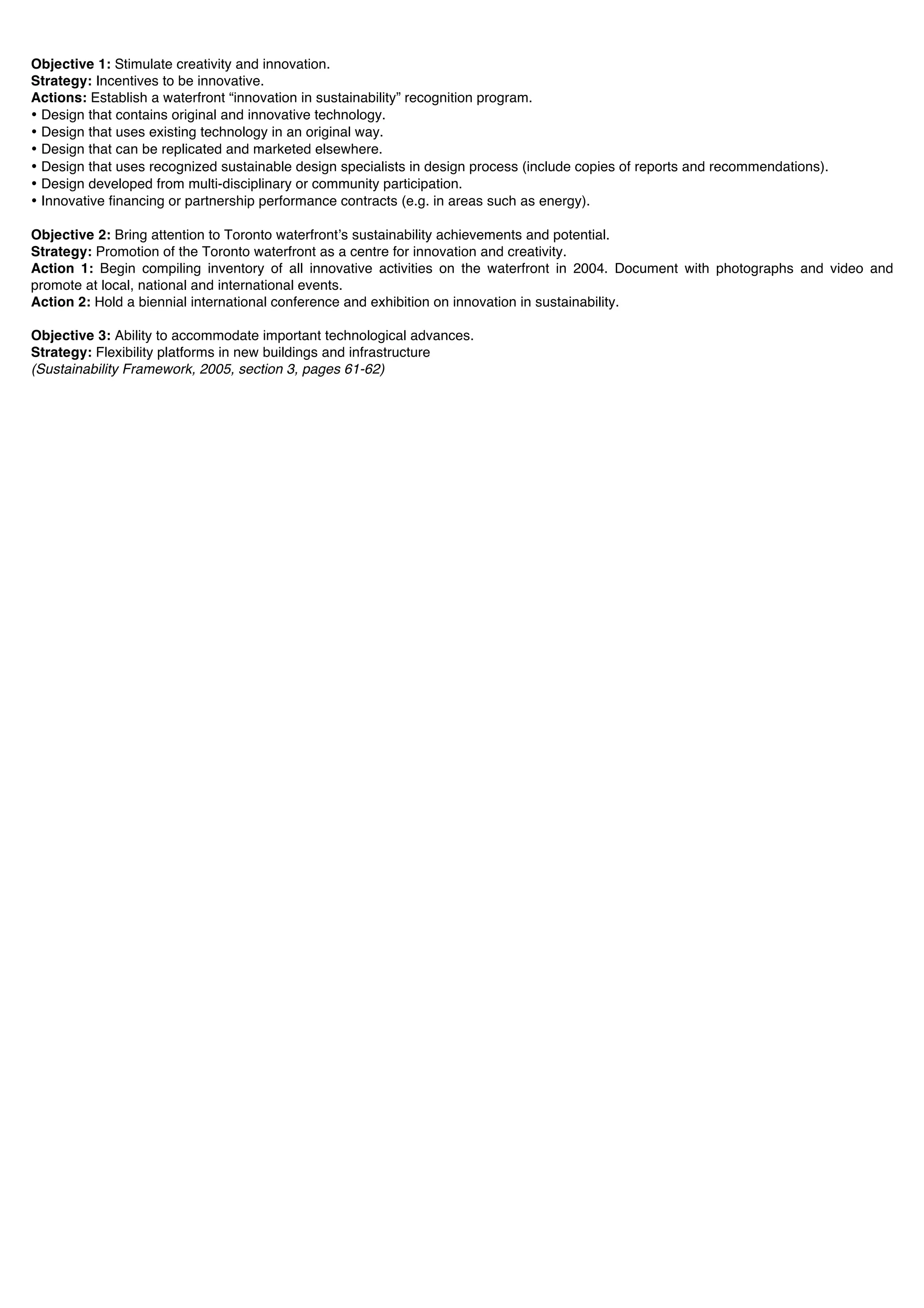 Objective 1: Stimulate creativity and innovation.
Strategy: Incentives to be innovative.
Actions: Establish a waterfront “innovation in sustainability” recognition program.
• Design that contains original and innovative technology.
• Design that uses existing technology in an original way.
• Design that can be replicated and marketed elsewhere.
• Design that uses recognized sustainable design specialists in design process (include copies of reports and recommendations).
• Design developed from multi-disciplinary or community participation.
• Innovative financing or partnership performance contracts (e.g. in areas such as energy).

Objective 2: Bring attention to Toronto waterfrontʼs sustainability achievements and potential.
Strategy: Promotion of the Toronto waterfront as a centre for innovation and creativity.
Action 1: Begin compiling inventory of all innovative activities on the waterfront in 2004. Document with photographs and video and
promote at local, national and international events.
Action 2: Hold a biennial international conference and exhibition on innovation in sustainability.

Objective 3: Ability to accommodate important technological advances.
Strategy: Flexibility platforms in new buildings and infrastructure
(Sustainability Framework, 2005, section 3, pages 61-62)
 