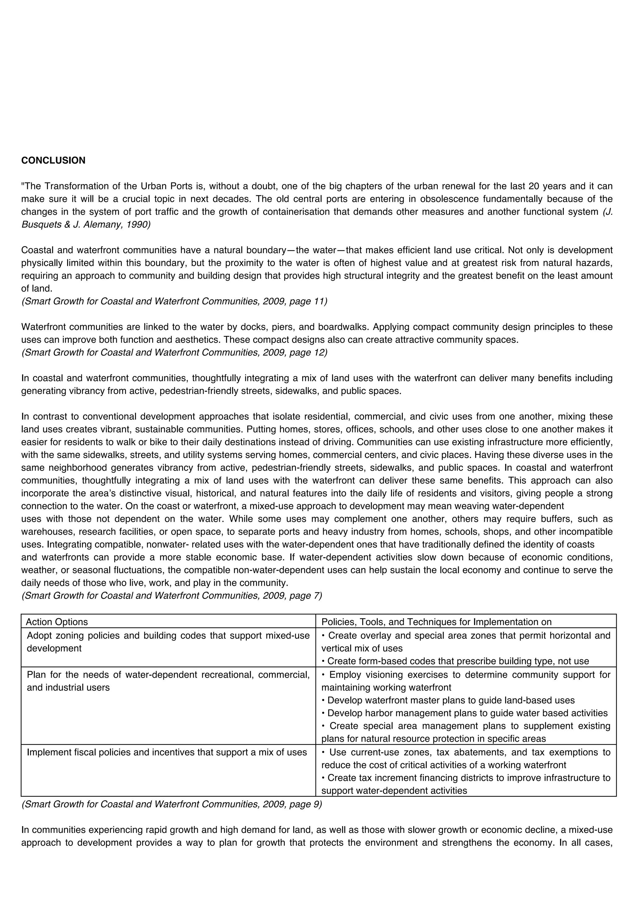 CONCLUSION

      "The Transformation of the Urban Ports is, without a doubt, one of the big chapters of the urban renewal for the last 20 years and it can
      make sure it will be a crucial topic in next decades. The old central ports are entering in obsolescence fundamentally because of the
      changes in the system of port traffic and the growth of containerisation that demands other measures and another functional system (J.
      Busquets & J. Alemany, 1990)

      Coastal and waterfront communities have a natural boundary—the water—that makes efficient land use critical. Not only is development
      physically limited within this boundary, but the proximity to the water is often of highest value and at greatest risk from natural hazards,
      requiring an approach to community and building design that provides high structural integrity and the greatest benefit on the least amount
      of land.
      (Smart Growth for Coastal and Waterfront Communities, 2009, page 11)

      Waterfront communities are linked to the water by docks, piers, and boardwalks. Applying compact community design principles to these
      uses can improve both function and aesthetics. These compact designs also can create attractive community spaces.
      (Smart Growth for Coastal and Waterfront Communities, 2009, page 12)

      In coastal and waterfront communities, thoughtfully integrating a mix of land uses with the waterfront can deliver many benefits including
      generating vibrancy from active, pedestrian-friendly streets, sidewalks, and public spaces.

      In contrast to conventional development approaches that isolate residential, commercial, and civic uses from one another, mixing these
      land uses creates vibrant, sustainable communities. Putting homes, stores, offices, schools, and other uses close to one another makes it
      easier for residents to walk or bike to their daily destinations instead of driving. Communities can use existing infrastructure more efficiently,
      with the same sidewalks, streets, and utility systems serving homes, commercial centers, and civic places. Having these diverse uses in the
      same neighborhood generates vibrancy from active, pedestrian-friendly streets, sidewalks, and public spaces. In coastal and waterfront
      communities, thoughtfully integrating a mix of land uses with the waterfront can deliver these same benefits. This approach can also
      incorporate the areaʼs distinctive visual, historical, and natural features into the daily life of residents and visitors, giving people a strong
      connection to the water. On the coast or waterfront, a mixed-use approach to development may mean weaving water-dependent
      uses with those not dependent on the water. While some uses may complement one another, others may require buffers, such as
      warehouses, research facilities, or open space, to separate ports and heavy industry from homes, schools, shops, and other incompatible
      uses. Integrating compatible, nonwater- related uses with the water-dependent ones that have traditionally defined the identity of coasts
      and waterfronts can provide a more stable economic base. If water-dependent activities slow down because of economic conditions,
      weather, or seasonal fluctuations, the compatible non-water-dependent uses can help sustain the local economy and continue to serve the
      daily needs of those who live, work, and play in the community.
      (Smart Growth for Coastal and Waterfront Communities, 2009, page 7)

Key    Action Options                                                      Policies, Tools, and Techniques for Implementation on
       Adopt zoning policies and building codes that support mixed-use     • Create overlay and special area zones that permit horizontal and
       development                                                         vertical mix of uses
                                                                           • Create form-based codes that prescribe building type, not use
       Plan for the needs of water-dependent recreational, commercial, • Employ visioning exercises to determine community support for
       and industrial users                                                maintaining working waterfront
                                                                           • Develop waterfront master plans to guide land-based uses
                                                                           • Develop harbor management plans to guide water based activities
                                                                           • Create special area management plans to supplement existing
                                                                           plans for natural resource protection in specific areas
       Implement fiscal policies and incentives that support a mix of uses • Use current-use zones, tax abatements, and tax exemptions to
                                                                           reduce the cost of critical activities of a working waterfront
                                                                           • Create tax increment financing districts to improve infrastructure to
                                                                           support water-dependent activities
      (Smart Growth for Coastal and Waterfront Communities, 2009, page 9)

      In communities experiencing rapid growth and high demand for land, as well as those with slower growth or economic decline, a mixed-use
      approach to development provides a way to plan for growth that protects the environment and strengthens the economy. In all cases,
 