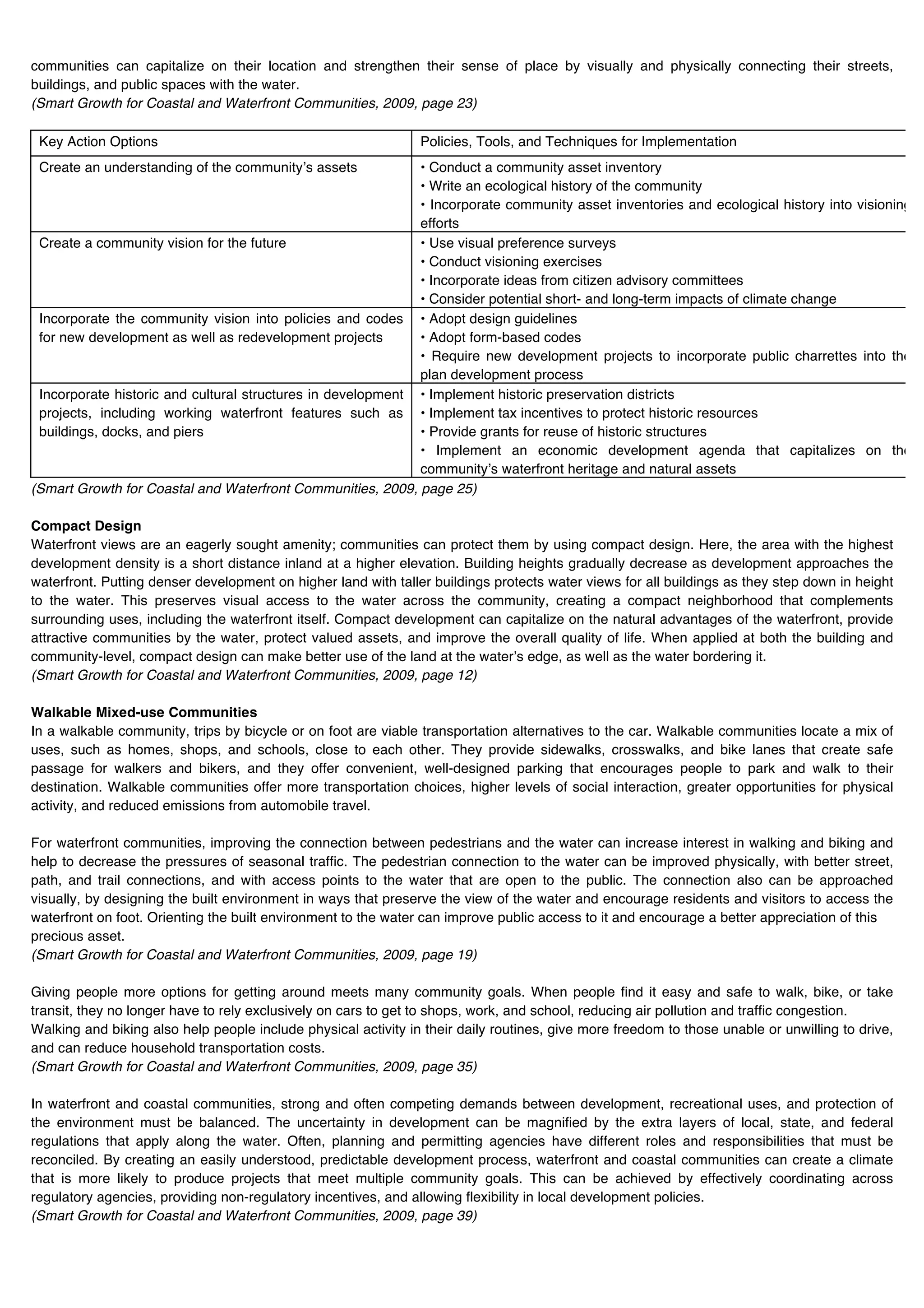 communities can capitalize on their location and strengthen their sense of place by visually and physically connecting their streets,
buildings, and public spaces with the water.
(Smart Growth for Coastal and Waterfront Communities, 2009, page 23)

 Key Action Options                                             Policies, Tools, and Techniques for Implementation
 Create an understanding of the communityʼs assets           • Conduct a community asset inventory
                                                             • Write an ecological history of the community
                                                             • Incorporate community asset inventories and ecological history into visioning
                                                             efforts
 Create a community vision for the future                    • Use visual preference surveys
                                                             • Conduct visioning exercises
                                                             • Incorporate ideas from citizen advisory committees
                                                             • Consider potential short- and long-term impacts of climate change
 Incorporate the community vision into policies and codes • Adopt design guidelines
 for new development as well as redevelopment projects       • Adopt form-based codes
                                                             • Require new development projects to incorporate public charrettes into the
                                                             plan development process
 Incorporate historic and cultural structures in development • Implement historic preservation districts
 projects, including working waterfront features such as • Implement tax incentives to protect historic resources
 buildings, docks, and piers                                 • Provide grants for reuse of historic structures
                                                             • Implement an economic development agenda that capitalizes on the
                                                             communityʼs waterfront heritage and natural assets
(Smart Growth for Coastal and Waterfront Communities, 2009, page 25)

Compact Design
Waterfront views are an eagerly sought amenity; communities can protect them by using compact design. Here, the area with the highest
development density is a short distance inland at a higher elevation. Building heights gradually decrease as development approaches the
waterfront. Putting denser development on higher land with taller buildings protects water views for all buildings as they step down in height
to the water. This preserves visual access to the water across the community, creating a compact neighborhood that complements
surrounding uses, including the waterfront itself. Compact development can capitalize on the natural advantages of the waterfront, provide
attractive communities by the water, protect valued assets, and improve the overall quality of life. When applied at both the building and
community-level, compact design can make better use of the land at the waterʼs edge, as well as the water bordering it.
(Smart Growth for Coastal and Waterfront Communities, 2009, page 12)

Walkable Mixed-use Communities
In a walkable community, trips by bicycle or on foot are viable transportation alternatives to the car. Walkable communities locate a mix of
uses, such as homes, shops, and schools, close to each other. They provide sidewalks, crosswalks, and bike lanes that create safe
passage for walkers and bikers, and they offer convenient, well-designed parking that encourages people to park and walk to their
destination. Walkable communities offer more transportation choices, higher levels of social interaction, greater opportunities for physical
activity, and reduced emissions from automobile travel.

For waterfront communities, improving the connection between pedestrians and the water can increase interest in walking and biking and
help to decrease the pressures of seasonal traffic. The pedestrian connection to the water can be improved physically, with better street,
path, and trail connections, and with access points to the water that are open to the public. The connection also can be approached
visually, by designing the built environment in ways that preserve the view of the water and encourage residents and visitors to access the
waterfront on foot. Orienting the built environment to the water can improve public access to it and encourage a better appreciation of this
precious asset.
(Smart Growth for Coastal and Waterfront Communities, 2009, page 19)

Giving people more options for getting around meets many community goals. When people find it easy and safe to walk, bike, or take
transit, they no longer have to rely exclusively on cars to get to shops, work, and school, reducing air pollution and traffic congestion.
Walking and biking also help people include physical activity in their daily routines, give more freedom to those unable or unwilling to drive,
and can reduce household transportation costs.
(Smart Growth for Coastal and Waterfront Communities, 2009, page 35)

In waterfront and coastal communities, strong and often competing demands between development, recreational uses, and protection of
the environment must be balanced. The uncertainty in development can be magnified by the extra layers of local, state, and federal
regulations that apply along the water. Often, planning and permitting agencies have different roles and responsibilities that must be
reconciled. By creating an easily understood, predictable development process, waterfront and coastal communities can create a climate
that is more likely to produce projects that meet multiple community goals. This can be achieved by effectively coordinating across
regulatory agencies, providing non-regulatory incentives, and allowing flexibility in local development policies.
(Smart Growth for Coastal and Waterfront Communities, 2009, page 39)
 