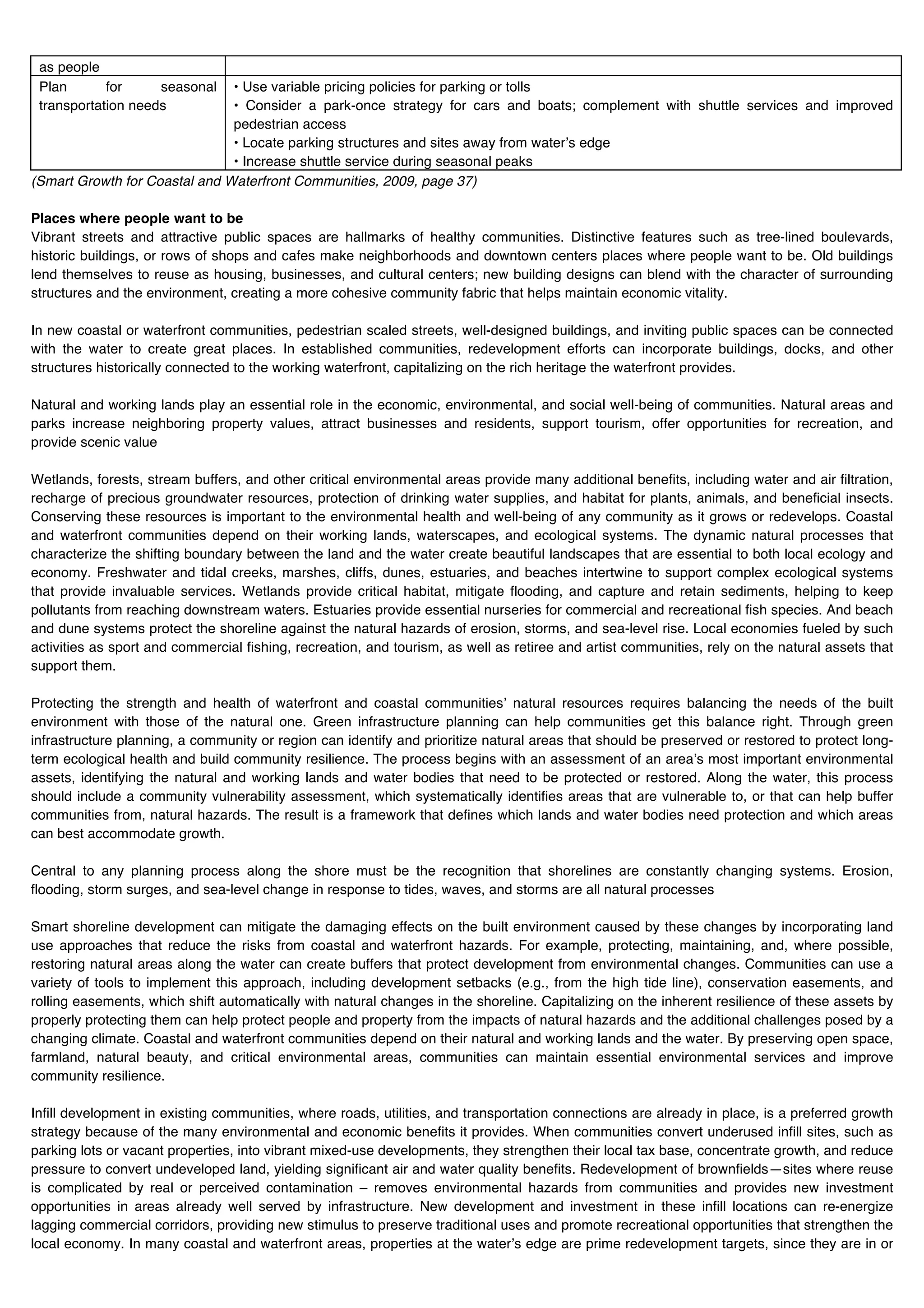 as people
 Plan       for     seasonal   • Use variable pricing policies for parking or tolls
 transportation needs          • Consider a park-once strategy for cars and boats; complement with shuttle services and improved
                               pedestrian access
                               • Locate parking structures and sites away from waterʼs edge
                               • Increase shuttle service during seasonal peaks
(Smart Growth for Coastal and Waterfront Communities, 2009, page 37)

Places where people want to be
Vibrant streets and attractive public spaces are hallmarks of healthy communities. Distinctive features such as tree-lined boulevards,
historic buildings, or rows of shops and cafes make neighborhoods and downtown centers places where people want to be. Old buildings
lend themselves to reuse as housing, businesses, and cultural centers; new building designs can blend with the character of surrounding
structures and the environment, creating a more cohesive community fabric that helps maintain economic vitality.

In new coastal or waterfront communities, pedestrian scaled streets, well-designed buildings, and inviting public spaces can be connected
with the water to create great places. In established communities, redevelopment efforts can incorporate buildings, docks, and other
structures historically connected to the working waterfront, capitalizing on the rich heritage the waterfront provides.

Natural and working lands play an essential role in the economic, environmental, and social well-being of communities. Natural areas and
parks increase neighboring property values, attract businesses and residents, support tourism, offer opportunities for recreation, and
provide scenic value

Wetlands, forests, stream buffers, and other critical environmental areas provide many additional benefits, including water and air filtration,
recharge of precious groundwater resources, protection of drinking water supplies, and habitat for plants, animals, and beneficial insects.
Conserving these resources is important to the environmental health and well-being of any community as it grows or redevelops. Coastal
and waterfront communities depend on their working lands, waterscapes, and ecological systems. The dynamic natural processes that
characterize the shifting boundary between the land and the water create beautiful landscapes that are essential to both local ecology and
economy. Freshwater and tidal creeks, marshes, cliffs, dunes, estuaries, and beaches intertwine to support complex ecological systems
that provide invaluable services. Wetlands provide critical habitat, mitigate flooding, and capture and retain sediments, helping to keep
pollutants from reaching downstream waters. Estuaries provide essential nurseries for commercial and recreational fish species. And beach
and dune systems protect the shoreline against the natural hazards of erosion, storms, and sea-level rise. Local economies fueled by such
activities as sport and commercial fishing, recreation, and tourism, as well as retiree and artist communities, rely on the natural assets that
support them.

Protecting the strength and health of waterfront and coastal communitiesʼ natural resources requires balancing the needs of the built
environment with those of the natural one. Green infrastructure planning can help communities get this balance right. Through green
infrastructure planning, a community or region can identify and prioritize natural areas that should be preserved or restored to protect long-
term ecological health and build community resilience. The process begins with an assessment of an areaʼs most important environmental
assets, identifying the natural and working lands and water bodies that need to be protected or restored. Along the water, this process
should include a community vulnerability assessment, which systematically identifies areas that are vulnerable to, or that can help buffer
communities from, natural hazards. The result is a framework that defines which lands and water bodies need protection and which areas
can best accommodate growth.

Central to any planning process along the shore must be the recognition that shorelines are constantly changing systems. Erosion,
flooding, storm surges, and sea-level change in response to tides, waves, and storms are all natural processes

Smart shoreline development can mitigate the damaging effects on the built environment caused by these changes by incorporating land
use approaches that reduce the risks from coastal and waterfront hazards. For example, protecting, maintaining, and, where possible,
restoring natural areas along the water can create buffers that protect development from environmental changes. Communities can use a
variety of tools to implement this approach, including development setbacks (e.g., from the high tide line), conservation easements, and
rolling easements, which shift automatically with natural changes in the shoreline. Capitalizing on the inherent resilience of these assets by
properly protecting them can help protect people and property from the impacts of natural hazards and the additional challenges posed by a
changing climate. Coastal and waterfront communities depend on their natural and working lands and the water. By preserving open space,
farmland, natural beauty, and critical environmental areas, communities can maintain essential environmental services and improve
community resilience.

Infill development in existing communities, where roads, utilities, and transportation connections are already in place, is a preferred growth
strategy because of the many environmental and economic benefits it provides. When communities convert underused infill sites, such as
parking lots or vacant properties, into vibrant mixed-use developments, they strengthen their local tax base, concentrate growth, and reduce
pressure to convert undeveloped land, yielding significant air and water quality benefits. Redevelopment of brownfields—sites where reuse
is complicated by real or perceived contamination – removes environmental hazards from communities and provides new investment
opportunities in areas already well served by infrastructure. New development and investment in these infill locations can re-energize
lagging commercial corridors, providing new stimulus to preserve traditional uses and promote recreational opportunities that strengthen the
local economy. In many coastal and waterfront areas, properties at the waterʼs edge are prime redevelopment targets, since they are in or
 