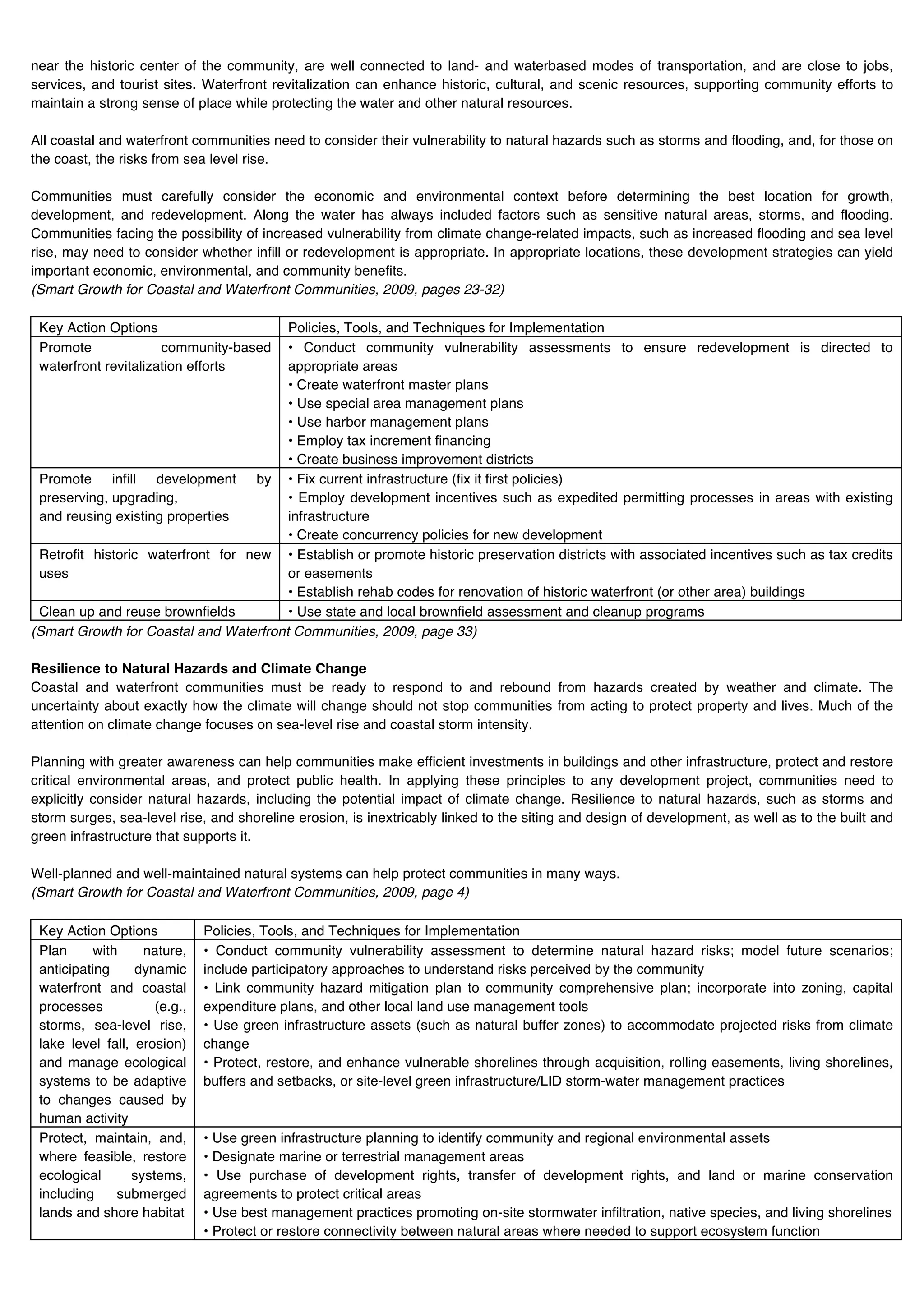 near the historic center of the community, are well connected to land- and waterbased modes of transportation, and are close to jobs,
services, and tourist sites. Waterfront revitalization can enhance historic, cultural, and scenic resources, supporting community efforts to
maintain a strong sense of place while protecting the water and other natural resources.

All coastal and waterfront communities need to consider their vulnerability to natural hazards such as storms and flooding, and, for those on
the coast, the risks from sea level rise.

Communities must carefully consider the economic and environmental context before determining the best location for growth,
development, and redevelopment. Along the water has always included factors such as sensitive natural areas, storms, and flooding.
Communities facing the possibility of increased vulnerability from climate change-related impacts, such as increased flooding and sea level
rise, may need to consider whether infill or redevelopment is appropriate. In appropriate locations, these development strategies can yield
important economic, environmental, and community benefits.
(Smart Growth for Coastal and Waterfront Communities, 2009, pages 23-32)

 Key Action Options                     Policies, Tools, and Techniques for Implementation
 Promote              community-based   • Conduct community vulnerability assessments to ensure redevelopment is directed to
 waterfront revitalization efforts      appropriate areas
                                        • Create waterfront master plans
                                        • Use special area management plans
                                        • Use harbor management plans
                                        • Employ tax increment financing
                                        • Create business improvement districts
 Promote infill development by • Fix current infrastructure (fix it first policies)
 preserving, upgrading,                 • Employ development incentives such as expedited permitting processes in areas with existing
 and reusing existing properties        infrastructure
                                        • Create concurrency policies for new development
 Retrofit historic waterfront for new • Establish or promote historic preservation districts with associated incentives such as tax credits
 uses                                   or easements
                                        • Establish rehab codes for renovation of historic waterfront (or other area) buildings
 Clean up and reuse brownfields         • Use state and local brownfield assessment and cleanup programs
(Smart Growth for Coastal and Waterfront Communities, 2009, page 33)

Resilience to Natural Hazards and Climate Change
Coastal and waterfront communities must be ready to respond to and rebound from hazards created by weather and climate. The
uncertainty about exactly how the climate will change should not stop communities from acting to protect property and lives. Much of the
attention on climate change focuses on sea-level rise and coastal storm intensity.

Planning with greater awareness can help communities make efficient investments in buildings and other infrastructure, protect and restore
critical environmental areas, and protect public health. In applying these principles to any development project, communities need to
explicitly consider natural hazards, including the potential impact of climate change. Resilience to natural hazards, such as storms and
storm surges, sea-level rise, and shoreline erosion, is inextricably linked to the siting and design of development, as well as to the built and
green infrastructure that supports it.

Well-planned and well-maintained natural systems can help protect communities in many ways.
(Smart Growth for Coastal and Waterfront Communities, 2009, page 4)

 Key Action Options           Policies, Tools, and Techniques for Implementation
 Plan     with     nature,    • Conduct community vulnerability assessment to determine natural hazard risks; model future scenarios;
 anticipating     dynamic     include participatory approaches to understand risks perceived by the community
 waterfront and coastal       • Link community hazard mitigation plan to community comprehensive plan; incorporate into zoning, capital
 processes           (e.g.,   expenditure plans, and other local land use management tools
 storms, sea-level rise,      • Use green infrastructure assets (such as natural buffer zones) to accommodate projected risks from climate
 lake level fall, erosion)    change
 and manage ecological        • Protect, restore, and enhance vulnerable shorelines through acquisition, rolling easements, living shorelines,
 systems to be adaptive       buffers and setbacks, or site-level green infrastructure/LID storm-water management practices
 to changes caused by
 human activity
 Protect, maintain, and,      • Use green infrastructure planning to identify community and regional environmental assets
 where feasible, restore      • Designate marine or terrestrial management areas
 ecological      systems,     • Use purchase of development rights, transfer of development rights, and land or marine conservation
 including    submerged       agreements to protect critical areas
 lands and shore habitat      • Use best management practices promoting on-site stormwater infiltration, native species, and living shorelines
                              • Protect or restore connectivity between natural areas where needed to support ecosystem function
 